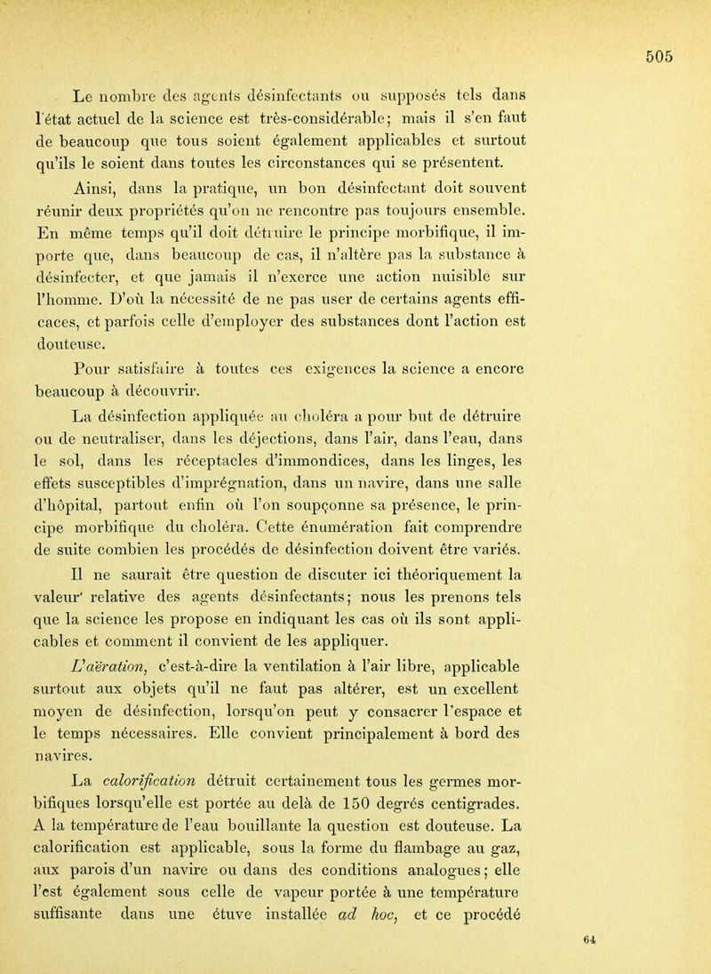 Le nombre des agents désinfectants ou supposés tels dans l'état actuel de la science est très-considérable; mais il s'en faut de beaucoup que tous soient également applicables et surtout qu'ils le soient dans toutes les circonstances qui se présentent. Ainsi, dans la pratique, un bon désinfectant doit souvent réunir deux propriétés qu'on ne rencontre pas toujours ensemble. En même temps qu'il doit détruire le principe morbifique, il im- porte que, dans beaucoup de cas, il n'altère pas la substance à désinfecter, et que jamais il n'exerce une action nuisible sur l'homme. D'où la nécessité de ne pas user de certains agents effi- caces, et parfois celle d'employer des substances dont l'action est douteuse. Pour satisfaire à toutes ces exigences la science a encore beaucoup à découvrir. La désinfection appliquée au clioléra a pour but de détruire ou de neutraliser, dans les déjections, dans l'air, dans l'eau, dans le sol, dans les réceptacles d'immondices, dans les linges, les effets susceptibles d'imprégnation, dans un navire, dans une salle d'hôpital, partout enfin où l'on soupçonne sa présence, le prin- cipe morbifique du choléra. Cette énumération fait comprendre de suite combien les procédés de désinfection doivent être variés. Il ne saurait être question de discuter ici théoriquement la valeur' relative des agents désinfectants; nous les prenons tels que la science les propose en indiquant les cas où ils sont appli- cables et comment il convient de les appliquer. Vaération, c'est-à-dire la ventilation à l'air libre, applicable surtout aux objets qu'il ne faut pas altérer, est un excellent moyen de désinfection, lorsqu'on peut y consacrer l'espace et le temps nécessaires. Elle convient principalement à bord des navires. La calorification détruit certainement tous les germes mor- bifiques lorsqu'elle est portée au delà de 150 degrés centigrades. A la température de l'eau bouillante la question est douteuse. La calorification est applicable, sous la forme du flambage au gaz, aux parois d'un navire ou dans des conditions analogues ; elle l'est également sous celle de vapeur portée à une température suffisante dans une étuve installée ad hoc, et ce procédé