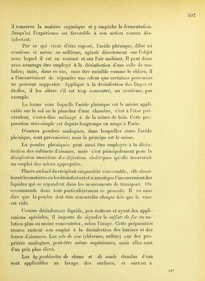 il conserve la matière organique et y empêche la fermentation. Jusqu'ici l'expérience est favorable à son action comme dés- infectant. Par ce qui vient d'être exposé, l'acide phénique, dilué au centième et même au millième, agirait directement sur l'objet avec lequel il est en contact et sur l'air ambiant. Il peut donc avec avantage être employé â la désinfection d'une solle de ma- lades; mais, dans ce cas, sans être nuisible comme le chlore, il a l'inconvénient de répandre une odeur que certaines personnes ne peuvent supporter. Appliqué à la désinfection des linges et étoffes, il les altère s'il est trop concentré, au centième, par exemple. La forme sous laquelle l'acide phénique est le mieux appli- cable sur le sol ou le plancher d'une chambre, c'est à Tétat pul- vérulent, c'est-à-dire mélangé à de la sciure de bois. Cette pré- paration très-simple est depuis longtemps en usage à Paris. D'autres poudres analogues, dans lesquelles entre l'acide phénique, sont préconisées; mais le principe est le même. La poudre phéniquée peut aussi être employée à la désin- fection des cabinets d'aisance, mais c'est principalement pour la désinfection immédiate des déjections cholériques qu'elle trouverait un emploi des mieux appropriés. Placée au fond du récipient en quantité convenable, elle absor- berait les matières en les désinfectant et n'aurait pas l'inconvénient des liquides qui se répandent dans les mouvements de transport. On recommande donc tout particulièrement ce procédé. Il va sans dire que la poudre doit être renouvelée chaque fois que le vase est vidé. Comme désinfectant liquide, peu coûteux et ayant des appli- cations spéciales, il importe de signaler le sulfate de fer en so- lution plus ou moins concentrées , selon l'usage. Cette préparation trouve surtout son emploi à la désinfection des latrines et des fosses d'aisances. Les sels de smc (chlorure, sulfate) ont des pro- priétés analogues, peut-être même supérieures, mais elles sont d'un prix plus élevé. Les liy jpochlorites de chaux et de soude étendus d'eau Sont applicables au lavage des surfaces, et surtout à