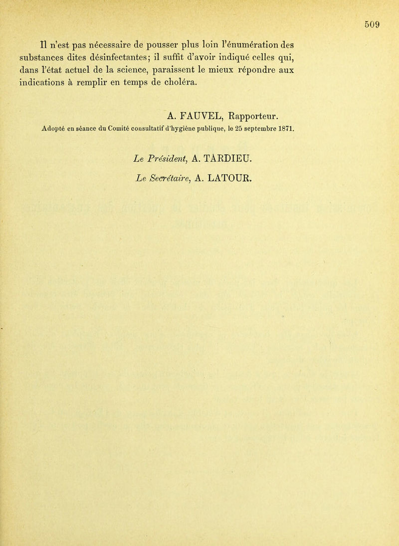 substances dites désinfectantes; il suffit d'avoir indiqué celles qui, dans l'état actuel de la science, paraissent le mieux répondre aux indications à remplir en temps de choléra. A. FAUVEL, Rapporteur. Adopté en séance du Comité consultatif d'hygiène publique, le 25 septembre 1871. Le Président, A. TAEDIEU. Le Secrétaire, A. LATOUR.