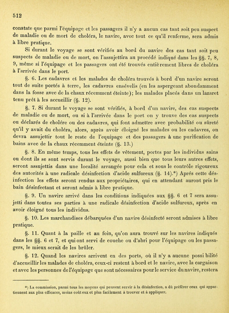 constate que parmi l'équipage et les passagers il n'y a aucun cas tant soit peu suspect de maladie ou de mort de choléra, le navire, avec tout ce qu'il renferme, sera admis à libre pratique. Si durant le voyage se sont vérifiés au bord du navire des cas tant soit peu suspects de maladie ou de mort, on l'assujettira au procédé indiqué dans les §§. 7, 8, 9, même si l'équipage et les passagers ont été trouvés entièrement libres de choléra à l'arrivée dans le port. §. 6. Les cadavres et les malades de choléra trouvés à bord d'un navire seront tout de suite portés à terre, les cadavres ensévelis (en les aspergeant abondamment dans la fosse avec de la chaux récemment éteinte}; les malades placés dans un lazaret tenu prêt à les accueillir (§. 12). §. 7. Si durant le voyage se sont vérifiés, à bord d'un navire, des cas suspects de maladie ou de mort, ou si à l'arrivée dans le port on y trouve des cas suspects ou déclarés de cholére ou des cadavres, qui font admettre avec probabilité ou sûreté qu'il y avait du choléra, alors, après avoir éloigné les malades ou les cadavres, on devra assujettir tout le reste de l'équipage et des passagers à une purification de bains avec de la chaux récemment éteinte (§. 13.) §. 8. En même temps, tous les effets de vêtement, portes par les individus sains ou dont ils se sont servis durant le voyage, aussi bien que tous leurs autres effets, seront assujettis dans une localité arrangée pour cela et sous le contrôle rigoureux des autorités à une radicale désinfection d'acide sulfureux (§. 14).*) Après cette dés- infection les effets seront rendus aux propriétaires, qui en attendant auront pris le bain désinfectant et seront admis à libre pratique. §. 9. Un navire arrivé dans les conditions indiquées aux §§. 6 et 7 sera assu- jetti dans toutes ses parties à une radicale désinfection d'acide sulfureux, après en avoir éloigné tous les individus. §. 10. Les marchandises débarquées d'un navire désinfecté seront admises à libre pratique. §. 11, Quant à la paille et au foin, qu'on aura trouvé sur les navires indiqués dans les §§. 6 et 7, et qui ont servi de couche ou d'abri pour l'équipage ou les passa- gers, le mieux serait de les brûler. §. 12. Quand les navires arrivent en des ports, où il n'y a aucune possibilité d'accueillir les malades de choléra, ceux-ci restent abord et le navire, avec la cargaison et avec les personnes de l'équipage que sont nécessaires pour le service du navire, restera *) La commission, parmi tous les moyens qui peuvent servir à la désinfection, a dû préférer ceux qui appar- tiennent aux plus efficaces, moins coûteux et plus facilement à trouver et à appliquer.
