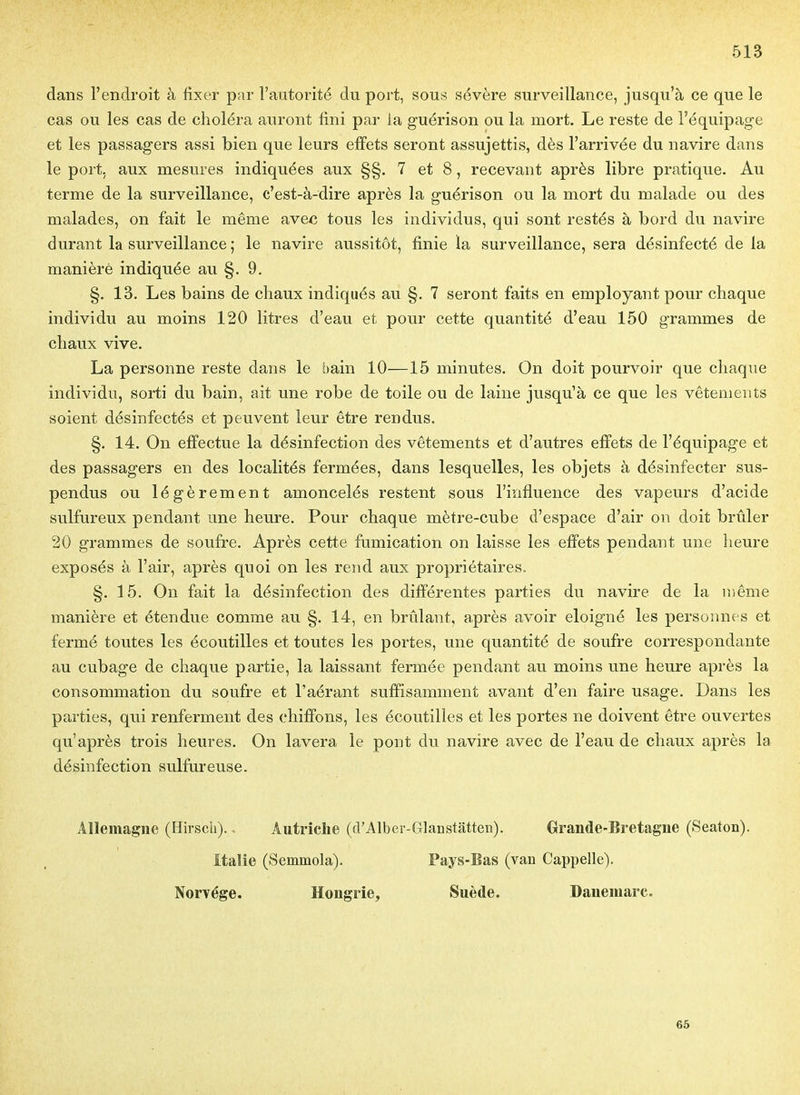 dans l'endroit à fixer par l'autorité du port, sous sévère surveillance, jusqu'à ce que le cas ou les cas de choléra auront fini par ia guérison ou la mort. Le reste de l'équipage et les passagers assi bien que leurs effets seront assujettis, dès l'arrivée du navire dans le port, aux mesures indiquées aux §§. 7 et 8, recevant après libre pratique. Au terme de la surveillance, c'est-à-dire après la guérison ou la mort du malade ou des malades, on fait le même avec tous les individus, qui sont restés à bord du navire durant la surveillance ; le navire aussitôt, finie la surveillance, sera désinfecté de la manière indiquée au §. 9. §. 13. Les bains de chaux indiqués au §. 7 seront faits en employant pour chaque individu au moins 120 litres d'eau et pour cette quantité d'eau 150 grammes de chaux vive. La personne reste dans le bain 10—15 minutes. On doit pourvoir que chaque individu, sorti du bain, ait une robe de toile ou de laine jusqu'à ce que les vêtements soient désinfectés et peuvent leur être rendus. §. 14. On effectue la désinfection des vêtements et d'autres effets de l'équipage et des passagers en des localités fermées, dans lesquelles, les objets à désinfecter sus- pendus ou légèrement amoncelés restent sous l'influence des vapeurs d'acide sulfureux pendant une heure. Pour chaque mètre-cube d'espace d'air on doit brûler 20 grammes de soufre. Après cette fumication on laisse les effets pendant une heure exposés à l'air, après quoi on les rend aux propriétaires. §.15. On fait la désinfection des différentes parties du navire de la même manière et étendue comme au §. 14, en brûlant, après avoir éloigné les personnes et fermé toutes les écoutilles et toutes les portes, une quantité de soufre correspondante au cubage de chaque partie, la laissant fermée pendant au moins une heure après la consommation du soufre et l'aérant suffisamment avant d'en faire usage. Dans les parties, qui renferment des chiffons, les écoutilles et les portes ne doivent être ouvertes qu'après trois heures. On lavera le pont du navire avec de l'eau de chaux après la désinfection sulfureuse. Allemagne (Hirsch). - Autriche (d'Alber-Glanstatten). Grande-Bretagne (Seaton). Italie (Semmola). Pays-Bas (vau Cappelle). Norvège. Hongrie, Suède. Danemarc. 65