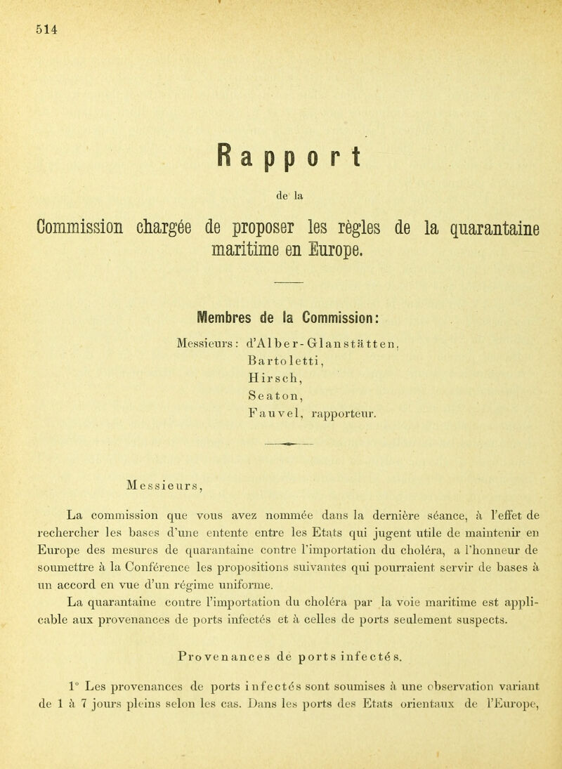 Rapport de la Commission chargée de proposer les règles de la quarantaine maritime en Europe. Membres de la Commission: Messieurs: d'Alber-Glanstatten, Barto letti, Hirsch, Seaton, F a u V 61, rapporteur. Messieurs, La commission que vous avez nommée dans la dernière séance, à l'effet de rechercher les bases d'une entente entre les Etats qui jugent utile de maintenir en Europe des mesures de quarantaine contre l'importation du choléra, a l'honneur de soumettre à la Conférence les propositions suivantes qui pourraient servir de bases à un accord en vue d'un régime uniforme. La quarantaine contre l'importation du choléra par la voie maritime est appli- cable aux provenances de ports infectés et à celles de ports seulement suspects. Provenances de p ort s infe cté s. 1 Les provenances de ports infectés sont soumises à une observation variant de 1 à 7 jours pleins selon les cas. Dans les ports des Etats orientaux de l'Europe,