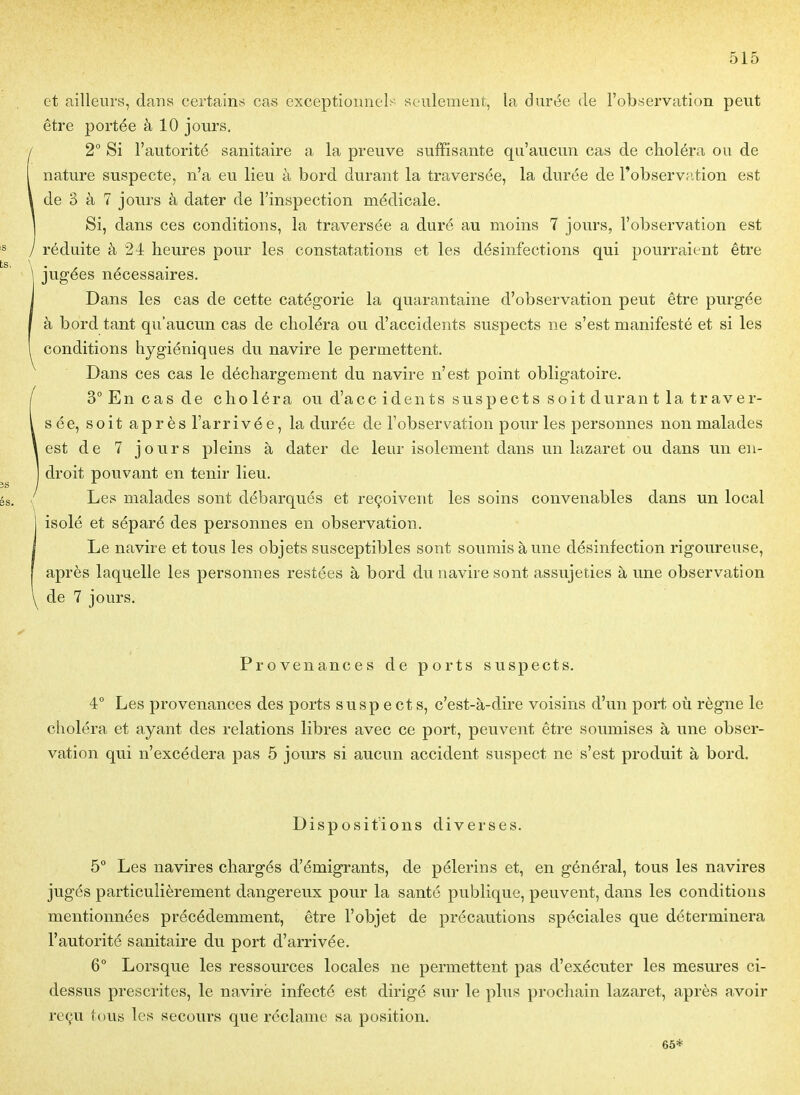 et ailleurs, daus certains cas exceptionnels seulement, la durée de l'observation peut être portée à 10 jours. 2° Si l'autorité sanitaire a la preuve suffisante qu'aucun cas de choléra on de nature suspecte, n'a eu lieu à bord durant la traversée, la durée de l'observîition est de 3 à 7 jours à dater de l'inspection médicale. Si, dans ces conditions, la traversée a duré au moins 7 jours, l'observation est réduite à 24 heures pour les constatations et les désinfections qui pourraient être jugées nécessaires. Dans les cas de cette catégorie la quarantaine d'observation peut être purgée à bord tant qu'aucun cas de choléra ou d'accidents suspects ne s'est manifesté et si les conditions hygiéniques du navire le permettent. Dans ces cas le déchargement du navire n'est point obligatoire. 3° En cas de choléra ou d'ace idents suspects soitdurant la traver- sée, soit ap rès l'arrivé e, la durée de l'observation pour les personnes non malades est de 7 jours pleins à dater de leur isolement dans un lazaret ou dans un en- droit pouvant en tenir lieu. Les malades sont débarqués et reçoivent les soins convenables dans un local isolé et séparé des personnes en observation. Le navire et tous les objets susceptibles sont soumis aune désinfection rigoureuse, après laquelle les personnes restées à bord du navire sont assujeties à une observation de 7 jours. Provenances de ports suspects. 4° Les provenances des ports suspects, c'est-à-dire voisins d'un port où règne le choléra et ayant des relations libres avec ce port, peuvent être soumises à une obser- vation qui n'excédera pas 5 jours si aucun accident suspect ne s'est produit à bord. Dispositions diverses. 5° Les navires chargés d'émigrants, de pèlerins et, en général, tous les navires jugés particulièrement dangereux pour la santé publique, peuvent, dans les conditions mentionnées précédemment, être l'objet de précautions spéciales que déterminera l'autorité sanitaire du port d'arrivée. 6° Lorsque les ressources locales ne permettent pas d'exécuter les mesures ci- dessus prescrites, le navirë infecté est dirigé sur le plus prochain lazaret, après avoir reçu te)us les secours que réclame sa position. 65*