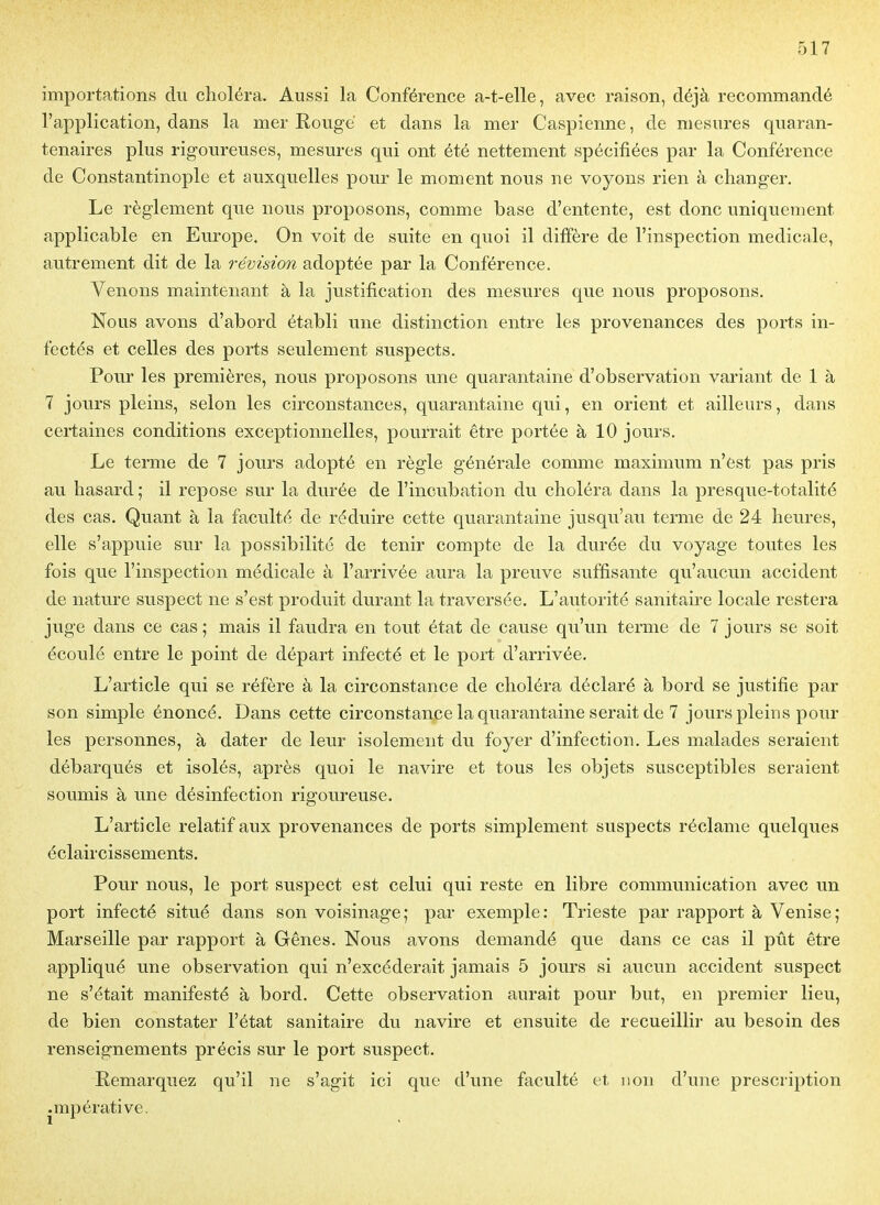 importations du choléra. Aussi la Conférence a-t-elle, avec raison, déjà recommandé l'application, dans la mer Rouge et dans la mer Caspienne, de mesures quaran- tenaires plus rigoureuses, mesures qui ont été nettement spécifiées par la Conférence de Constantinople et auxquelles pour le moment nous ne voyons rien à changer. Le règlement que nous proposons, comme base d'entente, est donc uniquement applicable en Europe, On voit de suite en quoi il diffère de l'inspection médicale, autrement dit de la révision adoptée par la Conférence. Venons maintenant à la justification des mesures que nous proposons. Nous avons d'abord établi une distinction entre les provenances des ports in- fectés et celles des ports seulement suspects. Pour les premières, nous proposons une quarantaine d'observation variant de 1 à 7 jours pleins, selon les circonstances, quarantaine qui, en orient et ailleurs, dans certaines conditions exceptionnelles, pourrait être portée à 10 jours. Le terme de 7 jours adopté en règle générale comme maximum n'est pas pris au hasard ; il repose sur la durée de l'incubation du choléra dans la presque-totalité des cas. Quant à la faculté de réduire cette quarantaine jusqu'au terme de 24 heures, elle s'appuie sur la possibilité de tenir compte de la durée du voyage toutes les fois que l'inspection médicale à l'arrivée aura la preuve suffisante qu'aucun accident de nature suspect ne s'est produit durant la traversée. L'autorité sanitaire locale restera juge dans ce cas ; mais il faudra en tout état de cause qu'un terme de 7 jours se soit écoulé entre le point de départ infecté et le port d'arrivée. L'article qui se réfère à la circonstance de choléra déclaré à bord se justifie par son simple énoncé. Dans cette circonstance la quarantaine serait de 7 jours pleins pour les personnes, à dater de leur isolement du foyer d'infection. Les malades seraient débarqués et isolés, après quoi le navire et tous les objets susceptibles seraient soumis à une désinfection rigoureuse. L'article relatif aux provenances de ports simplement suspects réclame quelques éclaircissements. Pour nous, le port suspect est celui qui reste en libre communication avec un port infecté situé dans son voisinage; par exemple: Trieste par rapport à Venise; Marseille par rapport à Gênes. Nous avons demandé que dans ce cas il pût être appliqué une observation qui n'excéderait jamais 5 jours si aucun accident suspect ne s'était manifesté à bord. Cette observation aurait pour but, en premier lieu, de bien constater l'état sanitaire du navire et ensuite de recueillir au besoin des renseignements précis sur le port suspect. Remarquez qu'il ne s'agit ici que d'une faculté et non d'une prescription .mpérative.