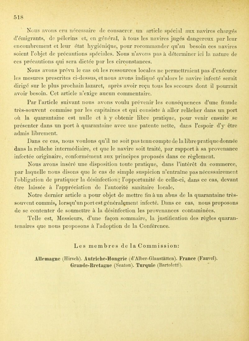 Nous avons cru nécessaire de consacrer un article spécial aux navires chargés d'émigrants, de pèlerins et, en général, à tous les navires jugés dangereux par leur encombrement et leur état liygiéni(|ue, pour recommander qu'au besoin ces navires soient l'objet de précautions spéciales. Nous n'avons pas à déterminer ici la nature de ces précautions qui sera dictée par les circonstances. Nous avons pré\-Ti le cas où les ressources locales ne permettraient pas d'exécuter les mesures prescrites ci-dessus, et nous avons indiqué qu'alors le navire infecté serait dii-igé sur le plus prochain lazaret, après avoir reçu tous les secours dont il pourrait avoir besoin. Cet article n'exige aucun commentaire. Par l'article suivant nous avons voulu prévenir les conséquences d'une fraude très-souvent commise par les capitaines et qui consiste à aller relâcher dans un port où la quarantaine est nulle et à y obtenir libre pratique, pour venir ensuite se présenter dans un port à quarantaine avec une patente nette, dans l'espoii* d'y être admis librement. Dans ce cas, nous voulons qu'il ne soit pas tenu compte de la libre pratique donnée dans la relâche intermédiaire, et que le navire soit traité, par rapport à sa provenance infectée originaire, conformément aux principes proposés dans ce règlement. Nous avons inséré une disposition toute pratique, dans l'intérêt du commerce, par laquelle nous disons que le cas de simple suspicion n'entraîne pas nécessairement l'obligation de pratiquer la désinfection ; l'opportunité de celle-ci, dans ce cas, devant être laissée à l'appréciation de l'autorité sanitaire locale. Notre dernier article a pour objet de mettre fin à un abus de la quarantaine très- souvent commis, lorsqu'un port est généralement infecté. Dans ce cas, nous proposons de se contenter de soumettre à la désinfection les provenances contaminées. Telle est. Messieurs, d'une façon sommaire, la justification des règles quaran- tenaires que nous proposons à l'adoption de la Conférence. Les membres de la Commission: Allemagne (Hirsch). Autriche-Hongrie (d'Alber-Glanstatten). France (Fauvel). Grande-Bretagne (Seaton). Tnrquie (Bartoletti).