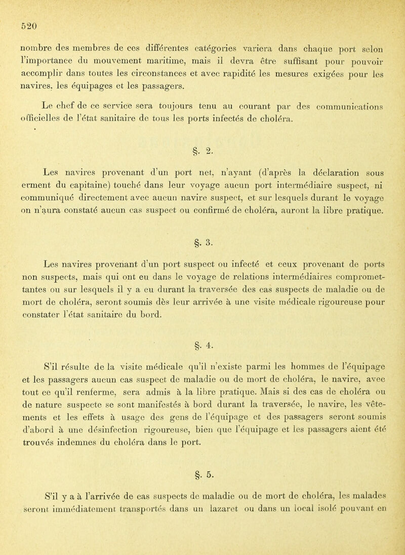 nombre des membres de ces différentes catégories variera dans chaque port selon l'importance du mouvement maritime, mais il devra être suffisant pour pouvoir accomplir dans toutes les circonstances et avec rapidité les mesures exigées pour les navires, les équipages et les passagers. Le chef de ce service sera tou jours tenu au courant par des communications officielles de l'état sanitaire de tous les ports infectés de choléra. Les navires provenant d'un port net, n'ayant (d'après la déclaration sous erment du capitaine) touché dans leur voyage aucun port intermédiaire suspect, ni communiqué directement avec aucun navire suspect, et sur lesquels durant le voyage on n'aura constaté aucun cas suspect ou confirmé de choléra, auront la libre pratique. §.3. Les navires provenant d'un port suspect ou infecté et ceux provenant de ports non suspects, mais qui ont eu dans le voyage de relations intermédiaires compromet- tantes ou sur lesquels il y a eu durant la traversée des cas suspects de maladie ou de mort de choléra, seront soumis dès leur arrivée à une visite médicale rigoureuse pour constater l'état sanitaire du bord. §. 4. S'il résulte de la visite médicale qu'il n'existe parmi les hommes de l'équipage et les passagers aucun cas suspect de maladie ou de mort de choléra, le navire, avec tout ce qu'il renferme, sera admis à la libre pratique. Mais si des cas de choléra ou de nature suspecte se sont manifestés à bord durant la traversée, le navire, les vête- ments et les effets à usage des gens de l'équipage et des passagers seront soumis d'abord à une désinfection rigoureuse, bien que l'équipage et les passagers aient été trouvés indemnes du choléra dans le port. §. 5. S'il y a à l'arrivée de cas suspects de maladie ou de mort de choléra, les malades seront immédiatement transportés dans un lazaret ou dans un local isolé pouvant en