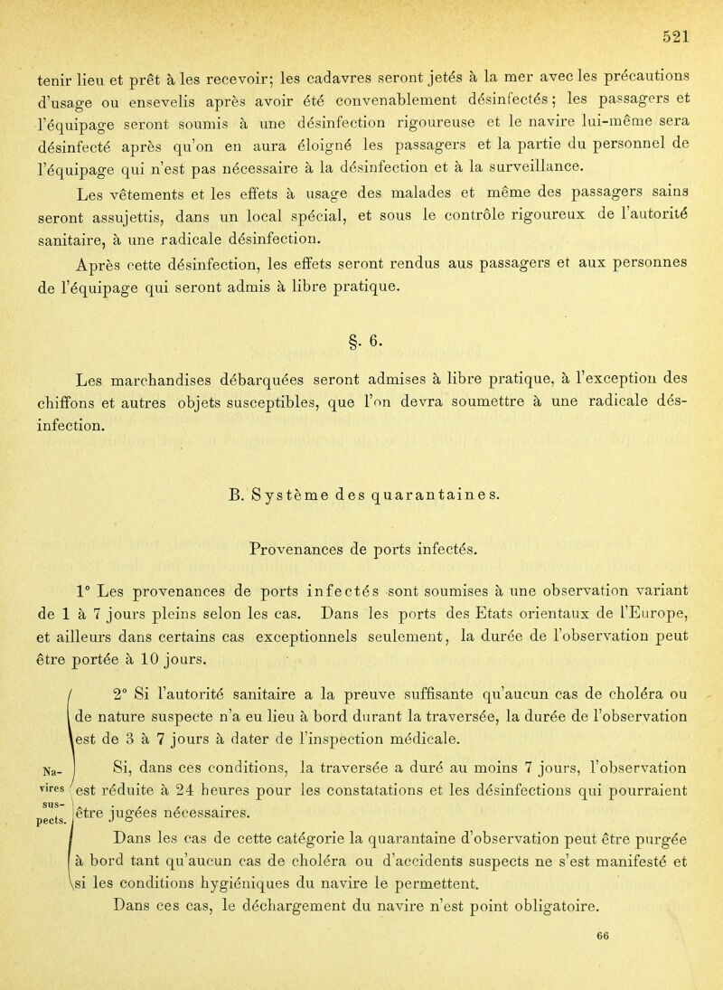 tenir lieu et prêt à les recevoir; les cadavres seront jetés à la mer avec les précautions d'usage ou ensevelis après avoir été convenablement désinfectés ; les passagers et l'équipage seront soumis à une désinfection rigoureuse et le navire lui-même sera désinfecté après qu'on en aura éloigné les passagers et la partie du personnel de l'équipage qui n'est pas nécessaire à la désinfection et à la surveillance. Les vêtements et les effets à usage des malades et même des passagers sains seront assujettis, dans un local spécial, et sous le contrôle rigoureux de l'autorité sanitaire, à une radicale désinfection. Après cette désinfection, les effets seront rendus aus passagers et aux personnes de l'équipage qui seront admis à libre pratique. §. 6. Les marchandises débarquées seront admises à libre pratique, à l'exception des chiffons et autres objets susceptibles, que l'on devra soumettre à une radicale dés- infection. B. Système des quarantaines. Provenances de ports infectés. 1° Les provenances de ports infectés sont soumises à une observation variant de 1 à 7 jours pleins selon les cas. Dans les ports des Etats orientaux de l'Europe, et ailleurs dans certains cas exceptionnels seulement, la durée de l'observation peut être portée à 10 jours. 12° Si l'autorité sanitaire a la preuve suffisante qu'aucun cas de cboléra ou de nature suspecte n'a eu lieu à bord durant la traversée, la durée de l'observation est de 3 à 7 jours à dater de l'inspection médicale. Si, dans ces conditions, la traversée a duré au moins 7 jours, l'observation \ est réduite à 24 heures pour les constatations et les désinfections qui pourraient sus- \., . , , pects r ^® J^S^^^ nécessaires. I Dans les cas de cette catégorie la quarantaine d'observation peut être purgée à bord tant qu'aucun cas de choléra ou d'accidents suspects ne s'est manifesté et \si les conditions hygiéniques du navire le permettent. Dans ces cas, le déchargement du navire n'est point obligatoire. 66