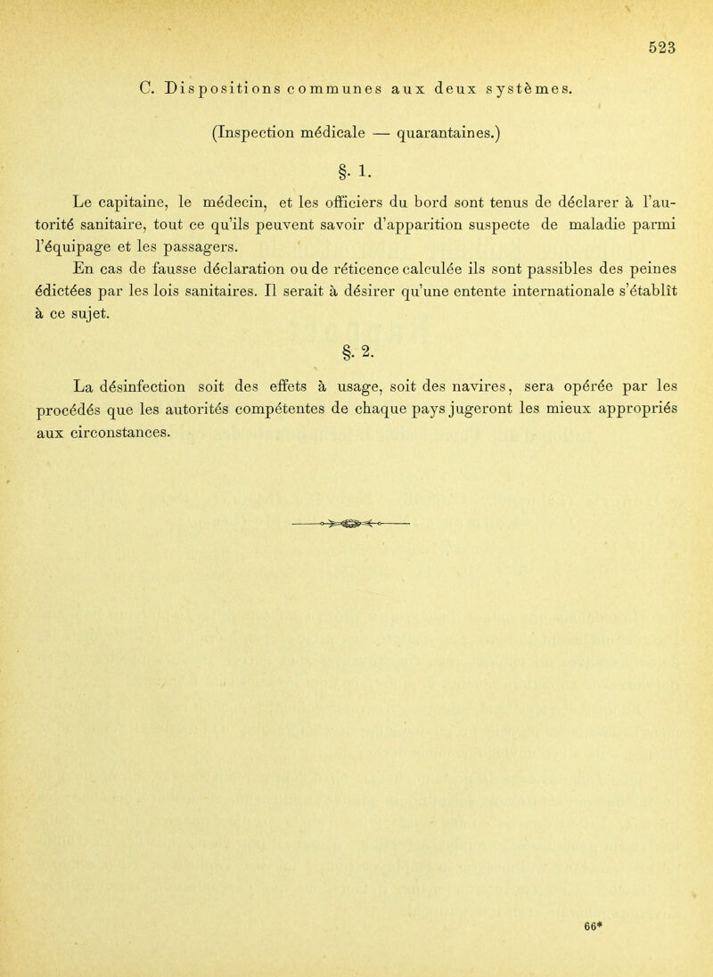 \ 523 C. Dis positi ons c o mmunes aux deux systèmes. (Inspection médicale — quarantaines.) §• 1. Le capitaine, le médecin, et les officiers du bord sont tenus de déclarer à l'au- torité sanitaire, tout ce qu'ils peuvent savoir d'apparition suspecte de maladie parmi l'équipage et les passagers. En cas de fausse déclaration ou de réticence calculée ils sont passibles des peines édictées par les lois sanitaires. Il serait à désirer qu'une entente internationale s'établît à ce sujet. §. 2. La désinfection soit des effets à usage, soit des navires, sera opérée par les procédés que les autorités compétentes de chaque pays jugeront les mieux appropriés aux circonstances. 66*