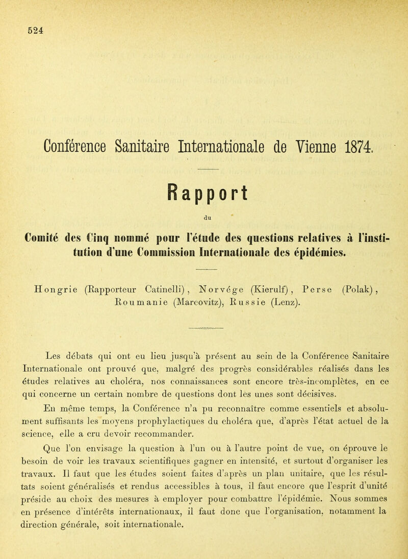 Conférence Sanitaire Internationale de Vienne 1874. Rapport du Comité des Cinq uoinmé pour l'étude des questions relatives à l'insti tution d'une Commission Internationale des épidémies. Hongrie (Rapporteur Catinelli) , Norvège (Kierulf) , Perse (Polak) , Roumanie (Marcovitz), Russie (Lenz). Les débats qui ont eu lieu jusqu'à présent au sein de la Conférence Sanitaire Internationale ont prouvé que, malgré des progrès considérables réalisés dans les études relatives au choléra, nos connaissances sont encore très-incomplètes, en ce qui concerne un certain nombre de questions dont les unes sont décisives. En même temps, la Conférence n'a pu reconnaître comme essentiels et absolu- ment suffisants les moyens prophylactiques du choléra que, d'après l'état actuel de la science, elle a cru devoir recommander. Que l'on envisage la question à l'un ou à l'autre point de vue, on éprouve le besoin de voir les travaux scientifiques gagner en intensité, et surtout d'organiser les travaux. Il faut que les études soient faites d'après un plan unitaire, que les résul- tats soient généralisés et rendus accessibles à tous, il faut encore que l'esprit d'unité préside au choix des mesures à employer pour combattre l'épidémie. Nous sommes en présence d'intérêts internationaux, il faut donc que l'organisation, notamment la direction générale, soit internationale.