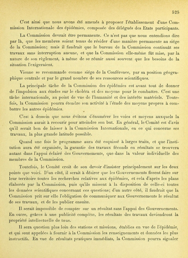 C'est ainsi que nous avons été amenés à proposer l'établissement d'une Com- mission Internationale des épidémies, composée des délégués des Etats participants. La Commission devrait être permanente. Ce n'est pas que nous entendions dire par là, que les membres soient tenus de résider d'une manière permanente au siège de la Commission; mais il faudrait que le bureau de la Commission continuât ses travaux sans interruption aucune, et que la Commission elle-mênie fût mise, par la nature de son règlement, à même de se réunir aussi souvent que les besoins de la situation l'exigeraient, Yienne se recommande comme siège de la Conférence, par sa position géogra- phique centrale et par le grand nombre de ses ressources scientifiques. La principale tâche de la Commission des épidémies est avant tout de donner de l'impulsion aux études sur le choléra et des moyens pour le combattre. C'est une tâche internationale, au point de vue de l'humanité et des intérêts matériels. Toute- fois, la Commission pourra étendre son activité à l'étude des moyens propres à com- battre les autres épidémies. C'est à dessein que nous évitons d'énumérer les voies et moyens auxquels la Commission aurait à recourir pour atteindre son but. En général, le Comité est d'avis qu'il serait bon de laisser à la Commission Internationale, en ce qui concerne ses travaux, la plus grande latitude possible. Quand une fois le programme aura été esquissé à larges traits, et que l'insti- tution aura été organisée, la garantie des travaux féconds en résultats se trouvera autant dans l'appui éclairé des Gouvernements, que dans la valeur individuelle des membres de la Commission. Toutefois, le Comité croit de son devoir d'insister principalement sur les deux points que voici. D'un côté, il serait à désirer que les Gouvernements fissent faire sur leur territoire toutes les recherches relatives aux épidémies, et cela d'après les plans élaborés par la Commission, puis qu'ils missent à la disposition de celle-ci toutes les données scientifiques concernant ces questions; d'un autre côté, il faudrait que la Commission prit sur elle l'obligation de communiquer aux Gouvernements le résultat de ses travaux, et de les publier ensuite. Il serait impossible de compter sur un résultat sans l'appui des Gouvernements. En outre, grâces à une publicité complète, les résultats des travaux deviendront la propriété intellectuelle de tous. Il sera question plus loin des stations et missions, établies en vue de l'épidémie^ et qui sont appelées à fournir à la Commission les renseignements et données les plus instructifs. En vue de résultats pratiques immédiats, la Commission pourra signaler