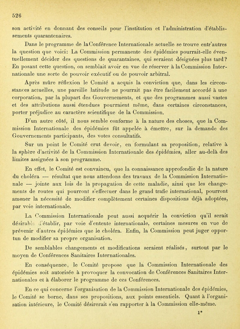 son activité en donnant des conseils pour l'institution et l'administration d'établis- sements quarantenaires. Dans le programme de la Conférence Internationale actuelle se trouve entr'autres la question que voici: La Commission permanente des épidémies pourrait-elle éven- tuellement décider des questions de quarantaines, qui seraient désignées plus tard? En posant cette question, on semblait avoir en vue de réserver à la Commission Inter- nationale une sorte de pouvoir exécutif ou de pouvoir arbitral. Après mûre réflexion le Comité a acquis la conviction que, dans les circon- stances actuelles, une pareille latitude ne pourrait pas être facilement accordé à une corporation, par la plupart des Gouvernements, et que des programmes aussi vastes et des attributions aussi étendues pourraient même, dans certaines circonstances, porter préjudice au caractère scientifique de la Commission. D'un autre côté, il nous semble conforme à la nature des choses, que la Com- mission Internationale des épidémies fût appelée à émettre, sur la demande des Gouvernements participants, des votes consultatifs. Sur un point le Comité crut devoir, en formulant sa proposition, relative à la sphère d'activité de la Commission Internationale des épidémies, aller au-delà des limites assignées à son programme. En effet, le Comité est convaincu, que la connaissance approfondie de la nature du choléra •— résultat que nous attendons des travaux de la Commission Internatio- nale —- jointe aux lois de la propagation de cette maladie, ainsi que les change- ments de routes qui pourront s'effectuer dans le grand trafic international, pourront amener la nécessité de modifier complètement certaines dispositions déjà adoptées, par voie internationale. La Commission Internationale peut aussi acquérir la conviction qu'il serait désirable d'établir, par voie d'entente internationale, certaines mesures en vue de prévenir d'autres épidémies que le choléra. Enfin, la Commission peut juger oppor- tun de modifier sa propre organisation. De semblables changements et modifications seraient réalisés, surtout par le moyen de Conférences Sanitaires Internationales. En conséquence, le Comité propose que la Commission Internationale des épidémies soit autorisée à provoquer la convocation de Conférences Sanitaires Inter- nationales et à élaborer le programme de ces Conférences. En ce qui concerne l'organisation de la Commission Internationale des épidémies, le Comité se borne, dans ses propositions, aux points essentiels. Quant à l'organi- sation intérieure, le Comité désirerait s'en rapporter à la Commission elle-même. 1*