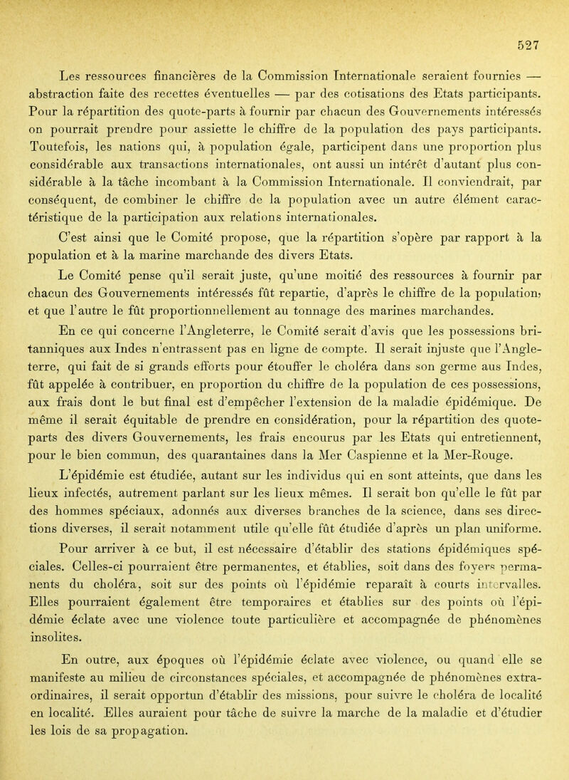 Les ressources financières de la Commission Internationale seraient fournies — abstraction faite des recettes éventuelles — par des cotisations des Etats participants. Pour la répartition des quote-parts à fournir par chacun des Gouvernements intéressés on pourrait prendre pour assiette le chiffre de la population des pays participants. Toutefois, les nations qui, à population ég-ale, participent dans une proportion plus considérable aux transactions internationales, ont aussi un intérêt d'autant plus con- sidérable à la tâche incombant à la Commission Internationale. Il conviendrait, par conséquent, de combiner le chiffre de la population avec un autre élément carac- téristique de la participation aux relations internationales. C'est ainsi que le Comité propose, que la répartition s'opère par rapport à la population et à la marine marchande des divers Etats. Le Comité pense qu'il serait juste, qu'une moitié des ressources à fournir par chacun des Gouvernements intéressés fût repartie, d'après le chiffre de la population? et que l'autre le fut proportionnellement au tonnage des marines marchandes. En ce qui concerne l'Angleterre, le Comité serait d'avis que les possessions bri- tanniques aux Indes n'entrassent pas en ligne de compte. Il serait injuste que l'Angle- terre, qui fait de si grands efforts pour étouffer le choléra dans son germe aus Indes, fût appelée à contribuer, en proportion du chiffre de la population de ces possessions, aux frais dont le but final est d'empêcher l'extension de la maladie épidémique. De même il serait équitable de prendre en considération, pour la répartition des quote- parts des divers Gouvernements, les frais encourus par les Etats qui entretiennent, pour le bien commun, des quarantaines dans la Mer Caspienne et la Mer-Eouge. L'épidémie est étudiée, autant sur les individus qui en sont atteints, que dans les lieux infectés, autrement parlant sur les lieux mêmes. Il serait bon qu'elle le fût par des hommes spéciaux, adonnés aux diverses branches de la science, dans ses direc- tions diverses, il serait notamment utile qu'elle fût étudiée d'après un plan uniforme. Pour arriver à ce but, il est nécessaire d'établir des stations épidémiques spé- ciales. Celles-ci pourraient être permanentes, et établies, soit dans des foyers perma- nents du choléra, soit sur des points où l'épidémie reparaît à courts intervalles. Elles pourraient également être temporaires et établies sur des points où l'épi- démie éclate avec une violence toute particulière et accompagnée de phénomènes insolites. En outre, aux époques où l'épidémie éclate avec violence, ou quand elle se manifeste au milieu de circonstances spéciales, et accompagnée de phénomènes extra- ordinaires, il serait opportun d'établir des missions, pour suivre le choléra de localité en localité. Elles auraient poùr tâche de suivre la marche de la maladie et d'étudier les lois de sa propagation.
