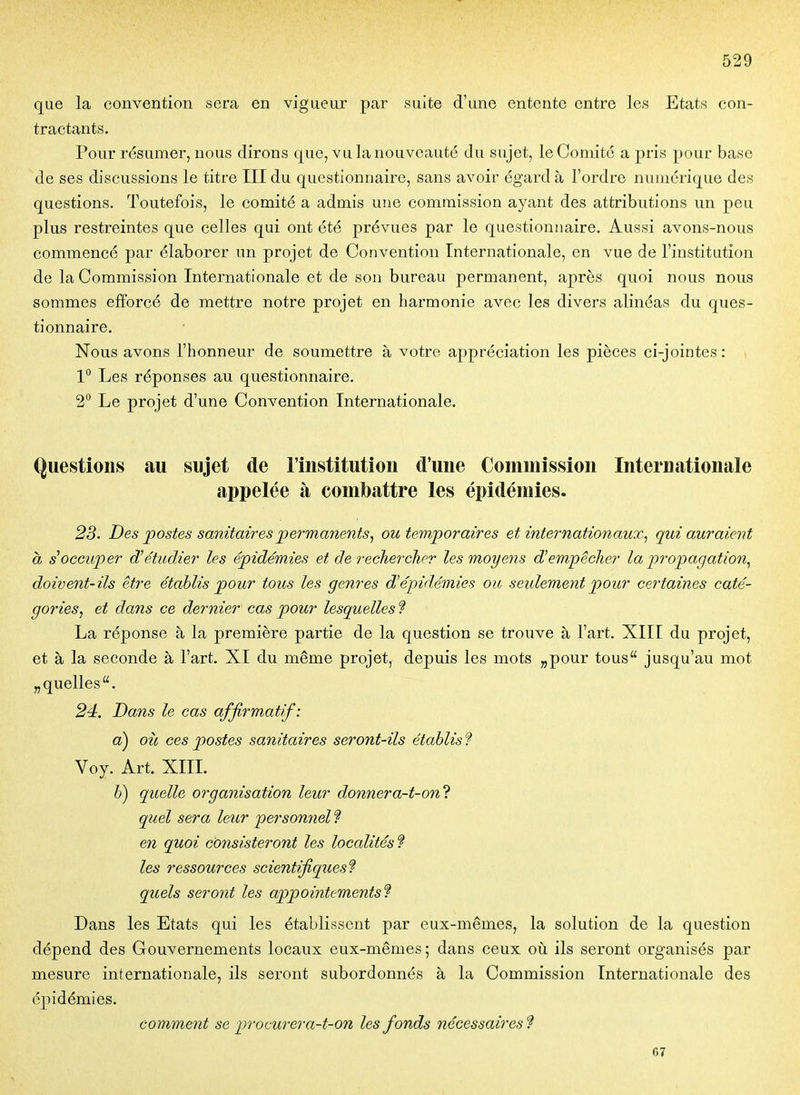 que la convention sera en vigueur par suite d'une entente entre les Etats con- tractants. Pour résumer, nous dirons que, vu la nouveauté du sujet, le Comité a pris pour base de ses discussions le titre III du questionnaire, sans avoir égard à l'ordre numérique des questions. Toutefois, le comité a admis une commission ayant des attributions un peu plus restreintes que celles qui ont été prévues par le questionnaire. Aussi avons-nous commencé par élaborer un projet de Convention Internationale, en vue de l'institution de la Commission Internationale et de son bureau permanent, après quoi nous nous sommes efforcé de mettre notre projet en harmonie avec les divers alinéas du ques- tionnaire. Nous avons l'honneur de soumettre à votre appréciation les pièces ci-jointes : \ 1° Les réponses au questionnaire. 2° Le projet d'une Convention Internationale. Questions au sujet de l'institution d'une Commission Internationale appelée à combattre les épidémies. 23. Des jpostes sanitaires permanents, ou temporaires et internationaux, qui auraient à s^occuper d'étudier les épidémies et de rechercher les moyens d'em-pêcher la propagation, doivent-ils être établis pour tous les genres d'épidémies ou seulement pour certaines caté- gories, et dans ce dernier cas pour lesquelles ? La réponse à la première partie de la question se trouve à l'art. XIII du projet, et à la seconde à l'art. XI du même projet, depuis les mots „pour tous jusqu'au mot „ quelles. 24:. Dans le cas affirmattf: a) où ces postes sanitaires seront-ils établis? Voy. Art. XIII. b) quelle organisation leur donnera-t-on'i quel sera leur personnel ? en quoi consisteront les localités f les ressources scientifiques? quels seront les appointements? Dans les Etats qui les établissent par eux-mêmes, la solution de la question dépend des Gouvernements locaux eux-mêmes ; dans ceux où ils seront organisés par mesure internationale, ils seront subordonnés à la Commission Internationale des épidémies. comment se procurera-t-on les fonds nécessaires ? 67