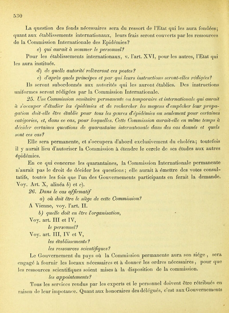 La question des fonds nécessaires sera du ressort de l'Etat qui les aura fondées; quant aux établissements internationaux, leurs frais seront couverts par les ressources de la Commission Internationale des Epidémies? c) qui aurait a nommer le personnels Pour les établissements internationaux, v. l'art. XVI, pour les autres, l'Etat qui les aura institués. d) de quelle autorité relèveront ces postes ? e) d'après quels principes et par qui leurs instructions seront-elles rédigées'? Ils seront subordonnés aux autorités qui les auront établies. Des instructions uniformes seront rédigées par la Commission Internationale. 25. Une Commission sanitaire permanente ou temporaire et internationale qui aurait h s''occuper d'étudier les épidémies et de rechercher les moyens d'empêcher leur propa- gation doit-elle être étahlie pour tous les genres d'épidémies ou seulement pour certaines catégories^ et^ dam ce cas, pour lesquelles. Cette Commission aurait-elle en même temps à décider certaines questions de quarantaine inteimationale dans des cas donnés et quels sont ces cas? Elle sera permanente, et s'occupera d'abord exclusivement du choléra; toutefois il y aurait lieu d'autoriser la Commission à étendre le cercle de ses études aux autres épidémies. En ce qui concerne les quarantaines, la Commission Internationale permanente n'aurait pas le droit de décider les questions ; elle aurait à émettre des votes consul- tatifs, toutes les fois que l'un des Gouvernements participants en ferait la demande. Voy. Art. X, alinéa h) et c). 26. Dans le cas affirmatif a) où doit être le siège de cette Commission'? A Vienne, voy. l'art. II. h) quelle doit en être l'organisation, Voy. art. III et IV, le personnel? Voy. art. III, IV et V, les établissements f les ressources scientifiques? Le Gouvernement du pays où la Commission permanente aura son siège , sera engagé à fournir les locaux nécessaires et à donner les ordres nécessaires, pour que les ressources scientifiques soient mises à la disposition de la commission. les appointements? Tous les services rendus par les experts et le personnel doivent être rétribués en raison de leur impotanee. Quant aux honoraires des délégués, c'est aux Gouvernements