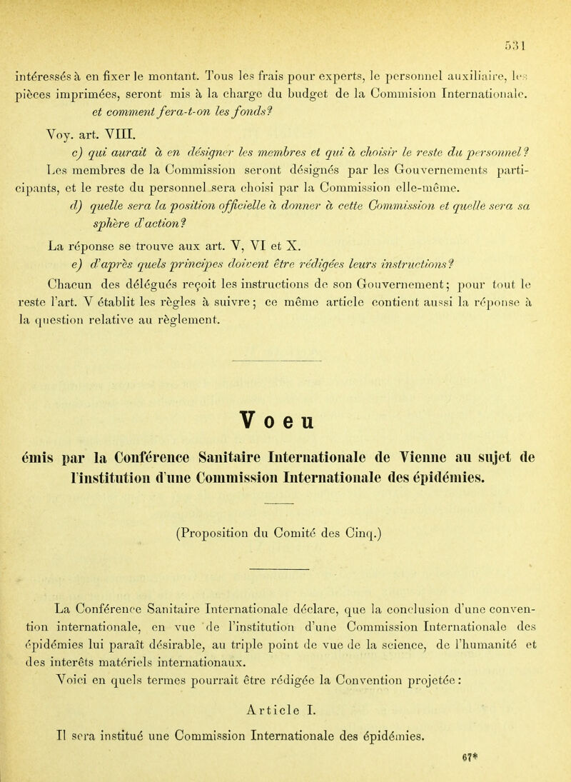 intéressés à en fixer le montant. Tous les frais pour experts, le personnel auxiliaire, le:; pièces imprimées, seront mis à la charge du budget de la Commision Internationale. et comment fera-t-on les fonds'? Voy. art. VIII. c) qui aurait à en désigner les m^embres et qui a choisir le reste du personnel? Les membres de la Commission seront désignés par les Gouvernements parti- cipants, et le reste du personnel sera choisi par la Commission elle-même. d,) quelle sera la position officielle à donner a cette Commission et quelle sera sa sphère diction? La réponse se trouve aux art. V, VI et X. e) diaprés quels principes doivent être rédigées leurs instructions ? Chacun des délégués reçoit les instructions de son Gouvernement; j)our tout le reste l'art. V établit les règles à suivre ; ce même article contient aussi la réponse à la question relative au règlement. Voeu émis par la Conférence Sanitaire Internationale de Tienne au sujet de l'institution d'une Commission Internationale des épidémies. (Proposition du Comité des Cinq.) La Conférence Sanitaire Internationale déclare, que la conclusion d'une conven- tion internationale, en vue de l'institution d'une Commission Internationale des épidémies lui paraît désirable, au triple point de vue de la science, de l'humanité et des intérêts matériels internationaux. Yoici en quels termes pourrait être rédigée la Convention projetée: Article I. Il sera institué une Commission Internationale des épidémies. 67*