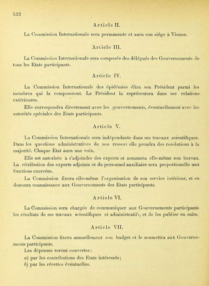 Article II. La Commission Internationale sera permanente et aura son siège à Vienne. Article III. La Commission Internationale sera composée des délégués des Gouvernements de tous les Etats participants. Article IV. La Commission Internationale des épidémies élira son Président parmi les membres qui la composeront. Le Président la représentera dans ses relations extérieures. Elle correspondra directement avec les gouvernements, éventuellement avec les autorités spéciales des Etats participants. Article V. La Commission Internationale sera indépendante dans ses travaux scientifiques. Dans les questions administratives de sou ressort elle prendra dos resolutions à la majorité. Chaque Etat aura une voix. Elle est autorisée à s'adjoindre des experts et nommera elle-même son bureau. La rétribution des experts adjoints et du personnel auxiliaire sera proportionelle aux fonctions exercées. La Commission fixera elle-même l'organisation de son service intérieur, et en donnera connaissance aux Gouvernements des Etats participants. Article VI. La Commission sera chargée de communiquer aux Gouvernements participants les résultats de ses travaux scientifiques et administratifs, et de les publier en suite. Article VIL La Commission fixera annuellement son budget et le soumettra aux Gouverne- ments participants. Les dépenses seront couvertes : a) par les contributions des Etats intéressés ; è) par les récettes éventuelles.