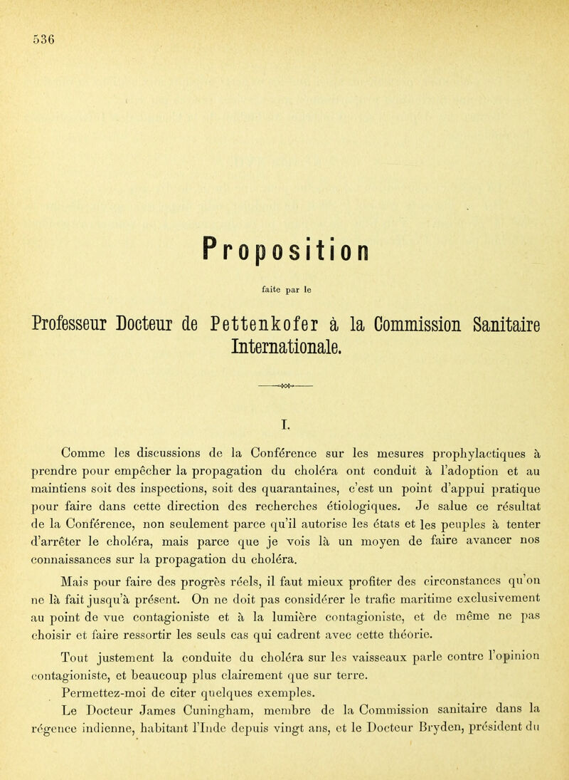 Proposition faite par le Professeur Docteur de Pettenkofer à la Commission Sanitaire Internationale. I. Comme les discussions de la Conférence sur les mesures prophylactiques à prendre pour empêcher la propagation du choléra ont conduit à l'adoption et au maintiens soit des inspections, soit des quarantaines, c'est un point d'appui pratique pour faire dans cette direction des recherches étiologiques. Je salue ce résultat de la Conférence, non seulement parce qu'il autorise les états et les peuples à tenter d'arrêter le choléra, mais parce que je vois là un moyen de faire avancer nos connaissances sur la propagation du choléra. Mais pour faire des progrès réels, il faut mieux profiter des circonstances qu'on ne là fait jusqu'à présent. On ne doit pas considérer le trafic maritime exclusivement au point de vue contagioniste et à la lumière contagioniste, et de même ne pas choisir et faire ressortir les seuls cas qui cadrent avec cette théorie. Tout justement la conduite du choléra sur les vaisseaux parle contre l'opinion contagioniste, et beaucoup plus clairement que sur terre. Permettez-moi de citer quelques exemples. Le Docteur James Cuningham, membre de la Comoaission sanitaire dans la régence indienne, habitant l'Lidc depuis vingt ans, et le Docteur Brydcn, président du