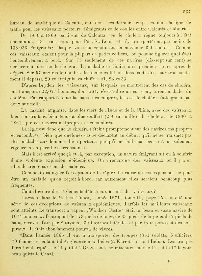 bureau de statistique de Calcutta, ont. dans ces derniers temps, examiné la ligne de trafic pour les vaisseaux porteurs d'émigrants et de coolies entre Calcutta et Maurice. De 1850 à 1868 partirent de Calcutta, où le clioléra règne toujours à l'état endémique, 431 vaisseaux pour Port St. Louis et n'y transportèrent pas moins de 138,036 émigrants; chaque vaisseau conduisait en moyenne 320 coolies. Comme ces vaisseaux étaient pour la plupart de petits voiliers, on peut se figurer quel était l'encombrement à bord. Sur 75 seulement de ces navires (dix-sept sur cent) se déclarèrent des cas de choléra. La maladie se limita aux premiers jours après le départ. Sur 57 navires le nombre des malades fut au-dessous de dix, sur trois seule- ment il dépassa 20 et atteignit les chifî'rps 21, 23 et 33. D'après Bryden les vaisseaux, sur lesquels se montrèrent des cas de choléra, ont transporté 22,077 hommes, dont 264, c'est-à-dire un sur cent, furent malades du choléra. Par rapport à toute la masse des émigrés, les cas de choléra n'atteignent pas deux sur mille. La marine anglaise, dans les mers de l'Inde et de la Chine, avec des vaisseaux bien construits et bien tenus à plus souffert (2*8 sur mille) du choléra, de 1830 à 1861, que ces navires malpropres et encombrés. La règle est donc que le choléra s'éteint promptement sur des navires malpropres et encombrés, bien que quelques cas se déclarent au début; qu'il ne se transmet pas des malades aux hommes bien portants quoiqu'il ne faille pas penser à un isolement rigoureux en pareilles circonstances. Mais il est arrivé que çà et là, par exception, un navire émigrant ait eu à souffrir d'une violente explosion épidémique. On a remarqué des vaisseaux où il y a eu plus de trente sur cent de malades. Comment distinguer l'exception de la règle? La cause de ces explosions ne peut être un malade qu'on reçoit à bord, car autrement elles seraient beaucoup plus fréquentes. Faut-il croire des règlements défectueux à bord des vaisseaux? Lawson dans le Médical Times, année 1871, tome II, page 152. a cité une série de ces exceptions de vaisseaux épidémiques. Parfois les meilleurs vaisseaux sont atteints. Le transport à vapeur „Windsor Castle était un beau et vaste navire de 1074 tonneaux; l'entrepont de 173 pieds de long, de 33 pieds de large et de 7 pieds de haut, recevait l'air par 8 tuyaux, 39 lucarnes latérales et par trois portes et des sou- piraux. Il était abondamment pourvu de vivres. ''Dans l'année 1866 il eut à transporter des troupes (351 soldats. 6 officiers, 70 femmes et enfants) d'Angleterre aux Indes (à Karratsch sur i'Indus). Les troupes furent embarquées le 11 juillet à Gravesend, se misent en mer le 12; et le 17 le vais- seau quitta le Canal. 68