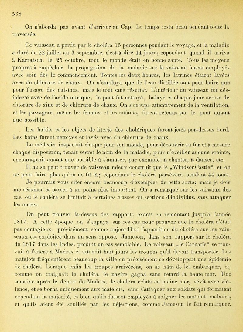 On n'aborda pas avant d'arriver au Cap. Le temps resta beau pendant toute la traversée. Ce vaisseau a perdu par le choléra 15 personnes pendant le voyage, et la maladie a duré du 22 juillet au 3 septembre, c'est-à-dire 44 jours; cependant quand il arriva à Karratsch, le 25 octobre, tout le monde était en bonne santé. Tous les moyens propres à empêclier la propagation de la maladie sur le vaisseau furent employés avec soin dès le commencement. Toutes les deux heures, les latrines étaient lavées avec du chlorure de chaux. On n'employa que de l'eau distillée tant pour boire que pour l'usage des cuisines, mais le tout sans résultat. L'intérieur du vaisseau fut dés- infecté avec de l'acide nitrique, le pont fut nettoyé, balayé et chaque jour arrosé de chlorure de zinc et de chlorure de chaux. On s'occupa attentivement de la ventilation, et les passagers, même les femmes et les enfants, furent retenus sur le pont autant que possible. Les habits et les objets de literie des cholériques furent jetés par-dessus bord. Les bains furent nettoyés et lavés avec du chlorure de chaux. Le médecin inspectait chaque jour son monde, pour découvrir au fur et à mesure chaque disposition, tenait secret le nom de la maladie, pour n'éveiller aucune crainte, encourageait autant que possible à s'amuser, par exemple: à chanter, à danser, etc. Il ne se peut trouver de vaisseau mieux construit que le „ Windsor Castle, et on ne peut faire plus qu'on ne fît là; cependant le choléra persévéra pendant 44 jours. Je pourrais vous citer encore beaucoup d'exemples de cette sorte; mais je dois me résumer et passer à un point plus important. On a remarqué sur les vaissaux des cas, où le choléra se limitait à certaines classes ou sections d'individus, sans attaquer les autres. On peut trouver là-dessus des rapports exacts en remontant jusqu'à l'année 1817. A cette époque on s'appuya sur ces cas pour prouver que le choléra n'était pas contagieux, précisément comme aujourd'hui l'apparition du choléra sur les vais- seaux est exploitée dans un sens opj)osé. Jameson, dans son rapport sur le choléra de 1817 dans les Indes, produit un cas semblable. Le vaisseau „le Carnatic se trou- vait à l'ancre à Madras et attendit huit jours les troupes qu'il devait transporter. Les matelots fréquentèrent beaucoup la ville où précisément se développait une épidémie de choléra. Lorsque enfin les troupes arrivèrent, on se hâta de les embarquer, et, comme on craignait le choléra, le navire gagna sans retard la haute mer. Une semaine après le départ de Madras, le choléra éclata en pleine mer, sévit avec vio- lence, et se borna uniquement aux matelots, sans s'attaquer aux soldats qui formaient cependant la majorité, et bien qu'ils fussent employés à soigner les matelots malades, et qu'ils aient été souillés par les déjections, comme Jameson le fait remarquer.