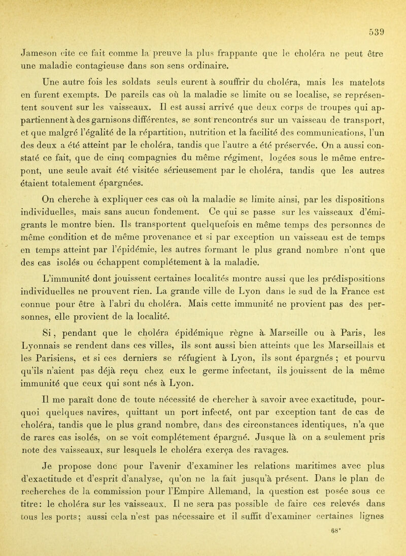 Jameson cite ce fait comme la preuve la plus frappante que le choléra ne peut être une maladie contagieuse dans son sens ordinaire. Une autre fois les soldats seuls eurent à souffrir du choléra, mais les matelots en furent exempts. De pareils cas où la maladie se limite ou se localise, se représen- tent souvent sur les vaisseaux. Il est aussi arrivé que deux corps de troupes qui ap- partiennent à des garnisons différentes, se sont rencontrés sur un vaisseau de transport, et que malgré l'égalité de la répartition, nutrition et la facilité des communications, l'un des deux a été atteint par le choléra, tandis que l'autre a été préservée. On a aussi con- staté ce fait, que de cinq compagnies du même régiment, logées sous le même entre- pont, une seule avait été visitée sérieusement par le choléra, tandis que les autres étaient totalement épargnées. On cherche à expliquer ces cas oiî la maladie se limite ainsi, par les dispositions individuelles, mais sans aucun fondement. Ce qui se passe sur les vaisseaux d'émi- grants le montre bien. Ils transportent quelquefois en même temps des personnes de même condition et de même provenance et si par exception un vaisseau est de temps en temps atteint par l'épidémie, les autres formant le plus grand nombre n'ont que des cas isolés ou échappent complètement à la maladie. L'immunité dont jouissent certaines localités montre aussi que les prédispositions individuelles ne prouvent rien. La grande ville de Lyon dans le sud de la France est connue pour être à l'abri du choléra. Mais cette immunité ne provient pas des per- sonnes, elle provient de la localité. Si, pendant que le choléra épidémique règne à-Marseille ou à Paris, les Lyonnais se rendent dans ces villes, ils sont aussi bien atteints que les Marseillais et les Parisiens, et si ces derniers se réfugient à Lyon, ils sont épargnés ; et pourvu qu'ils n'aient pas déjà reçu chez eux le germe infectant, ils jouissent de la même immunité que ceux qui sont nés à Lyon. Il me paraît donc de toute nécessité de chercher à savoir avec exactitude, pour- quoi quelques navires, quittant un port infecté, ont par exception tant de cas de choléra, tandis que le plus grand nombre, dans des circonstances identiques, n'a que de rares cas isolés, on se voit complètement épargné. Jusque là on a seulement pris note des vaisseaux, sur lesquels le choléra exerça des ravages. Je propose donc pour l'avenir d'examiner les relations maritimes avec plus d'exactitude et d'esprit d'analyse, qu'on ne la fait jusqu'à présent. Dans le plan de recherches de la commission pour l'Empire Allemand, la question est posée sous ce titre: le choléra sur les vaisseaux. Il ne sera pas possible de faire ces relevés dans tous les ports; aussi cela n'est pas nécessaire et il suffit d'examiner certaines lignes 68