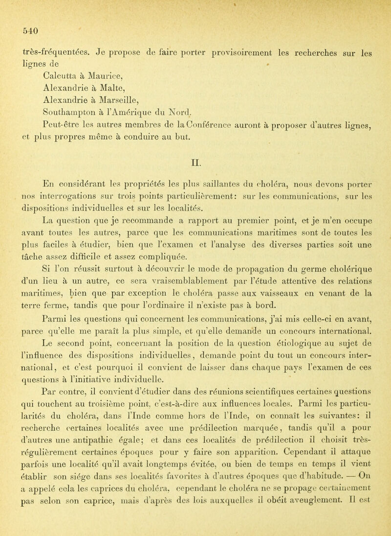très-fréquentées. Je propose de faire porter provisoirement les reeherclies sur les lignes de * Calcutta à Maurice, Alexandrie à Malte, Alexandrie à Marseille, Southampton à l'Amérique du Nord, Peut-être les autres membres de la Conférence auront à proposer d'autres lignes, et plus propres même à conduire au but. II. En considérant les propriétés les plus saillantes du choléra, nous devons porter nos interrogations sur trois points particulièrement: sur les communications, sur les dispositions individuelles et sur les localités. La question que je recommande a rapport au premier point, et je m'en occupe avant toutes les autres, parce que les communications maritimes sont de toutes les plus faciles à étudier, bien que l'examen et l'analyse des diverses parties soit une tâche assez difficile et assez compliquée. Si l'on réussit surtout à découvrir le mode de propagation du germe cholérique d'un lieu à un autre, ce sera vraisemblablement par l'étude attentive des relations maritimes, bien que par exception le choléra passe aux vaisseaux en venant de la terre ferme, tandis que pour l'ordinaire il n'existe pas à bord. Parmi les questions qui concernent les communications, j'ai mis celle-ci en avant, parce qu'elle me paraît la plus simple, et qu'elle demande un concours international. Le second point, concernant la position de la question étiologique au sujet de l'influence des dispositions individuelles, demande point du tout un concours inter- national, et c'est pourquoi il convient de laisser dans chaque pays l'examen de ces questions à l'initiative individuelle. Par contre, il convient d'étudier dans des réunions scientifiques certaines questions qui touchent au troisième point, c'est-à-dire aux influences locales. Parmi les particu- larités du choléra, dans l'Inde comme hors de l'Inde, on connaît les suivantes: il recherche certaines localités avec une prédilection marquée, tandis qu'il a pour d'autres une antipathie égale; et dans ces localités de prédilection il choisit très- régulièrement certaines époques pour y faire son apparition. Cependant il attaque parfois une localité qu'il avait longtemps évitée, ou bien de temps eu temps il vient établir son siège dans ses localités favorites à d'autres époques que d'habitude. — On a appelé cola les caprices du choléra, cependant le choléra ne se propage certainement pas selon son caprice, mais d'après des lois auxquelles il obéit aveuglement. Il est