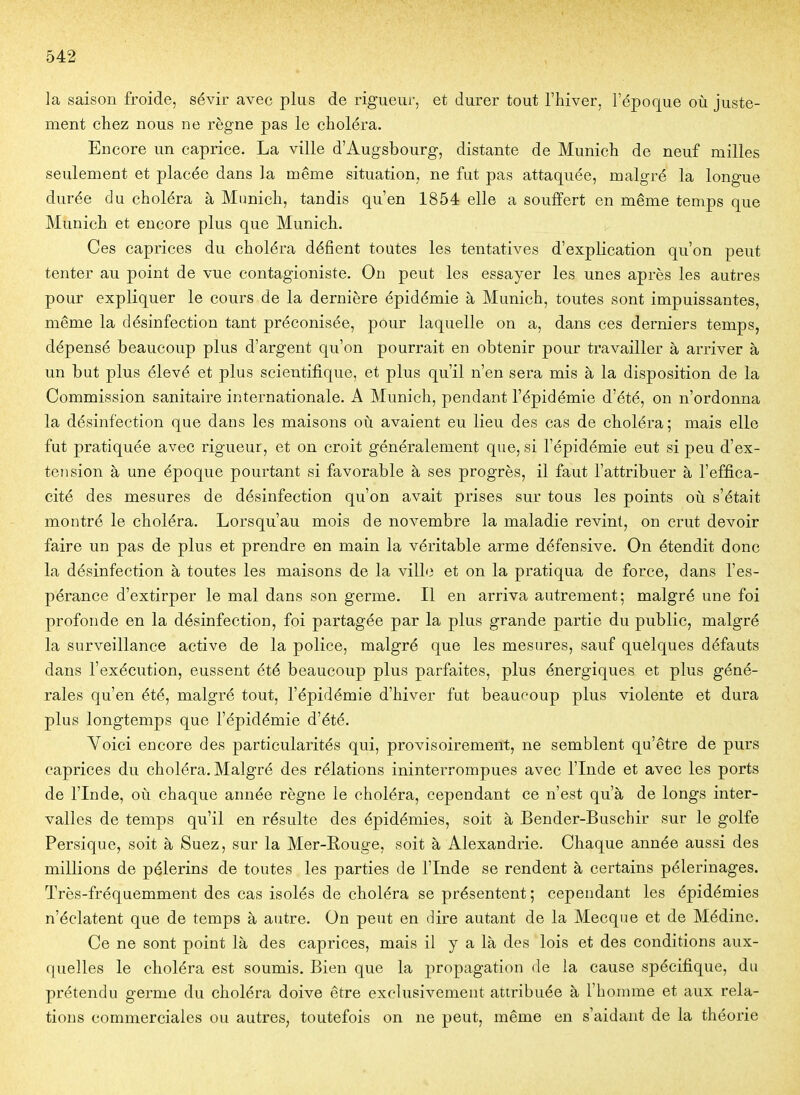 la saison froide, sévir avec plus de rigueur, et durer tout l'hiver, l'époque où juste- ment chez nous ne règne pas le choléra. Encore un caprice. La ville d'Augsbourg, distante de Munich de neuf milles seulement et placée dans la même situation, ne fut pas attaquée, malgré la longue durée du choléra à Munich, tandis qu'en 1854 elle a souffert en même temps que Munich et encore plus que Munich. Ces caprices du choléra défient toutes les tentatives d'explication qu'on peut tenter au point de vue contagioniste. On peut les essayer les unes après les autres pour expliquer le cours de la dernière épidémie à Munich, toutes sont impuissantes, même la désinfection tant préconisée, pour laquelle on a, dans ces derniers temps, dépensé beaucoup plus d'argent qu'on pourrait en obtenir pour travailler à arriver à un but plus élevé et plus scientifique, et plus qu'il n'en sera mis à la disposition de la Commission sanitaire internationale. A Munich, pendant l'épidémie d'été, on n'ordonna la désinfection que dans les maisons oii avaient eu lieu des cas de choléra; mais elle fut pratiquée avec rigueur, et on croit généralement que, si l'épidémie eut si peu d'ex- tension à une époque pourtant si favorable à ses progrès, il faut l'attribuer à l'effica- cité des mesures de désinfection qu'on avait prises sur tous les points où s'était montré le choléra. Lorsqu'au mois de novembre la maladie revint, on crut devoir faire un pas de plus et prendre en main la véritable arme défensive. On étendit donc la désinfection à toutes les maisons de la ville et on la pratiqua de force, dans l'es- pérance d'extirper le mal dans son germe. Il en arriva autrement; malgré une foi profonde en la désinfection, foi partagée par la plus grande partie du public, malgré la surveillance active de la police, malgré que les mesures, sauf quelques défauts dans l'exécution, eussent été beaucoup plus parfaites, plus énergiques et plus géné- rales qu'en été, malgré tout, l'épidémie d'hiver fut beaucoup plus violente et dura plus longtemps que l'épidémie d'été. Yoici encore des particularités qui, provisoirement, ne semblent qu'être de purs caprices du choléra. Malgré des rélations ininterrompues avec l'Inde et avec les ports de l'Inde, où chaque année règne le choléra, cependant ce n'est qu'à de longs inter- valles de temps qu'il en résulte des épidémies, soit à Bender-Buschir sur le golfe Persique, soit à Suez, sur la Mer-Rouge, soit à Alexandrie. Chaque année aussi des millions de pèlerins de toutes les parties de l'Inde se rendent à certains pèlerinages. Très-fréquemment des cas isolés de choléra se présentent; cependant les épidémies n'éclatent que de temps à autre. On peut en dire autant de la Mecque et de Médine. Ce ne sont point là des caprices, mais il y a là des lois et des conditions aux- quelles le choléra est soumis. Bien que la propagation de la cause spécifique, du prétendu germe du choléra doive être exclusivement attribuée à l'homme et aux rela- tions commerciales ou autres, toutefois on ne peut, même en s'aidant de la théorie