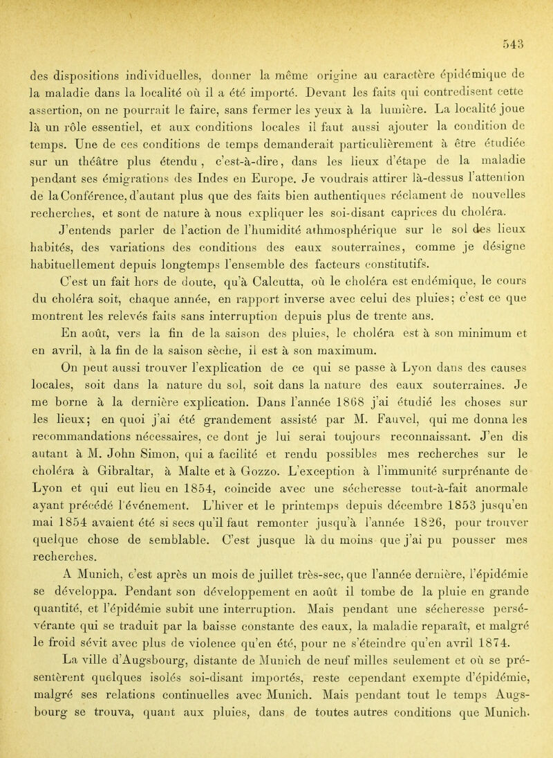 des dispositions individuelles, donner la même origine au caractère épidémiqae de la maladie dans la localité où il a été importé. Devant les faits qui contredisent cette assertion, on ne pourrait le faire, sans fermer les yeux à la lumière. La localité joue là un rôle essentiel, et aux conditions locales il faut aussi ajouter la condition de temps. Une de ces conditions de temps demanderait particulièrement à être étudiée sur un théâtre plus étendu, c'est-à-dire, dans les lieux d'étape de la maladie pendant ses émigrations des Indes en Europe. Je voudrais attirer là-dessus l'attention de la Conférence, d'autant plus que des faits bien authentiques réclament Je nouvelles recherches, et sont de nature à nous expliquer les soi-disant caprices du choléra. J'entends parler de l'action de l'humidité arhmosphérique sur le sol des lieux habités, des variations des conditions des eaux souterraines, comme je désigne habituellement depuis longtemps l'ensemble des facteurs constitutifs. C'est un fait hors de doute, qu'à Calcutta, où le choléra est endémique, le cours du choléra soit, chaque année, en rapport inverse avec celui des pluies; c'est ce que montrent les relevés faits sans interruption depuis plus de trente ans. En août, vers la fin de la saison des pluies, le choléra est à son minimum et en avril, à la fin de la saison sèche, il est à son maximum. On peut aussi trouver l'explication de ce qui se passe à Lyon dans des causes locales, soit dans la nature du sol, soit dans la nature des eaux souterraines. Je me borne à la dernière explication. Dans l'année 1868 j'ai étudié les choses sur les lieux; en quoi j'ai été grandement assisté par M. Fauvel, qui me donna les recommandations nécessaires, ce dont je lui serai toujours reconnaissant. J'en dis autant à M. John Simon, qui a facilité et rendu possibles mes recherches sur le choléra à Gibraltar, à Malte et à Gozzo. L'exception à l'immunité surprénante de Lyon et qui eut lieu en 1854, coïncide avec une sécheresse tout-à-fait anormale ayant précédé l'événement. L'hiver et le printemps depuis décembre 1853 jusqu'en mai 1854 avaient été si secs qu'il faut remonter jusqu'à l'année 1826, pour trouver quelque chose de semblable. C'est jusque là du moins que j'ai pu pousser mes recherches. A Munich, c'est après un mois de juillet très-sec, que l'année dernière, l'épidémie se développa. Pendant son développement en août il tombe de la pluie en grande quantité, et l'épidémie subit une interruption. Mais pendant une sécheresse persé- vérante qui se traduit par la baisse constante des eaux, la maladie reparaît, et malgré le froid sévit avec plus de violence qu'en été, pour ne s'éteindre qu'en avril 1874. La ville d'Augsbourg, distante de Munich de neuf milles seulement et où se pré- sentèrent quelques isolés soi-disant importés, reste cependant exempte d'épidémie, malgré ses relations continuelles avec Munich. Mais pendant tout le temps Augs- bourg se trouva, quant aux pluies, dans de toutes autres conditions que Munich-