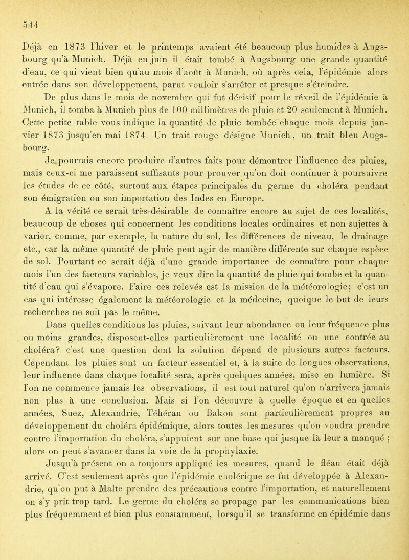 Déjà en 1873 l'hiver et le printemps avaient été beaucoup plus humides à Augs- bourg qu'à Munich. Déjà en juin il était tombé à Augsbourg une grande quantité d'eau, ce qui vient bien qu'au mois d'août à Munich, où après cela, l'épidémie alors entrée dans son développement, parut vouloir s'arrêter et presque s'éteindre. De plus dans le mois de novembre qui fut décisif pour le réveil de l'épidémie à Munich, il tomba à Munich plus de 100 millimètres de pluie et 20 seulement à Munich. Cette petite table vous indique la quantité de pluie tombée chaque mois depuis jan- vier 1873 jusqu'en mai 1874. Un trait rouge désigne Munich, un trait bleu Augs- bourg. Je,.pourrais encore produire d'autres faits pour démontrer l'influence des pluies, mais ceux-ci me paraissent suffisants pour prouver qu'on doit continuer à poursuivre les études de ce côté, surtout aux étapes principales du germe du choléra pendant son émigration ou son importation des Indes en Europe. A la vérité ce serait très-désirable de connaître encore au sujet de ces localités, beaucoup de choses qui concernent les conditions locales ordinaires et non sujettes à varier, comme, par exemple, la nature du sol, les différences de niveau, le drainage etc., car la même quantité de pluie peut agir de manière différente sur chaque espèce de sol. Pourtant ce serait déjà d'une grande importance de connaître pour chaque mois l'un des facteurs variables, je veux dire la quantité de pluie qui tombe et la quan- tité d'eau qui s'évapore. Faire ces relevés est la mission de la météorologie; c'est un cas qui intéresse également la météorologie et la médecine, quoique le but de leurs recherches ne soit pas le même. Dans quelles conditions les pluies, suivant leur abondance ou leur fréquence plus ou moins grandes, disposent-elles particulièrement une localité ou une contrée au choléra? c'est une question dont la solution dépend de plusieurs autres facteurs. Cependant les pluies sont un facteur essentiel et, à la suite de longues observations, leur influence dans chaque localité sera, après quelques années, mise en lumière. Si l'on ne commence jamais les observations, il est tout naturel qu'on n'arrivera jamais non plus à une conclusion. Mais si l'on découvre à quelle époque et en quelles années, Suez, Alexandrie, Téhéran ou Bakou sont particulièrement propres au développement du choléra épidémique, alors toutes les mesures qu'on voudra prendre contre l'importation du choléra, s'appuient sur une base qui jusque là leur a manqué ; alors on peut s'avancer dans la voie de la prophylaxie. Jusqu'à présent on a toujours appliqué les mesures, quand le fléau était déjà arrivé. C'est seulement après que l'épidémie cholérique se fut développée à Alexan- drie, qu'on put à Malte prendre des précautions contre l'importation, et naturellement on s'y prit trop tard. Le germe du choléra se propage par les communications bien plus fréquemment et bien plus constamment, lorsqu'il se transforme en épidémie dans