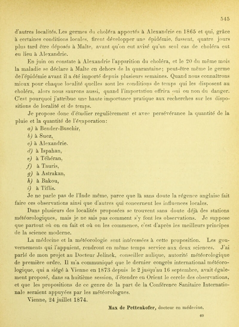 d'autres localités.Les germes du choléra apportés à Alexandrie en 1865 et qui. grâce à certaines conditions locales, firent développer unf^ épidémie, fussent, quatre jours plus tard être déposés à Malte, avant qu'on eut avisé qu'un seul cas de choléra eut en lieu à Alexandrie. En juin on constate à Alexandrie l'apparition du choléra, et le 50 du même mois la maladie se déclare à Malte en dehors de la quarantaine: peut-être même le germe de l'épidémie avant il a été importé depuis plusieurs semaines. Quand nous connaîtrons mieux pour chaque lo^-alité quelles sont les conditions de temps qui les disposent au choléra, alors nous saurons aussi, quand l'importation offrira oui ou non du danger. C'est pourquoi j'attribue une haute importance pratique aux recherches sur les dispo- sitions de localité et de temps. Je propose donc d'étudier régulièrement et avei persévérance la Cjuantité de la pluie et la quantité de l'évaporation: aj k Bender-Buschir, bj k Suez, c) k Alexandrie. dj à Ispahan, e) à Téhéran, f) àTauris, g) à Astrakan, h) à Bakou, i) à Tiflis. Je ne parle pas de ITnde même, parce que là sans doute la régence anglaise fait faire ces observations ainsi que d'autres qui concernent les influences locales. Dans plusieurs des localités proposées se trouvent sans doute déjà des stations météorologiques, mais je ne sais pas comment s'v font les observations. Je suppose que partout où on en fait et où on les commence, c est d'après les meilleurs piincipes de la science moderne. La médecine et la météorologie sont intéressées à cette proposition. Les gou- vernements qui l appuient, rendront en même temps service aux deux sciences. J'ai parlé de mon projet au Docteur Jelinek, conseiller aulique. autorité météorologique de première ordre. LL m'a communiqué que le dernier congrès international météoro- logique, qui a siégé à Vienne en 1873 depuis le 2 jusqu'au 16 septembre, avait égale- ment proposé, dans sa huitième session, d'étendre en Orient le cercle des observations, et que les propositions de ce genre de la part de la Conférence Sanitaire Internatio- nale seraient appuyées par les météorologues. Tienne, 24 juillet 1874. Max de Petteukofer, doctem- en médecine, 69