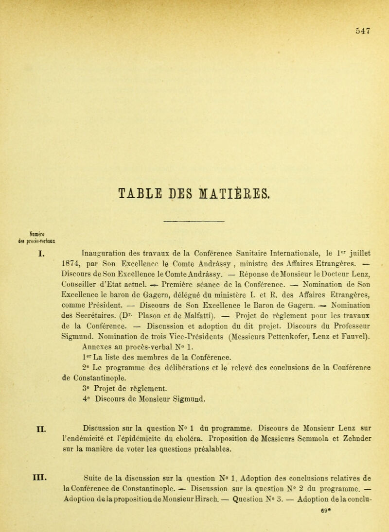 TABLE LES MATIÈRES. Nnméro dei procts-Terbaoi I. Inauguration des travaux de la Conférence Sanitaire Internationale, le 1^^ juillet 1874, par Son Excellence le Comte Andrâssy , ministre des Affaires Etrangères. — Discours de Son Excellence le Comte Andrâssy. — Réponse de Monsieur le Docteur Lenz, Conseiller d'Etat actuel. Première séance de la Conférence. — Nomination de Son Excellence le baron de Gagern, délégué du ministère I. et R. des Affaires Etrangères, comme Président. — Discours de Son Excellence le Baron de Gagern. —- Xomination des Secrétaires. (D- Plason et de Malfatti). — Projet de règlement pour les travaux de la Conférence. — Discussion et adoption du dit projet. Discours du Professeur Sigmund. Xomination de trois Vice-Présidents (Messieurs Pettenkofer, Lenz et Fauvel). Annexes au procès-verbal 1. P^'La liste des membres de la Conférence. 2^ Le programme des délibérations et le relevé des conclusions de la Conférence de Constantinople. 3^ Projet de règlement. 4® Discours de Monsieur Sigmund. II. Discussion sur la question 1 du programme. Discours de Monsieur Lenz sur l'endémicité et répidémicite du choléra. Proposition de Messieurs Semmola et Zehnder sur la manière de voter les questions préalables. m. Suite de la discussion sur la question N« 1. Adoption des conclusions relatives de la Conférence de Constantinople. ^ Discussion sur la question N° 2 du programme. — Adoption de la proposition de Monsieur Hirsch. — Question 3. — Adoption delaconclu- 69»