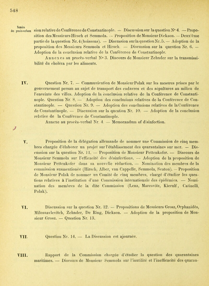 des procès-Tertani sion relative de Conférence de CoDStantinople. — Discussion sur la question N 4. —Propo- sition des Messieurs Hirsch et Semmola. — Proposition de Monsieur Dickson. — Deuxième partie de laquestion Nr. 4 (boissons). — Discussion sur la question Nr. 5. — Adoption de la proposition des Messieurs Semmola et Hirsch. — Discussion sur la question Nr. 6. — Adoption de la conclusion relative de la Conférence de Constantinople. Annexes au procès-verbal N» 3. Discours de Monsieur Zehnder sur la transmissi- bilité du choléra par les aliments. lY. Question Nr. 7. — Communication de MonsieurPolak sur les mesures prises par le gouvernement persan au sujet de transport des cadavres et des sépultures au milieu de l'enceinte des villes. Adoption de la conclusion relative de la Conférence de Constanti- nople. Question Nr. 8. — Adoption des conclusions relatives de la Conférence de Con- stantinople. — Question Nr. 9. — Adoption des conclusions relatives de la Conférence de Constantinople. — Discussion sur la question Nr. ] 0. — Adoption de la conclusion relative de la Conférence de Constantinople. Annexe au procès-verbal Nr. 4. — Mémorandum of disinfection. Y. Proposition de la délégation allemande de nommer une Commission de cinq mem- bres chargée d'élaborer un projet sur l'établissement des quarantaines sur mer. — Dis- cussion sur la question Nr, 11. — Proposition de Monsieur Pettenkofer. — Discours de Monsieur Semmola sur l'efficacité des désinfections. — Adoption de la proposition de Monsieur Pettenkofer dans sa nouvelle rédaction. — Nomination des membres de la commission susmentionée (Hirsch, Alber, van Cappelle, Semmola, Seaton). — Proposition de Monsieur Polak de nommer un Comité de cinq membres, chargé d'étudier les ques- tions relatives à l'institution d'une Commission internationale des épidémies. — Nomi- nation des membres de la dite Commission (Lenz, Marcovitz, Kierulf, Catinelli, Polak). YI. Discussion sur la question Nr. 12. — Propositions de Messieurs Grosz, Orphanidès, Milossavlevitch, Zehnder, De Ring, Dickson. — Adoption de la proposition de Mon- sieur Grosz. — Question Nr. 13. YII. Question Nr. 14. — La Discussion est ajournée. YIII. Rapport de la Commission chnrgée d'étudier la question des quarantaines maritimes. — Discours de Monsieur Semmola sur l'inutilité et l'inefficacité des quarau-