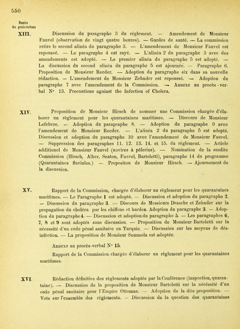 Naméro des procès-Terbani Xm. Discussion du paragraphe 3 du règlement. — Amendement de Monsieur Fauvel (observation de vingt quatre heures). — Gardes de santé. — La commission retire le second alinéa du paragraphe 3. — L'amendement de Monsieur Fauvel est repoussé. — Le paragraphe 4 est rayé. — L'alinéa 2 du paragraphe 3 avec des amendements est adopté. — Le premier alinéa du paragraphe 5 est adopté. — La discussion du second alinéa du paragraphe 5 est ajournée. — Paragraphe 6. Proposition de Monsieur Reeder. — Adoption du paragraphe six dans sa nouvelle rédaction. — L'amendement de Monsieur Zehnder est repoussé. —• Adoption du paragraphe 7 avec l'amendement de la Commission. — Annexe au procès-ver- bal N 13. Précautions against the Infection of Choiera. Xiy. Proposition de Monsieur Hirsch de nommer une Commission chargée d'éla- borer un règlement pour les quarantaines maritimes. — Discours de Monsieur Lefebvre. — Adoption du parapraphe 8. — Adoption du paragraphe 9 avec l'amendement de Monsieur Reeder. — L'alinéa 2 du paragraphe 5 est adopté. Discussion et adoption du paragraphe 10 avec l'amendement de Monsieur Fauvel. — Suppression des paragraphes 11. 12. 13. 14. et 15. du règlement. — Article additionel de Monsieur Fauvel (navires à pèlerins). — Nomination de la susdite Commission (Hirsch, Alber, Seaton, Fauvel, Bartoletti), paragraphe 14 du programme (Quarantaines fluviales.) — Propositon de Monsieur Hirsch. — Ajournement de la discussion. / XV. Rapport de la Commission, chargée d'élaborer un règlement pour les quarantaines maritimes. — Le Paragraphe 1 est adopté. — Discussion et adoption du paragraphe 2. — Discussion du paragraphe 3. — Discours de Messieurs Drasche et Zehnder sur la propagation du choléra par les chiffons et bardes. Adoption du paragraphe 3. — Adop- tion du paragraphe 4. — Discussion et adoption du paragraphe 5. — Les paragraphes 6, 7, 8 et 9 sont adoptés sans discussion. — Proposition de Monsieur Bartoletti sur la nécessité d'un code pénal sanitaire en Turquie. — Discussion sur les moyens de dés- inféction. — La proposition de Monsieur Semmola est adoptée. Annexe au procès-verbal N° 15. Rapport de la Commission chargée d'élaborer un règlement pour les quarantaines maritimes. XVI. Rédaction définitive des règlements adoptés par la Conférence (inspection, quaran- taine). — Discussion de la proposition de Monsieur Bartoletti sur la uécéssité d'un code pénal sanitaire pour l'Empire Ottoman. — Adoption de la dite proposition. — Vote sur l'ensemble des règlements. — Discussion de la question des quarantaines