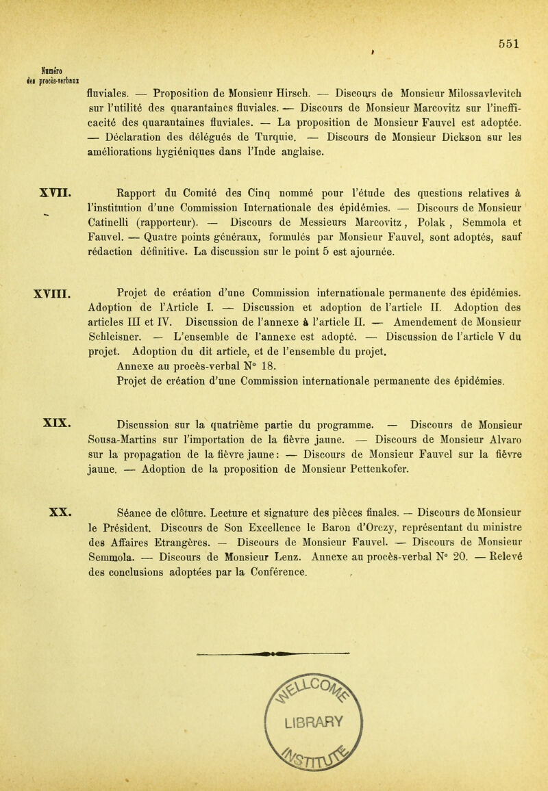 I Nnméro ht procès-nrbam XVII. XVIII. XIX. XX. fluviales. — Proposition de Monsieur Hirsch. — Diseoujs de Monsieur Milossavlevitch sur l'utilité des quarantaines fluviales. — Discours de Monsieur Marcovitz sur l'inefil- cacité des quarantaines fluviales. — La proposition de Monsieur Fauvel est adoptée. — Déclaration des délégués de Turquie. — Discours de Monsieur Dickson sur les améliorations hygiéniques dans l'Inde anglaise. Rapport du Conaité des Cinq nommé pour l'étude des questions relatives à l'institution d'une Commission Internationale des épidémies. — Discours de Monsieur Catinelli (rapporteur). — Discours de Messieurs Marcovitz, Polak , Semmola et Fauvel. — Quatre points généraux, formulés par Monsieur Fauvel, sont adoptés, sauf rédaction définitive. La discussion sur le point 5 est ajournée. Projet de création d'une Commission internationale permanente des épidémies. Adoption de l'Article 1. — Discussion et adoption de l'article II. Adoption des articles III et IV. Discussion de l'annexe à l'article II. — Amendement de Monsieur Schleisner. — L'ensemble de l'annexe est adopté. — Discussion de l'article V du projet. Adoption du dit article, et de l'ensemble du projet. Annexe au procès-verbal N 18. Projet de création d'une Commission internationale permanente des épidémies. Discussion sur la quatrième partie du programme. — Discours de Monsieur Sousa-Martins sur l'importation de la fièvre jaune. — Discours de Monsieur Alvaro sur la propagation de la fièvre jaune : — Discours de Monsieur Fauvel sur la fièvre jaune. — Adoption de la proposition de Monsieur Pettenkofer. Séance de clôture. Lecture et signature des pièces finales. — Discours de Monsieur le Président, Discours de Son Excellence le Baron d'Orczy, représentant du ministre des Affaires Etrangères. — Discours de Monsieur Fauvel. — Discours de Monsieur Semmola. — Discours de Monsieur Lenz. Annexe au procès-verbal N 20. — Relevé des conclusions adoptées par la Conférence. %