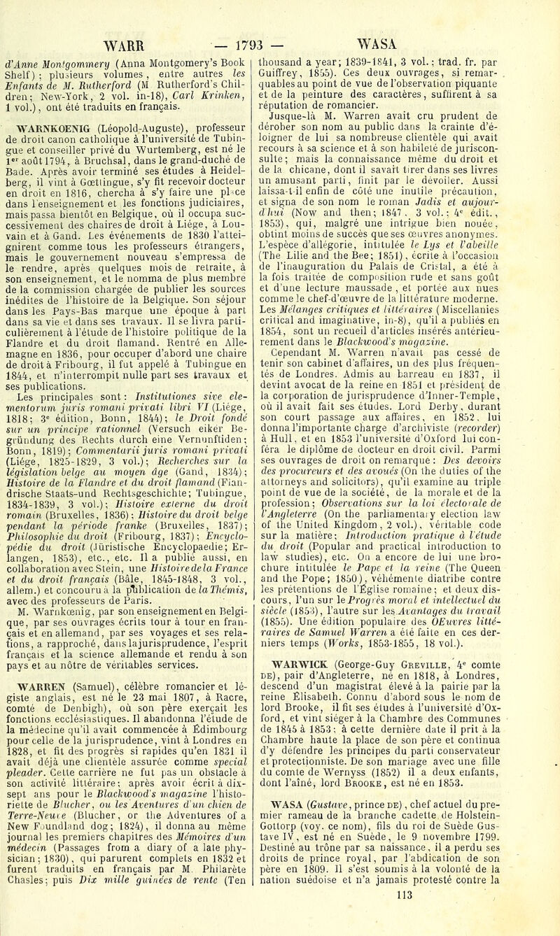 d'Anne Montgommery (Anna Montgomery's Book Shelf) ; plusieurs volumes, entre autres les Enfants de M. Rutherford (M Rutherford's Chil- dren; New-York, 2 vol. m-18), Cari Krinhen, 1 vol.), ont été traduits en français. WARNKOENIG (Léopold-Auguste), professeur de droit canon catholique à l'université de Tubin- gue et conseiller privé du Wurtemberg, est né le l''août 1794, à Bruchsal, dans le grand-duché de Bade. Après avoir terminé ses études à Heidel- berg, il vint à Gœtlingue, s'y fît recevoir docteur en droit en 1816, chercha à s'y faire une^ pl^ce dans l'enseignement et les fonctions judiciaires, mais passa bientôt en Belgique ,^ où il_ occupa suc- cessivement des chaires de droit à Liège, à Lou- vain et à Gand. Les événements de 1830 l'attei- gnirent comme tous les professeurs étrangers, mais le gouvernement nouveau s'empressa de le rendre, après quelques mois de retraite, à son enseignement, et le nomma de plus membre de la commission chargée de publier les sources inédites de l'histoire de la Belgique. Son séjour dans les Pays-Bas marque une époque à part dans sa vie et dans ses travaux. Il se livra parti- culièrement à l'étude de l'histoire politique de la Flandre et du droit tlamand. Rentré en Alle- magne en 1836, pour occuper d'abord une chaire de droit à Fribourg, il fut appelé à Tubingue en 1844, et n'interrompit nulle part ses travaux et ses publications. Les principales sont : Institutiones sive ele- meniorum jiiris roma^ii privati libri FI (Liège, 1818; 3= édition, Bonn, 1844); le Droit fondé sur un principe rationnel (Versuch eikér Be- gi'ûndunsî des Rechts durch eine Vernunftiden ; Bonn, 1819); Commentarii juris romani privati (Liège, 1825-1829, 3 vol.); Recherches sur la législation belge au moyen âge (Gand, 1834); Histoire de la Flandre et du droit flamand (Fian- drische Staats-und Rechtsgeschichte; Tubingue, 1834-1839, 3 vol.); Histoire externe du droit romain (Bruxelles, 1836); Histoire du droit belge pendant la période franke (Bruxelles, 1837); Philosophie du droit (Fribourg, 1837); Encyclo- pédie du droit (.lùrisfische Encyclopaedie ; Er- langen, 1853), etc., etc. lia publié aussi, en collaboration avec Stein, une Histoire delà France et du droit français (Bâle, 1845-1848, 3 vol., allem.) et concouru à la pliblication delaThémis, avec des professeurs de Paris. M. Warnkœnig, par son enseignement en Belgi- que, par ses ouvrages écrits tour à tour en fran- çais et en allemand, par ses voyages et ses rela- tions, a rapproché, danslajurisprudence, l'esprit français et la science allemande et rendu à son pays et au nôtre de véritables services. WAEEEN (Samuel), célèbre romancier et lé- giste anglais, est né le 23 mai 1807, à Racre, comté de Denbigh), où son père exerçait les fonctions ecclésiastiques. Il abandonna l'étude de la médecine qu'il avait commencée à Edimbourg pour celle de la jurisprudence, vint à Londres en 1828, et fit des progrès si rapides qu'en 1831 il avait déjà une clientèle assurée comme spécial pleader. Celte carrière ne fut pas un obstacle à son activité littéraire; après avoir écrit à dix- sept ans pour le Blackwood's magazine l'histo- riette de Blucher, ou les Aventures d'un chien de Terre-Neuve (Blucher, or tlie Adventures of a New F-iundland dog; 1824), il donna au même journal les premiers chapitres des Mémoires d'un médecin (Passages from a diary of a late phy- sician ; 1830), qui parurent complets en 1832 et furent traduits en français par M, Philarète Chasles; puis Dix mille gui née s de rente (Ten thousand a year; 1839-1S41, 3 vol. : trad. fr. par Guiffrey, 1855). Ces deux ouvrages, si remar- quables au point de vue de l'observation piquante et de la peinture des caractères, suflirent à sa réputation de romancier. Jusque-là M. 'Warren avait cru prudent de dérober son nom au public datis la crainte d'é- loigner de lui sa nombreuse clientèle qui avait recours à sa science et à son habileté de juriscon- sulte; mais la connaissance njême du droit et de la chicane, dont il savait tirer dans ses livres un amusant parti, finit par le dévoiler. Aussi laissa-t-il enfin de côté une inutile précaulion, et signa de son nom le roinan Jadis et aujour- dliui (Now and then; 1847. 3 vol.; 4'= édit., 1853), qui, malgré une intrigue bien nouée, obtint moins de succès que ses œuvres anonymes. L'espèce d'allégorie, intitulée le Lys et VaheiUe (The Lille and the Bee; 1851), écrite à l'occasion de l'inauguration du Palais de Criïtal, a été à la fois traitée de compdsition rude et sans goût et d'une lecture maussade , et portée aux nues comme le chef-d'œuvre de la littérature moderne. Les Mélanges critiques et littéi aires ( Miscellanies critical and Imaginative, in-8), qu'il a publiés en 1854, sont un recueil d'articles insérés antérieu- rement dans le Blackwood's magasine. Cependant M. Warren n'avait pas cessé de tenir son cabinet d'affaires, un des plus fréquen- tés de Londres. Admis au barreau en 1837, il devint avocat de la reine en 1851 et président de la corporation de jurisprudence d'Inner-Temple , où il avait fait ses études. Lord Derby, durant son court passage aux affaires, en 1852. lui donna l'importante charge d'archiviste {recorder) à Hull, et en 1853 l'université d'Oxford lui con- féra le diplôme de docteur en droit civil. Parmi ses ouvrages de droit on remarque : Des devoirs des procureurs et des aroués (On ihe duties of the attorneys and solicitors), qu'il examine au triple point de vue de la société, de la morale et de la profession; Observations sur la loi électorale de l'Angleterre (On the parliamentaiy élection law of the United Kingdom, 2 vol.), véi itable code sur la matière; Introduction pratic[ue à l'étude du droit (Popular and practical introduction to lavv studies), etc. On a encore de lui une bro- chure intitulée le Pape et la reine (The Queen and the Pope; 1850), véhémente diatribe contre les prétentions de l'Église romaine; et deux dis- cours, l'un sur leProgrès moral et intellectuel du siècle (1853), l'autre sur les Avantages du travail (1855). Une édition populaire des OEuvres litté- raires de Samuel Warren a élé faite en ces der- niers temps (Works, 1853-1855, 18 vol.). WARWICK (George-Guy Greville,'4' comte DE), pair d'Angleterre, né en 1818, à Londres, descend d'un magistrat élevé à la pairie par la reine Elisabeth. Connu d'abord sous le nom de lord Brooke, il fît ses études à l'université d'Ox- ford, et vint siéger à la Chambre des Communes de 1845 à 1853; à cette dernière date il prit à la Chambre haute la place de son père et continua d'y défendre les principes du parti conservateur et protectionniste. De son mariage avec une lîUe du comte de Wernyss (1852) il a deux enfants, dont l'aîné, lord Brooke, est né en 1853. WASA {Gustave, prince de) , chef actuel du pre- mier rameau de la branche cadette de Holstein- Gottorp (voy. ce nom), fils du roi de Suède Gus- tave IV, est né en Suède, le 9 novembre 1799. Destiné au trône par sa naissance, il a perdu ses droits de prince royal, par l'abdication de son père en 1809. 11 s'est soumis à la volonté de la nation suédoise et n'a jamais protesté contre la 113