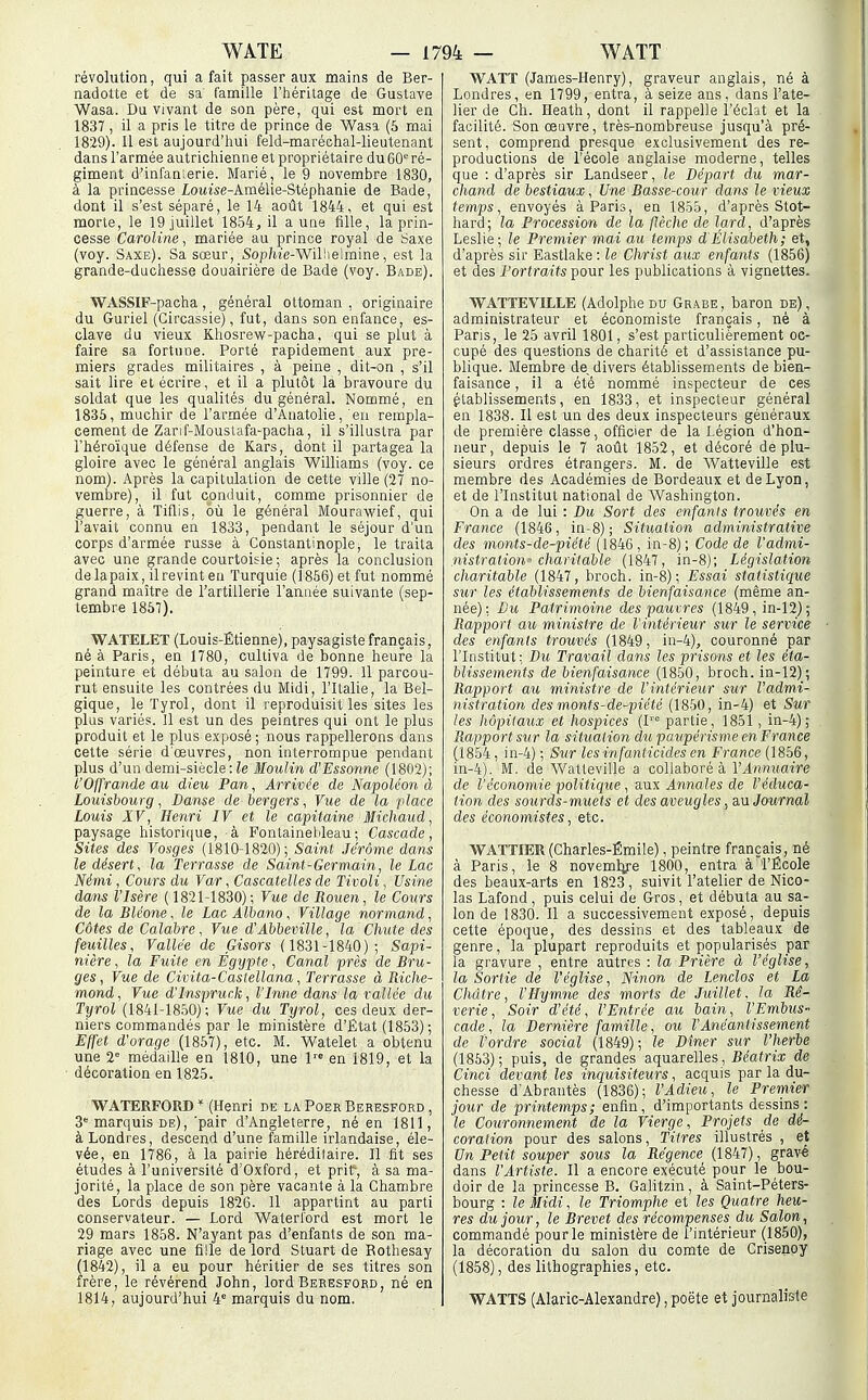 révolution, qui a fait passer aux mains de Ber- nadette et de sa lamille l'héritage de Gustave Wasa. Du vivant de son père, qui est mort en 1837, il a pris le titre de prince de Wasi (5 mai 1829). Il est aujourd'hui feld-maréchal-lieutenant dans l'armée autrichienne et propriétaire du 60 ré- giment d'infanierie. Marié, le 9 novembre 1830, à la princesse loMMe-Amélie-Stéphanie de Bade, dont il s'est séparé, le 14 août 1844, et qui est morte, le 19 juillet 1854, il a une fille, la prin- cesse Caroline, mariée au prince royal de Saxe (voy. Saxe). Sa sœur, Sop/iie-Willielmine, est la grande-duchesse douairière de Bade (voy. Bade). WASSIF-pacha, général ottoman , originaire du Guriel (Circassie), fut, dans son enfance, es- clave du vieux Kliosrew-pacha, qui se plut à faire sa fortune. Porté rapidement aux pre- miers grades militaires , à peine , dit-on , s'il sait lire et écrire, et il a plutôt la bravoure du soldat que les qualités du général. Nommé, en 1835, muchir de l'armée d'Anatolie, eu rempla- cement de Zanf-Mouslafa-pacha, il s'illustra par l'héroïque défense de Kars, dont il partagea la gloire avec le général anglais Williams (voy. ce nom). Après la capitulation de cette ville (27 no- vembre), il fut conduit, comme prisonnier de guerre, à Tiflis, où le général Mourawief, qui l'avait connu en 1833, pendant le séjour d'un corps d'armée russe à Constantinople, le traita avec une grande courtoisie ; après la conclusion de la paix, ilrevinten Turquie (1856) et fut nommé grand maître de l'artillerie l'année suivante (sep- tembre 1857). WATELET (Louis-Étienne), paysagiste français, né à Paris, en 1780, cultiva de bonne heure la peinture et débuta au salon de 1799. 11 parcou- rut ensuite les contrées du Midi, l'Italie, la Bel- gique, le Tyrol, dont il reproduisit les sites les plus variés. Il est un des peintres qui ont le plus produit et le plus exposé ; nous rappellerons dans cette série d'œuvres, non interrompue pendant plus d'un demi-siècle : Moulin d'Essonne (1802); l'Offrande au dieu Pan, Arrivée de Napoléon à Louisbourg, Danse de bergers, Vue de la 'place Louis XV, Henri IV et le capitaine Michaud, paysage historique, à Fonlainetdeau; Cascade, Sites des Vosges (1810-1820); Saint Jérôme dans le désert, la Terrasse de Saint-Germain, le Lac Némi, Cou7's du Var, Cascatelles de Tivoli, Usine dans l'Isère ( 1821-1830); Vue de Rouen, le Cours de la Bléone, le Lac Albano, Village normand, Côtes de Calabre, Vue d'Abbeville, la Chute des feuilles. Vallée de Gisors ( 1831-1840); Sapi- nière , la Fuite en Egypte, Canal près de Bru- ges, Vue de Civita-Castellana, Terrasse à Riche- ■mond, Vue d'Inspruck, l'Inné dans la vallée du Tyrol (1841-18.50); Vue du Tyrol, ces deux der- niers commandés par le ministère d'État (1853); Effet d'orage (1857), etc. M. Watelet a obtenu une 2» médaille en 1810, une l- en 1819, et la décoration en 1825. WATEEFOED * (Henri de la Poer Behesford , 3 marquis de),'pair d'Angleterre, né en 1811, à Londres, descend d'une famille irlandaise, éle- vée, en 1786, à la pairie héréditaire. Il fit ses études à l'université d'Oxford, et prit, à sa ma- jorité, la place de son père vacante à la Chambre des Lords depuis 1826. 11 appartint au parti conservateur. — Lord Waterlord est mort le 29 mars 1858. N'ayant pas d'enfants de son ma- riage avec une fille de lord Stuart de Rothesay (1842), il a eu pour héritier de ses titres son frère, le révérend John , lord Behesford, né en 1814, aujourd'hui 4 marquis du nom. WATT (James-Henry), graveur anglais, né à Londres, en 1799, entra, à seize ans, dans l'ate- lier de Ch. Heath, dont il rappelle l'éclat et la facilité. Son œuvre, très-nombreuse jusqu'à pré- sent, comprend presque exclusivement des re- productions de l'école anglaise moderne, telles que : d'après sir Landseer, le Départ du mar- chand de bestiaux, Une Basse-cour dans le vieux temps, envoyés à Paris, en 1855, d'après Stot- hard; la Procession de la flèche de lard, d'après Leslie; le Premier mai au temps dElisabeth ; et, d'après sir Eastlake: le Christ aux enfants (1856) et des Portraits pour les publications à vignettes. WATTEVILLE (Adolphe du Grabe, haron de), administrateur et économiste français, né à Paris, le 25 avril 1801, s'est particulièrement oc- cupé des questions de charité et d'assistance pu- blique. Membre de^ divers établissements de bien- faisance , il a été nommé inspecteur de ces établissements, en 1833, et inspecteur général en 1838. Il est un des deux inspecteurs généraux de première classe, officier de la Légion d'hon- neur, depuis le 7 août 1852, et décoré de plu- sieurs ordres étrangers. M. de Watteville est membre des Académies de Bordeaux et de Lyon, et de l'Institut national de Washington. On a de lui : Du Sort des enfants trouvés en France (1846, in-8); Situation administrative des monts-de-piété (1846, in-8); Code de l'admi- nistration^ charitable (1847, in-8); Législation charitable (1847, broch. in-8); Essai statistique sur les établissements de bienfaisance (même an- née); Du Patrimoine des pauvres (1849, in-12) ; Rapport au ministre de l'intérieur sur le service des enfants trouvés (1849, in-4), couronné par l'Institut; Du Travail dans les prisons et les éta- blissements de bienfaisance (1850, broch. in-12); Rapport au ministre de l'intérieur sur l'admi- nistration des monts-de-piété (1860, in-4) et Sur les hôpitaux et hospices (I''° partie, 1851, in-4); Rapport sur la situation dxi paupérisme enFrance (1854, in-4) ; Sur les infanticides en France (1856, in-4). M. de Watteville a collaboré à l'Annuaire de l'économie politique, aux Annales de l'éduca- tion des sourds-muets et des aveugles, &\i Journal des économistes, etc. WATTIER(Charles-Émile), peintre français, né à Paris, le 8 novemlye 1800, entra à l'École des beaux-arts en 1823 , suivit l'atelier de Nico- las Lafond, puis celui de Gros, et débuta au sa.- lon de 1830. Il a successivement exposé, depuis cette époque, des dessins et des tableaux de genre, la plupart reproduits et popularisés par la gravure , entre autres : la Prière à l'église, la Sortie de l'église, Ninon de lenclos et La Châtre, l'Hymne des morts de Juillet, la Rê- verie, Soir d'été, l'Entrée au bain, l'Embus- cade, la Dernière famille, ou l'Anéantissement de l'ordre social (1849); le Dîner sur l'herbe (1853); puis, de grandes aquarelles, Be'afria; de Cinci devant les inquisiteurs, acquis par la du- chesse d'Abrautès (1836); l'Adieu, le Premier jour de printemps; enfin, d'importants dessins: le Couronnement de la Vierge, Projets de dé- coration pour des salons. Titres illustrés , et Un Petit souper sous la Régence (1847), grav^ dans l'Artiste. Il a encore exécuté pour le bou- doir de la princesse B. Galitzin, à Saint-Péters- bourg : le Midi, le Triomphe et les Quatre heu- res du jour, le Brevet des récompenses du Salon, commandé pour le ministère de l'intérieur (1850), la décoration du salon du comte de Crisenoy (1858), des lithographies, etc. WATTS (Alaric-Alexandre), poète et journaliste