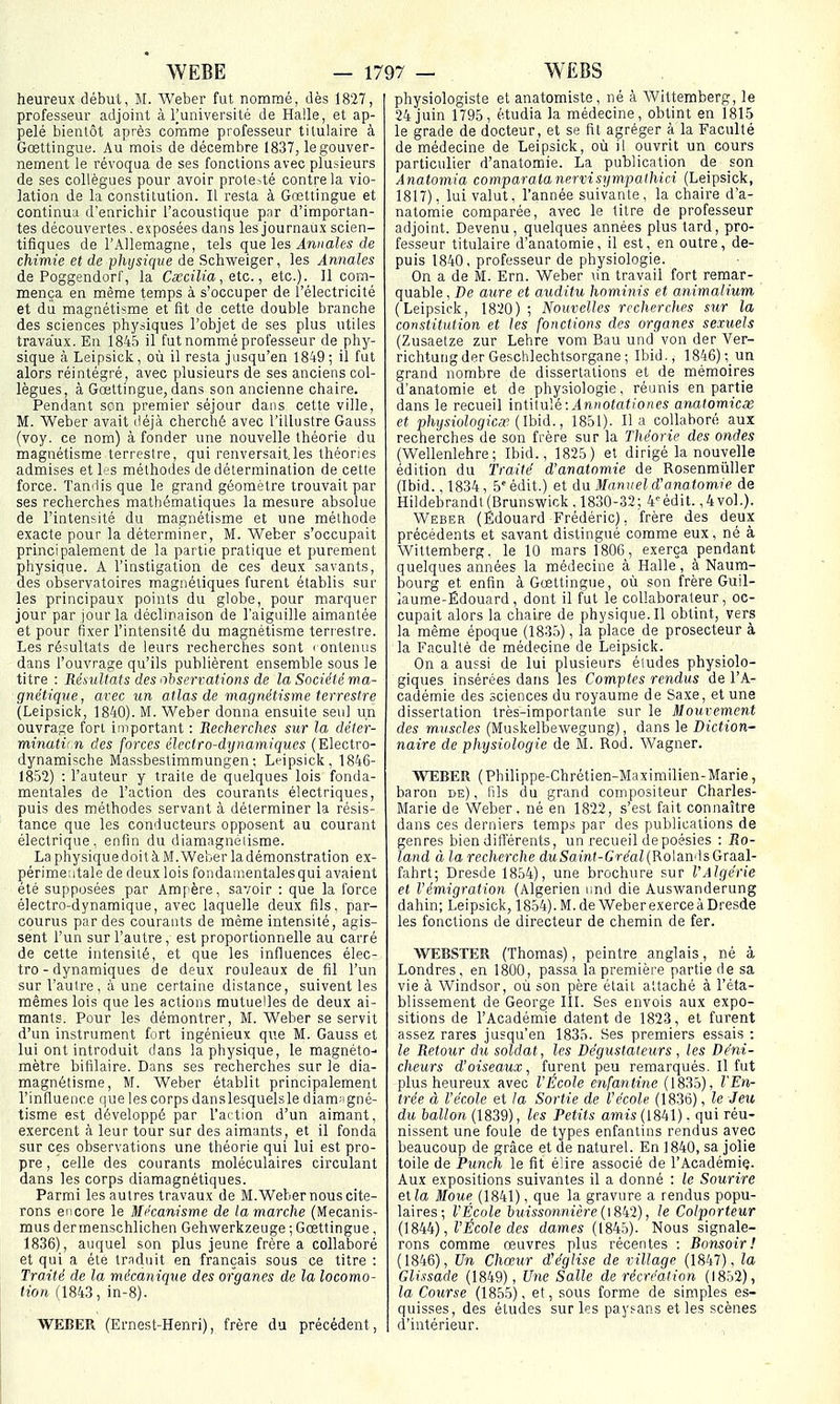 heureux début, M. Weber fut nommé, dès 1827, professeur adjoint à Tuniversité de Halle, et ap- pelé bientôt après comme professeur titulaire à Gœttingue. Au mois de décembre 1837, le gouver- nement le révoqua de ses fonctions avec plusieurs de ses collègues pour avoir protesté contre la vio- lation de la constitution. Il resta à Gœttingue et continua d'enrichir l'acoustique pnr d'importan- tes découvertes . exposées dans les journaux scien- tifiques de l'Allemagne, tels que les Annales de chimie et de physique de Schweiger, les Annales de Poggendorf, la Cxcilia, etc., etc.). Il com- mença en même temps à s'occuper de l'électricité et di magnétisme et fit de cette double branche des sciences physiques l'objet de ses plus utiles travaux. En 1845 il fut nommé professeur de phy- sique à Leipsick, où il resta jusqu'en 1849; il fut alors réintégré, avec plusieurs de ses anciens col- lègues, à Gœttingue, dans son ancienne chaire. Pendant son premier séjour dans cette ville, M. Weber avait déjà cherché avec l'illustre Gauss (voy. ce nom) à fonder une nouvelle théorie du magnétisme terrestre, qui renversaitles théories admises et les méthodes de détermination de cette force. Tandis que le grand géomètre trouvait par ses recherches mathématiques la mesure absolue de l'intensité du magnétisme et une méthode exacte pour la déterminer, M. Weber s'occupait principalement de la partie pratique et purement physique. A l'instigation de ces deux savants, des observatoires magnétiques furent établis sur les principaux points du globe, pour marquer jour par jour la déclinaison de l'aiguille aimantée et pour fixer l'intensité du magnétisme terr estre. Les résultats de leurs recherches sont i ontenus dans l'ouvrage qu'ils publièrent ensemble sous le titre : Résultats des ^liserrations de la Société ma- gnétique, arec un atlas de magnétisme terrestre (Leipsick, 1840). M. Weber donna ensuite seul un ouvrage fort important : Recherches sur la déter- minatii n des forces électro-dynamiques (Electro- dynamische Massbestimmungen ; Leipsick, 1846- 1852) : l'auteur y traite de quelques lois fonda- mentales de l'action des courants électriques, puis des méthodes servant à déterminer la résis- tance que les conducteurs opposent au courant électrique, enfin du diamagnéiisrae. La physique doit à M. Weber la démonstration ex- périmeatale de deux lois fondamentales qui avaient été supposées par Ampère, savoir : que la force électro-dynamique, avec laquelle deux fils, par- courus par des courants de même intensité, agis- sent l'un sur l'autre , est proportionnelle au carré de cette intensité, et que les influences élec- tro-dynamiques de deux rouleaux de fil l'un sur l'autre, à une certaine distance, suivent les mêmes lois que les actions mutuelles de deux ai- mants. Pour les démontrer, M. Weber se servit d'un instrument fort ingénieux que M. Gauss et lui ont introduit dans la physique, le magnéto- mètre bifilaire. Dans ses recherches sur le dia- magnétisme, M. Weber établit principalement l'influence que les corps danslesquelsle diam-igné- tisme est développé par l'action d'un aimant, exercent à leur tour sur des aimants, et il fonda sur ces observations une théorie qui lui est pro- pre , celle des courants moléculaires circulant dans les corps diamagnétiques. Parmi les autres travaux de M.Weber nous cite- rons encore le Mécanisme de tamarche (Mecanis- mus dermenschlichen Gehvi^erkzeuge ; Gœttingue , 1836), auquel son plus jeune frère a collaboré et qui a été traduit en français sous ce titre : Traité de la mécanique des organes de la locomo- tion (1843, in-8). WEBER (Ernest-Henri), frère du précédent, physiologiste et anatomiste, né à Wittemberg, le 24 juin 1795, étudia la médecine, obtint en 1815 le grade de docteur, et se fit agréger à la Faculté de médecine de Leipsick, où il ouvrit un cours particulier d'anatomie. La publication de son Anatomia comparata nnrvisympaihici (Leipsick, 1817), lui valut, l'année suivante, la chaire d'a- natomie comparée, avec le titre de professeur adjoint. Devenu, quelques années plus tard, pro- fesseur titulaire d'anatomie, il est, en outre, de- puis 1840, professeur de physiologie. On a de M. Ern. Weber lin travail fort remar- quable , De aure et auditu hominis et animalium (Leipsick, 1820); Nouvelles recherches sur la constitution et les fonctions des organes sexuels (Zusaetze zur Lehre vom Bau und von der Ver- richtung der Geschlechtsorgane ; Ibid., 1846) un grand nombre de dissertations et de mémoires d'anatomie et de physiologie, réunis en partie dans le recueil intitulé:^nNOfafio/ies analomicx et physiologie^ {Ibià., 1851). lia collaboré aux recherches de son frère sur la Théorie des ondes (Wellenlehre ; Ibid., 1825) et dirigé la nouvelle édition du Traité d'anatomie de Rosenmùller (Ibid., 1834, ô'édit.) et dvL Manuel d'anatomie de Hildebrandl(Brunswick, 1830-32; 4''édit. ,4vol.). Weber (Edouard Frédéric), frère des deux précédents et savant distingué comme eux, né à Wittemberg. le 10 mars 1806, exerça pendant quelques années la médecine à Halle, à Naum- bourg et enfin à Gœttingue, où son frère Guil- laume-Édouard, dont il fut le collaborateur, oc- cupait alors la chaire de physique.Il obtint, vers la même époque (18:î5), la place de prosecteur à la Faculté de médecine de Leipsick. On a aussi de lui plusieurs éludes physiolo- giqties insérées dans les Comptes rendus de l'A- cadémie des sciences du royaume de Saxe, et une dissertation très-importante sur le Mouvement des muscles (Muskelbewegung), dans le Diction- naire de physiologie de M. Rod. Wagner. WEBER (Philippe-Chrétien-Maximilien-Marie, baron de), fils du grand compositeur Charles- Marie de Weber, né en 1822, s'est fait connaître dans ces derniers temps par des publications de genres bien différents, un recueil de poésies : Ro- land à la recherche dMSamf-Grea^RolandsGraal- fahrt; Dresde 1854), une brochure sur l'Algérie et l'émigration (Algérien nnd die Auswanderung dahin; Leipsick, 1854).M.de WeberexerceàDresde les fonctions de directeur de chemin de fer. WEBSTER (Thomas), peintre anglais, né à Londres, en 1800, passa la première partie de sa vie à Windsor, où son père était attaché à l'éta- blissement de George III. Ses envois aux expo- sitions de l'Académie datent de 1823, et furent assez rares jusqu'en 1835. Ses premiers essais : le Retour du soldat, les Dégustateurs, les Déni- cheurs d'oiseaux, furent peu remarqués. Il fut plus heureux avec l'École enfantine (1835), l'En- trée à l'école et la Sortie de l'école (1836), le Je%i du ballon (1839), les Petits amis (1841). qui réu- nissent une foule de types enfantins rendus avec beaucoup de grâce et de naturel. En 1840, sa jolie toile de Punch le fit élire associé de l'Académie. Aux expositions suivantes il a donné : le Sourire etla Moue (1841), que la gravure a rendus popu- laires; l'École l)uissonnicre{\?,k1), le Colporteur , l'École des dames (184.5). Nous signale- rons comme œuvres plus récentes : Ronsoir ! (1846), Un Chœur d'église de village (1847), la Glissade (1849), Une Salle de récréation (1852), la Course (1855), et, sous forme de simples es- quisses, des études sur les paysans et les scènes d'intérieur.