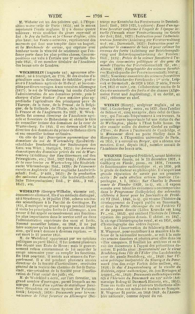 M. Webster est un des peintres qui, à l'Expo- sition unive;selle de Paris (185o), ont le mieux représenté l'école anglaise. Il y a donné quatre tableaux, vrais modèles du genre expressif et fini : le Jeu du lallon et le Chceur d'église, cités plus haut; les Vents contraires, représentant des marmots qui font une tempête dans un baquet, et la Marchande de cerises, qui exprime avec bonheur toute la vivacité de sentiment que l'en- fance porte dans les plus petites choses. Ces com- positions ont valu à l'artiste une 2° médaille. De- puis 1846, il est membre titulaire de l'Académie des beaux-arts de Londres. WECKHERLIN ( Auguste de) , agronome alle- mand , né à Stuttgart, en 1794, fit des études d'a- griculture sous la direction de Schûbler, profes- seur à l'Académie agricole de Hofwyl, et les com- plétapar divers voyages. Ason retour en Allemagne (1817), le roi de Wurtemberg lui confia d'abord l'administration de ses domaines privés, puis le chargea d'aller étudier d'une manière plus ap- profondie l'agriculture des principaux pays de l'Europe, de la Saxe, de la Prusse, de la Belgi- que, de la Hollande, de l'Italie, de la Suisse, de Il France et de l'Angleterre. En 1837 , M. Weck- herlin fut nommé directeur de l'Académie agri- cole et forestière de Hohenheim et obtint le titre de conseiller intime des domaines de la cour de Wurtemberg. En 1844, il est devenu chef de la direction des domaines du prince de Hohenzollern et son conseiller intime ordinaire. On cite de lui : Description agronomique des domaines du roi de Wurtemberg (Landwirth- schaftliche Beschreibung der Besitzungen des Kœn. von Wiirt. ; Stuttgart, 1825)-, les Aniwaux domestiques des domaines privés du roi de Wur- temberg (Al)bildung der Hausthierracen auf den Privatgûtern, etc.; Ibid., 1827-1834); VÉducation de la race bovine en Wurtemberg (die Rindvieh- zucht Wurtembergs; Ibid., 1839); De l'économie rurale en Angleterre (tJeber englische Landwirtli- schaft; Ibid., S-'édit., 18.52); De la ■production des animaux domestiques (die landwirthsctiaft- liche Thierproduction; Ibid., 2'= édit., 3 vol., 1851), etc. ^ WEDEKIND (Georges-Wilhelm vicomte de), économiste allemand, fils d'un médecin distingué, né à Strasbourg, le 28 juillet 1796 , acheva ses étu- des scientifiques à la Faculté de Gœttingue. En 1816, il entreprit un grand voyage pendant lequel il visita les principales forêts de l'Allemagne. Ason retour il fut appelé successivement aux fonctions les plus importantes dans le service actif ou dans l'administration supérieure des eaux et forêts. Nommé conseiller intime, en 1848, il ne put faire accepter qu'au bout de quatre ans sa démis- sion, qu'il avait donnée à diverses reprises. — Il est mort le 21 janvier 1856. M. de Wedekind appartenait par ses opinions politiques au parti libéral. Il fut nommé plusieurs fois député aux États de Hesse; mais le gouver- nement refusa constamment de lui accorder le congé nécessaire pour en remplir les fonctions. En 1848 pourtant, il assista aux séances du Vor- •parlement. Il a été pendant plusieurs années directeur de la Société d'horticulture, secrétaire général de la Société des chemins de fer de Darm- stadt, vice-président de la Société pour l'amélio- ration de l'état social des juifs; etc. M. de Wedekind a écrit, sur l'art forestier, un grand nombre d'ouvrages, parmi lesquels on re- marque : Essai d'un système de statistique fores- tière (Grundriss zu einem System der Forststa- tistik; Leipsick, 1818); Documents pour la'con- naissance de l'état forestier en Allemagne (Bei- traege zurKenntnissdesForstwesens in Deutsch- land; Ibid., 1819-1821,4 cahiers) ; Essai d'unsys- tème forestier conforme à l'esprit de l'époque ac- tuelle (Versuch einer Forstverl'assung ira Geiste der Zeit; Ibid., 1821) ; Instruction pour l'adminis- tration forestière (Anleitung zur Forstverwaltung uiid, etc.; Darmstadt, 1831); Instruction pour ré- gulariser le commerce de bois et pour estimer les revenus des forêts (Anleitung zur Betriebsreguli- rung und Holzertragsschaetzung der Forsten: Ibid., 1834) : Précis de la science forestière à l'u- sage des économistes politiques et des gens du monde (Umriss der Forstwissenschaft fiir, etc. ; Altona, 1839); Encyclopédie des sciences forestiè- res (Encyclopaedie derForsfwissenschafl; Stuttg., 1847) ; Nouveaux annuaires des sciences forestières (Neue JahrbiicherderForstkunde ; 1 série, Leip- sick et Darmstadt, de 1828 à 1850 ; 2 série, Franc- fort, 1851 et suiv.),etc. Collaborateur assidu de la Gazrtleuniversclle des forêts et des chasses (Allge- raeine Forst und Jagdzeitung), il en devint, en 1847, rédacteur en chef. WEEKES (Henry), sculpteur anglais, né en 1807, àCanterbury, entra, en 1832, dans l'atelier de Behnes et, cinq ans après, dans celui de Chan- Irey, qui l'associa fréquemment à ses travaux. Sa première œuvre importante fut une statue du duc de Wellington, placée à l'East India house. On cite ensuite celles du docteur Gocdal au collège d'Eton, de Bacon à l'université de Cambridge, et le Monument élevé au poète Shelley dans le Hampshire. A l'Exposition universelle de Paris, en 1855, il a envoyé un Berger, qui a obtenu une mention. Il est, depuis 1852, membre associé de l'Académie des beaux-arts. WEGENER (Gaspard-Frédéric), savant historien et publiciste danois, né le 13 décembre 1802, à Gudbjerg en Fionie, passa, en 1828, l'examen de fonctionnaire ecclésiastique, et, en 1836, prit le grade de docteur en philosophie. Il s'acquit une grande réputation de savoir par ses premiers écrits : De aula attalica artium fautrice (Co- penhague, t. I, 1836); Sur Charles le Danois comte de Flandre (1839, in-4), etc. ; il exposa ensuite avec talentles événemenis contemporains dans le Programme (Indbydelse) des solennités célébrées à Soro'é pour les funérailles de Frédé- ric VI (Ibid., 1840, in-4), qui résume l'histoire du développement de l'esprit public en Danemark, et dans la Petite chronique du roi Frédéric VI et du paysan danois (Liden Krœnike om kong Fr.,etc., 1843), qui contient l'histoire de l'éman- cipation des paysans danois. 11 obtint, en 1847, la ch.irge d'historiographe royal, et en 1851, celle d'historiographe des ordres royaux. Lors de l'insurrection du Schleswig-Holstein, M. Wegener, pour contribuer à sa manière à la dé- fense de la nationalité menacée, se mit à la suite des armées danoises et pénétra avec elles dans les yilles conquises. Il fouillait les archives et en ti- rait des documents à l'appui des prétentions da- noises. Il publia ainsi : Souveraineté sur le vieux Rcndsborg dans l'île de l'Eider (Om Landshœiden over del gamle Rendsborg, etc., 1849); Sur l'U- nion politique inséparable du Slesvig et du Dane- mark (Om den evige Forbin delse mellem^ etc., 1848) ; le duc d'Augustenbourg et la révolte du Holstein, exposé authentique, etc. (omHerlugen af August., etc. : Documents authentiques rela- tifs à l'hisioire du Danemark au xix' siècle (Act- mœssige Bidragtil DanmarkHistorié, etc., 1851). Tous ces écrits ont eu plusieurs traductions alle- mandes: deux ont même été traduits en français. M. Wegener fit partie ,en 1848-1849, de l'Assem- blée nationale, comme député du roi.
