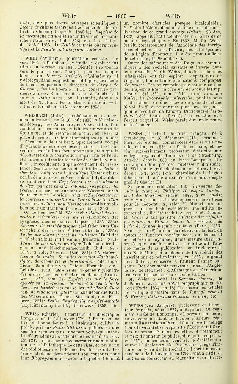 in-8), etc. ; puis divers ouvrages scientifiques : Leçons de chimie théorique (Lehrbuch der iheore- tischen Ghemie; Leipsick, 1840-41) ; Esqitîsse de la mécanique naturelle (Grundriss der mecliani- schen Naturlehre; Ibid, 1843), etc. Il a rédigé, de 1836 à 1845, la Feuille centrale pharmaceu- tique et la Feuille centrale pohjtechnique. WEIR (William), journaliste écossais, né vers 1802, à Ëdimbouri,', y étudia le droit et fut admis au barreau en 1826. Bientôt il se tourna vers le journalisme. Chargé , pendant quelque temps, du Journal littéraire d'Édimbourg, il y déploya, dans les questions politiques, beaucoup détalent, et passa à la direction de l'Argus de Glasgow, feuille libérale; il l'a conservée plu- sieurs années. Étant ensuite venu à Londres, il entra au Daily news, où il remplit, depuis la mo' t de M. Hunt, les fonctions d'éditeur. — 11 est mort lui-même le 15 septembre 1858. WEISBACH (Jules), mathématicien et ingé- nieur allemand, né le 10 août 1806, à MitteLsch- miedeberg, près Annaberg, en Saxe, et fils d'un conducteur des mines, suivit les universités de Gœltinsue et de Vienne, et obtint, en 1833, la place de professeur de mathématiques appliquées à l'Académie de Freiberg. Spécialement occupé d'hydraulique et de géodésie pratique, il est par- venu à des résultats fort importants, tels que la découverte de la contraction imparfaite de l'eau, et a introduit dans les formules de calcul hydrau- lique, le coefficient, appelé coefficient de résis- tance. Ses écrits sur ce sujet, intitulés : Recher- ches demécanique et d'hydraulique (Untersuchun- gen in dem Gebiele der Mechanik und Hydranlik), se subdivisent en Expériences sur l écoulemcnt de l'eau par des vannes, robinets, soupapes, etc. (Versuch neber den Ausfiuss des Wassers durch Schieber, etc.; Leipsick , 1842), et Expériences sur la contraction imparfaite de l'eau à la sortie d'un réservoir ou d'un tuyau (Versuch ueber die unvoll- kommene Contraction des, etc.; Ibid, 184,3). On doit encore à M. Weishach : Manuel de l'in- génieur mécanicien des mines (Handbuch der Bergmaschinenmechanik; Leipsick, 1835-1836); Eléments de mathématiques (Leilfaden zum Un- terricht in der niedern Mathematik; Ibid, 1835); Tables des sinus et cosinus multiples (Tafel der vielfachen Sinus und Cosinus; Brunswick, 1842); Traité de mécanique pratique (Lehrbuch der In- génieur-und M;ischmenmechanik; Ibid. 1845- 1854,^ 3 vol.; 3'= édit., 1856-1857); l'Ingénieur, recueil de tables. formules et règles d'arithmé- tique, de géométrie et de mécanique (der Ingé- nieur. Sammlung von Tafel n , Formeln, etc.; Leipsick, 1848); Manuel de l'ingénieur géomètre des mines (die neue Markscheidekunst; Bruns- wick, 1850, tom. I); Expériences sur la force exercée par la pression, le choc et la réaction de l'eau, ou Expériences sur le travail effectif d'une roue de ri action simple (Versuche ueber die Kraft des Wassers durch Druck, Stoss und, etc.; Frei- berg, 1851); Traité d'hydraulique expérimentale (Experimentalhydraulik; Brunswick, 1855), etc. WEISS (Charles), littérateur et bibliographe français, né le 15 janvier 1779, à Besançon, se livra de bonne heure à la littérature, cultiva la poésie, prit aux Essais littéraires, publiés par une société de jeunes gens, une part active qui lui va- lut d'être admis à l'Académie de Besançon, en 1807. En 1812, il fut nommé conservateur'administra- teur de la bibliothèque de cette ville , et devint un des bibliothécaires de France les plus savants. Les frères Michaud demandèrent son concours pour leur Biographie universelle, à laquelle il fournit un nombre d'articles presque incalculable ; M Victor Leclerc, dans un article sur la dernière livraison de ce grand ouvrage (Débats, 23 déc. 1828), appelait l'actif collaborateur <;c l'Atlas de ce monde biographique. » En 1832, M. Ch. Weiss fut élu correspondant de l'Académie des incrip- tions et belles-lettres. Décoré, dès cette époque, de la Légion d'honneur, il a été promu officier de cet ordre, le 2Ï> aotlt 1850. Outre des mémoires et des fragments commu- niqués à des sociétés savantes et insérés dans leurs recueils, M. Ch. Weiss, dont les recherches infatigables ont fait espérer , depuis plus de vingt ans , d'importantes publications, compte peu d'ouvrages. Son œuvre principale est une édition des Papiers d'État du cardinal de Granvelle (Imp. royale, 1841-1851, tom. I-VIIl, in-4). avec une Notice. La Biographie universelle, publiée sous sa direction, par une société de gens de lettres (6 vol in-8) et réimprimée plusieurs fois, n'est qu'une réédition de l'ancien Dictionnaire histo- rique (1825 et suiv., 10 vol.), à la rédaction et à l'esprit duquel M. Weiss paraît être resté égale- ment étranger. WEISS (Charles), historien français, né à Strasbourg, le 10 décembre 1812, 'termina à Paris ses études, commencées dans sa ville na- tale, entra, en 1833, à l'École normale, et de- vint successivement professeur d'histoire aux collèges royaux de Toulouse et de Strasbourg. Attaché, depuis 1839, au lycée Bonaparte, il y est aujourd'hui premier professeur d'histoire. M. Weiss a le grade de docteur ès lettres. Il est, depuis le 27 avril 1845, chevalier de la Légion d'honneur. Il a été aussi décoré de l'ordre espa- gnol de Charles III. Sa première publication fut : l'Espagne de- puis le règne de Philippe II jusqu'il l'avéne- ment des Bourbons (Paris, 1844, 2 vol. in-8); cet ouvrage , qui est le développement de sa thèse pour le doctorat, a, selon M. Mignet, un but précis, une méthode excellente, une utilité in- contestable; il a été traduit en espagnol. Depuis, M. Weiss a fait païaître l'Histoire des réfugiés' protestants de France depuis la révocation de l'édit de Nantes jusqu'à nos jours (Paris, 1853, 2 vol. gr. in-18), un curieux et savant tableau de toutes les funestes conséquences, au dedans et au dehors du royaume, d'une mesure aussi in- sensée que cruelle : ce livre a été traduit, l'an- née même de sa publication, en Angleterre et aux États-Unis, et a obtenu de l'Académie des inscriptions et belles-lettres, en 1854, le grand prix Gobert, conservé à l'auteur l'année sui- vante. Des documents nouveaux, reçus d'Angle- terre, de Hollande, d'Allemagne et d'Amérique trouveront place dans la seconde édition. M. Weiss a édité les Sermons choisis, de J. Saurin, avec une Notice biographique et des notes (Pans, 1854, in-18). lia inséré des articles de critique littéraire dans le Journal général de France, l'Atheneeum français, le Lien, etc. WEISS (Jean-Jacques), professeur et littéra- teur français, né en 1827, à Bfiyonne, au régi- ment suisse de Bontemps, où servait son père, suivit comme enfant de troupe plusieurs régi- ments. En garnison à Paris, il était élève du collège Louis-le-Grand et se préparait à l'École Saint-Cyr, lorsque ses succès dans les lettres et notamment le prix d'honneur de philosophie qu'il remporta, en 1847, au concours général, le déciilèrent à entrer à l'École normale. Professeur agrégé d'his- toire au lycée de la Rochelle, il sortit momen- tanément de l'Université en 18.55, vint à Paris, et tout en se consacrant au journalisme. se fit rece-