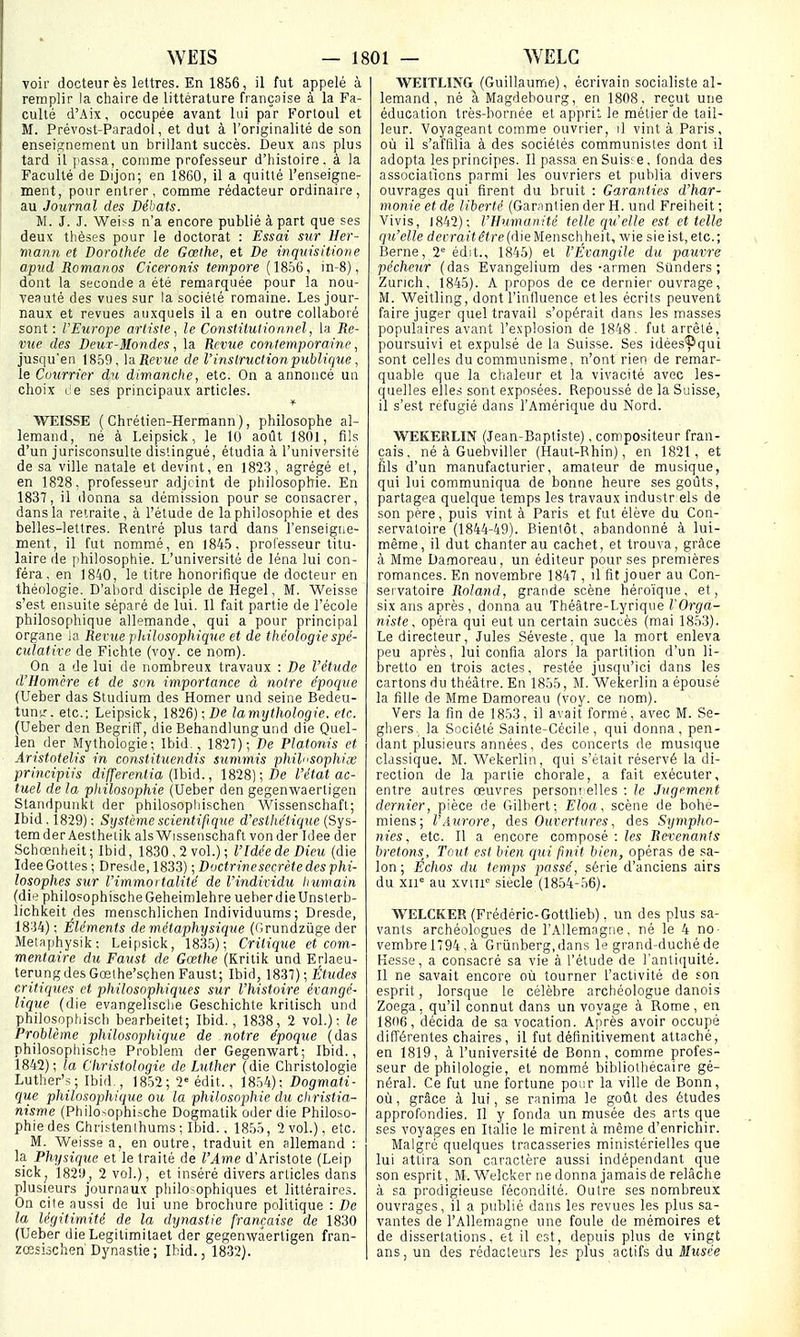 voir docteur ès lettres. En 1856, il fut appelé à remplir la chaire de littérature française à la Fa- culté d'Aix, occupée avant lui par Fortoiil et M. Prévost-Paradol, et dut à l'originalité de son enseignement un brillant succès. Deux ans plus tard il passa, comnae professeur d'histoire, à Ja Faculté de Dijon; en 1860, il a quitté l'enseigne- ment, pour entrer, comme rédacteur ordinaire, au Journal des Débats. M. J. J. Weiss n'a encore publié à part que ses deux thèses pour le doctorat : Essai sur Her- mann et Dorothée de Gœihe, et De inquisitione apiid Romaiios Ciceronis tempore {W:>6, in-8), dont la seconde a été remarquée pour la nou- veauté des vues sur la société romaine. Les jour- naux et revues auxquels il a en outre collaboré sont: VEurope artiste, le Constitutionnel, la Re- vue des Deux-Mondes, la Revue contemporaine, jusqu'en 1859, VdRevue de Vinslructionpublique , le Courrier du dimanche, etc. On a annoncé un choix ce ses principaux articles. WEISSE ( Chrétien-Hermann ), philosophe al- lemand, né à Leipsick, le 10 août 1801, fils d'un jurisconsulte distingué, étudia à l'université de sa ville natale et devint, en 1823, agrégé et, en 1828. professeur adjcint de philosophie. En 1837, il donna sa démission pour se consacrer, dans la retraite, à l'étude de la philosophie et des belles-lettres. Rentré plus tard dans l'enseigne- ment, il fut nommé, en 1845, professeur titu- laire île philosophie. L'université de léna lui con- féra , en 1840, le titre honorifique de docteur en théologie. D'abord disciple de Hegel, M. Weisse s'est ensuite séparé de lui. Il fait partie de l'école philosophique allemande, qui a pour principal organe la Revue philosophique et de théologie spé- culative de Fichte (voy. ce nom). On a de lui de nombreux travaux : De l'étude d'Homère et de son importance à notre époque (Ueber das Studium des Homer und seine Bedeu- tunk'. etc.; Leipsick, 1826); Z)e la mythologie, etc. (Ueber den Begriff, die Behandlung und die Quel- len der Mythologie; Ibid,, 1827); De Platonis et Aristotelis in constituendis summis philnsophix principiis differentia (Ihid., 1818]; De l'état ac- tuel de la philosophie (Ueber den gegenwaerligeii Standpunkt der philosopliischen Wissenschafl; Ibid. 1829): Système scientifique d'esthétique {Sys- tem der Aestheiik als Wissenschaft von der Idée der Schœnheit; Ibid, 1830,2 vol.); l'Idée de Dieu (die IdeeGottes ; Dresde, 1833) ; Doctrinesecrète des phi- losophes sur l'immortalité de l'individu humain (die philosophischeGeheimlehre ueherdieUnsterb- lichkeit des raenschlichen Individuums; Dresde, 18-34) ; Éléments de métaphysique (fJrundziige der Metaphysik : Leipsick, 1835); Critique et com- mentaire du Faust de Gœthe (Kritik und Erlaeu- terung des Gœthe'sçhen Faust; Ibid, \8il) ; Études critiques et philosophiques sur l'histoire évangé- lique (die evangelisclie Geschichte kritisch und philosophisch bearbeitet; Ibid. , 1838, 2 vol.): le Problème philosophique de notre époque (das philosophische Problem der Gegenwart; Ibid., 1842); la Christologie de Luther (die Christologie Luther's; Ibid., 1852; 2' édit., 1854): Dogmati- qxie philosophique ou la philosophie du christia- nisme (Philo-ophi=che Dogmatik oderdie Philoso- phie des Chri.'-tenthums ; Ibid., 1855, 2 vol.), etc. M. Weisse a, en outre, traduit en allemand : la Physique et le traité de l'Ame d'Aristote (Leip sickj 182'.J, 2 vol.), et inséré divers articles dans plusieurs journaux philosophiques et littéraires. On cite aussi de lui une brochure politique : De la légitimité de la dynastie française de 1830 (Ueber die Legitimitaet der gegenwaerligen fran- zœsiàclien'Dynastie ; Ibid., 1832). WEITLING (Guillaume), écrivain socialiste al- lemand , né à Magdehourg, en 1808, reçut une éducation très-bornée et apprit le métier de tail- leur. Voyageant comme ouvrier, il vint à Paris, où il s'affilia à des sociétés communistes dont il adopta les principes. Il passa en Suis; e, fonda des associations parmi les ouvriers et publia divers ouvrages qui firent du bruit : Garanties d'har- monie et de liberté (Garantien der H. und Freiheit ; Vivis, 1842); l'Humanité telle qu'elle est et telle qu'elle dptTar*(?ire(dieMenschheit, wie sieist.etc; Berne, 2'= édit., 1845) et l'Évangile du pauvre pécheur (das Evangelium des-armen Stlnders ; Zurich, 1845). A propos de ce dernier ouvrage, M. Weitling, dont l'influence et les écrits peuvent faire juger quel travail s'opérait dans les masses populaires avant l'explosion de 1848. fut arrêté, poursuivi et expulsé de la Suisse. Ses idées^îqui sont celles du communisme, n'ont rien de remar- quable que la chaleur et la vivacité avec les- quelles elles sont exposées. Repoussé de la Suisse, il s'est réfugié dans l'Amérique du Nord. WEKERLIN (Jean-Baptiste), compositeur fran- çais , né à Guehviller (Haut-Bhin), en 1821, et fils d'un manufacturier, amateur de musique, qui lui communiqua de bonne heure ses goûts, partagea quelque temps les travaux industr els de son père, puis vint à Paris et fut élève du Con- servatoire (1844-49). Bientôt, abandonné à lui- même, il dut chanter au cachet, et trouva, grâce à Mme Damoreau, un éditeur pour ses premières romances. En novembre 1847 , il fit jouer au Con- servatoire Roland, grande scène héroïque, et, six ans après, donna au Théâtre-Lyrique l'Orga- niste, opéra qui eut un certain succès (mai 1853). Le directeur, Jules Séveste. que la mort enleva peu après, lui confia alors la partition d'un li- bretto en trois actes, restée jusqu'ici dans les cartons du théâtre. En 1855, M. Wekerlin a épousé la fille de Mme Damoreau (voy. ce nom). Vers la fin de 1853, il avait formé, avec M. Se- ghers., la Société Sainte-Cécile, qui donna, pen- dant plusieurs années, des concerts de musique classique. M. Wekerlin, qui s'était réservé la di- rection de la partie chorale, a fait exécuter, entre autres œuvres persont elles : le Jugement dernier, pièce de Gilbert; Eloa, scène de bohé- miens; l'Aurore, des Ouvertures, des Sympho- nies, etc. Il a encore composé : Revenants bretons. Tout est bien qui finit bien, opéras de sa- lon ; Échos du temps passé, série d'anciens airs du xn= au xviii siècle (1854-56). WELCKER (Frédéric-Gottlieb), un des plus sa- vants archéologues de l'Allemagne, né le 4 no- vembre 1794, à Griinberg.dans le grand-duché de Kesse, a consacré sa x'k à l'étude de l'antiquité. Il ne savait encore où tourner l'activité de son esprit, lorsque le célèbre archéologue danois Zoega. qu'il connut dans un voyage à Rome, en 18ti6, décida de sa vocation. Après avoir occupé différentes chaires, il fut définitivement attaché, en 1819, à l'université de Bonn, comme profes- seur de philologie, et nommé bibliothécaire gé- néral. Ce fut une fortune pour la ville de Bonn, où, grâce à lui, se ranima le goût des études approfondies. Il y fonda un musée des arts que ses voyages en Italie le mirent à même d'enrichir. Malgré quelques tracasseries ministérielles que lui attira son caractère aussi indépendant que son esprit, M. Welcker ne donna jamais de relâche à sa prodigieuse fécondité. Outre ses nombreux ouvrages, il a publié dans les revues les plus sa- vantes de l'Allemagne une foule de mémoires et de dissertations, et il est, depuis plus de vingt ans, un des rédacteurs les plus actifs du Musée