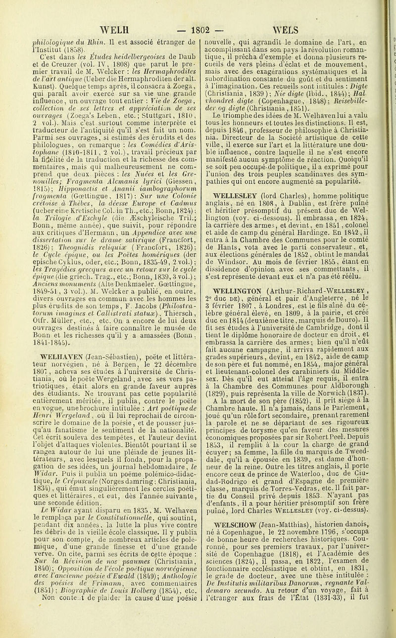 philologique du lihin. Il est associé étranger de l'Institut (1858). C'est dans les Études heidelbergeoiscs de Daub et de Creuzer (vol. IV, 1808) que parut le pre- mier travail de M. Welcker : les Hermaphrodites de l'art antique (Ueber die Hermapliroditen der ait. Kunst). Quelque temps après, il consacra à Zoega, qui paraît avoir exercé sur sa vie une grande iafluence, un ouvrage tout entier : Vie de Zoega, collection de ses lettres et appréciatiun de ses ouvrages (Zoega's Leben, etc. ; Stuttgart, 1810 , 2 vol.). Mais c'est surtout comme interprète et traducteur de l'antiquité qu'il s'est fait un nom. Parmi ses ouvrages, si estimés des érudits et des philologues, on remarque : les Comédies d'Aris- iophane (18iO-1811, 2 vol.), travail précieux par la fidélité de la traduction et la richesse des com- mentaires , mais qui malheureusement ne com- prend que deux pièces : les Nuées et les Gre- nouilles; Fragmenta Alcmands lyrici (Giessen, 1815); Hipponactis et Ananii iambographorum fragmenta (Gœttingue, 1817); Sur une Colonie créliiise à Thèbcs, la déesse Europe et Cadmus (ueber eine Kretisciie Col. in Th., etc.; Bonn, 1824) ; la Trilogie d'Eschyle (die ^Eschyleische Tril.; Bonn, même année), que suivit, pour répondre aux critiques d'Hermann, un Appendice avec une dissertation sur le drame satirique (Francfort, 1826); Theognidis reliciuiœ (Francfort, 1826); le Cycle épiciue, ou les Poètes homériques (der epische Cyklus, oder, etc.; Bonn, 1835-49, 2 vol.); les Tragédies grecques avec un retour sur le cycle épique (die griech. Trag., etc.; Bonn, 1839, 3 vol.) ; Anciens monuments (Alte Denkmaeler. Gœttingue, 1849-61, 3 vol.). M. Welcker a publié, en outre, divers ouvrages en commun avec les hommes les plus érudits de son temps, F. Jacobs (Philostra- torum imagines et Callistrati statux), Thiersch , Otfr. MûUer, etc., etc. On a encore de lui deux ouvrages destinés à faire connaître le musée de Bonn et les richesses qu'il y a amassées (Bonn. 1841-1845). WELIIAVEN (Jean-Sébastien), poëte et littéra- teur norvégien, né à Bergen, le 22 décembre 180*, acheva ses études à l'université de Chris- tiania, où le poëte Wergeland , avec ses vers pa- triotiques, était alors en grande faveur auprès des étudiants. Ne trouvant pas cette popularité entièrement méritée, il publia, contre le poëte en vogue, une brochure intitulée : Art poétique de Henri Wergeland , où il lui reprochait de circon- scrire le domaine de la poésie, et de pousser jus- qu'au fanatisme le sentiment de la nationalité. Cet écrit souleva des tempêtes, et l'auteur devint l'objet d'attaques violentes. Bientôt pourtant il se rangea autour de lui une pléiade de jeunes lit- térateurs, avec lesquels il fonda, pour la propa- gation de ses idées, un journal hebdomadaire , le Widar. Puis il publia un poëme polémico-didac- tique, le Cr^jOUSCMle (Norgesdamring; Christiania, 1834), qui émut singulièrement les cercles poéti- ques et littéraires, et eut, dès l'année suivante, une seconde édition. Le Widar ayant disparu en 1835 , M. Welhaven le remplaça par le Consiitutionnelle, qui soutint, pendant d'ix années, la lutte la plus vive contre les débris de la vieille école classique. II y publia pour son compte, de nombreux articles de polé- mique, d'une grande finesse et d'une grande verve. On cite, parmi ses écrits de cette époque : Sur la Réviition de nos psaumes (Christiania, 1840); Opposition de l'école poétique norwégienne avec l'ancienne poésie d'Ewald (1849); Anthologie des poésies de Frimann, avec commentaires (1851); Biograpliie de Louis Holberg (1854), etc. Non conteiit de plaider la cause d'une poésie nouvelle, qui agrandît le dom.aine de l'art, en accomplissant dans son pays la révolution roman- tique, il prêcha d'exemple et donna plusieurs re- cueils de vers pleins d'éclat et de mouvement, mais avec des exagérations systématiques et la subordination constante du goût et du sentiment à l'imagination. Ces recueils sont intitulés : Digte (Christiania, 1839); Nie digte (Ibid., 1844); Hal vhondret digte (Copenhague, 1848); Reisebille- der og digte (Christiania , 1851). Le triomphe des idées de M. Welhaven lui a valu tous les honneurs et toutes les distinctions. Il est, depuis 1846, professeur de philosophie à Christia- nia. Directeur de la Société artistique de cette ville, il exerce sur l'art et la littérature une dou- ble influence, contre laquelle il ne s'est encore manifesté aucun symptômie de réaction. Quoiqu'il se soit peu occupé-de politique, il a exprimé pour l'union des trois peuples Scandinaves des sym- pathies qui ont encore augmenté sa popularité. WELLESLEY (lord Charles), homme politique anglais, né en 1808, à Dublin, est frère puîné et héritier présomptif du présent duc de Wel- lington (voy. ci-dessous). Il embrassa, en 1824, la carrière des armes, et devint, en 1851, colonel et aide de camp du général Hardinge. En 1842, il entra à la Chambre des Communes pour le comté de Hants, vota avec le parti conservateur, et, aux élections générales de 1852 , obtint le mandat de Windsor. Au mois de février 1855, étant en dissidence d'opinion avec ses commettants, il s'est représenté devant eux et n'a pas été réélu. WELLINGTON (Arthur-Richard-WELLESLEY . 2° duc de) , général et pair d'Angleterre, né le 3 février 1807 , à Londres, est le fils aîné du cé- lèbre général élevé, en 1809, à la pairie, et créé duc en 1814 (deuxième titre, marquis de Douro). Il fil ses études à l'université de Cambridge, dont il tient le diplôme honoraire de docteur en droit, et embrassa la carrière des armes ; bien qu'il n'eût fait aucune campagne, il arriva rapidement aux grades supérieurs, devint, en 1842, aide de camp de son père et fut nommé, en 1854, major général et lieutenant-colonel des carabiniers du Middle- sex. Dès qu'il eut atteint l'âge requis, il entra à la Chambre des Communes pour Aldborough (1829), puis représenta la ville de Norwich (1837). A la mort de son père (1852), il prit siège à la Chambre haute. Il n'a jamais, dans le Parlement, joué qu'un rôle fort secondaire, prenant rarement la parole et ne se départant de ses rigoureux principes de torysme qu'en faveur des mesures économiques proposées par sir Robert Peel. Depuis 1853, il remplit à la cour la charge de grand écuyer; sa femme, la fille du marquis de Tweed- dalé, qu'il a épousée en 1839, est dame d'hon- neur de la reine. Outre les titres anglais, il porte encore ceux de prince de Waterloo , duc de Ciu- dad-Rodrigo et grand d'Espagne de première classe, marquis de Torres-Vedras, etc. Il fait par- tie du Conseil privé depuis 1863. N'ayant pas d'enfants, il a pour héritier présomptif son frère puîné, lord Charles Wellesley (voy. ci-dessus). WELSCHOW (Jean-Matthias), historien danois, né à Copenhague, le 22 novembre 1796, s'occupa de bonne heure de recherches historiques. Cou- ronné, pour ses premiers travaux, par l'univer- sité de Copenhague (1818), et l'Académie des sciences (1824), il passa, en 1822^ l'examen de fonctionnaire ecclésiastique et obtmt, en_ 1831, le graile de docteur, avec une thèse intitulée : De Institutis militaribus Danorum, régnante Val- demaro secundo. Au retour d'un voyage, fait à l'ét.-anger aux frais de l'Rlat (1831-33), il fut