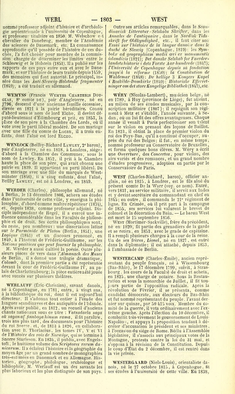 nommé professeur adjoint d'histoire et d'archéolo- gie septentrionale à l'université de Copenhague, et professeur titulaire en 1850. M. Welschow e-l chevalier du Danebrog, membre de l'Académie des sciences de Danemark, etc. La connaissance approfondie qu'il possède de l'histoire de ces du- chés, l'a fait choisir pour membre de la commis- sion chargée de déterminer les limites entre le Schleswig et le Holstein (1851). lia publié sur les rapports de ces pays entre eux et avec le Dane- mark, et sur l'histoire de leurs traités depuis 14.59, des mémoires qui font autorité. Le principal, in- séré dans les Anti-Slesicig-Holstenke fragmenter (1849), a été traduit en allemand. WEMYSS (Francis Wemyss Charteris Dou- glas, 8° comle de), pair d'Angleterre, né en J796, descend d'une ancienne famille écossaise, élevée en 1821 à la pairie héréditaire. Connu d'abord sous le nom de lord Elcho, il devint dé- puté-lieutenant d'Édimbourg et prit, en 1863, la plice de son père à la Chambre des Lords, où il vote avec le parti libéral modéré. De son mariage avec une fille du comte de Lucan, il a trois en- fants, dont l'aîné est lord Elcho. WENLOCK (Beilby-Richard Lawley, 2'' baron), pair d'Angleterre, né en 1818, àLondres, siège i d'abord à la Chambre des Communes, sous le nom de Lawley. En 1852, il prit à la Chambre haute la place de son père, qui avait obtenu une pairie en 1839. Il appartient au parti libéral. De son mariage avec une fille du marquis de West- minster (1846), il a cinq enfants, dont l'aîné, Beilby Lawley, est né à Londres, en 1849. WERDER (Charles), philosophe allemand, né à Berlin, le 13 décembre 1806, acheva ses études dans l'université de cette ville, y enseigna la phi- losophie, d'abord comme maître répétiteur (1834), et, depuis 1838, comme professeur adjoint. Dis- ciple indépendant de Hegel, il a exercé une in- fluence considérable dans les Facultés de philoso- phie et de droit. Ses écrits philosophiques sont, du reste, peu nombreux : une dissertation latine sur le Parnu'nide de Platon (Berlin, 1851), une Logique (1841) et un discours prononcé, en 1849, à l'Institut de Frédéric-Guillaume, sur les Notions posilives que peut fournir la philosophie. _ M. Werder a aussi cultivé la poésie. Outre plu- sieurs pièces de vers dans VAlmaîiach des Muses de Berlin, il a donné une trilogie dramatique, Colomb dont la première partie a été représentée devant la cour de Frédéric-Guillaume IV, au pa- lais deCharlottenbourg; la pièce entièreaété jouée avec succès sur plusieurs théâtres. ^VERLAUFF (Éric-Christian), savant danois, né à Copenhague, en 1781, entra, à vingt ans, à la bibliothèque du roi, dont il est aujourd'hui directeur. Il s'adonna tout entier à l'étude des langues Scandinaves et des antiquités de l'Islande. Après avoir publié, en 1812, un recueil d'anciens chants nationaux sous ce titre : Vatnsdaela saga ok saganaf fmnbogahinum rama, il fit paraître, trois ans plus tard , des documents pour l'histoire du roi Sverre. et, de 1813 à 182'3, en collabora- tion avec B. Thorlacius, les tomes IV, V et VI de l'Histoire des rois de Nonrège, qui se termine à Snorre Sturleson. En 1834, il publia,avec Engels- toft, le huitième volume des Scriptores rerum da- nicarum . Il a éclairci l'histoire et la géographie du moyen âge par un grand nombre de monographies très-estimées en Danemark et en Allemagne. His- torien , géographe, philologue, archéologue et bibliophile, M. Werlauff est un des savants les plus laborieux et les plus distingués de son pays. Outre ses articles remarquables, dans le Scan- dinar isk Litteratur - Selskabs Skrifier, dans les Annales de l'antiquaire, dans le Nordisk Tids- skrift for Oldkyndighed, etc., il faut citer son Essai sur l'histoire de la langue danoise dan^ le duché de Slesrig (Copenhague, 1819): les .Sljni- bolx ad geographiam medii œvi ex monumentis islandicis (1821) ; Det danske Selskab for Faerder- landets historié i dets Forste Âar-hundrede (1847); l'Université de Copenhague depuis sa fondation jusqu'à la réforme (1850); la Constitution de Waldemar (1848); De hellige 3 Kongers Kapel i Roskilde-Domkirke (1849); Ilistoriskc Effcrrct- ninger om det storeKongeligeBihliotliek (1847),etc. WÉRY (Nicolas-Lambert), musicien belge , né en 1789, à Huy (province de Liège), fut atteint, au milieu de ses études musicales, par la con- scription militaire (1807 ); il rejoignit son régi- ment à Metz et s'établit, l'année suivante, à Se- dan , où on lui fit des offres avantageuses. Chaque année il venait à Paris perfectionner son talent sur le violon en prenant des leçons de Baillot. En 1823, il obtint la place de premier violon du roi des Pays-Bas, qu'il a continué d'occuper, au- près du roi des Belges; il fut, en même temps, nommé professeur au Conservatoire de Bruxelles , et forma quelques bons élèves. M. Wéry a écrit une Ouverture, des Concertos, pour violon, des airs variés et des romances, et un grand nombre d'études progressives, adoptées en partie par le Conservatoire de Paris. WEST (Charles-Richard, baron), officier an- glais, né en 1815, à Londres, est le fils aîné du présent comte De la Warr (voy. ce nom). Entré, vers 1831, au service militaire, il servit aux Indes et y devint secrétaire du commandant en chef en 1845; en outre, il commanda le 21 régiment de ligne. En Crimée, où il prit part à la campagne de 1855, ses services lui valurent le brevet de colonel et la décoration du Bain. — Le baron West est mort le 15 septembre 1856. West (Mortimer-Sackville), frère du précédent, né en 1820, fit partie des grenadiers de la garde et se retira, en 1853, avec le grade de capitaine. Il a rempli plusieurs charges à la cour de la reine. Un de ses frères, Lionel, né en 1827 , est entré dans la diplomatie; il est attaché, depuis 1853, à l'ambassade de Berlin. T^TÎSTERCAMP (Charles-Émile), ancien repré- sentant du peuple français, né à Wissembourg (Bas-Rhin), le 17 décembre 1799, suivit, à Stras- bourg , les cours de la P'aculté de droit et acheta, en 1825, une charge de notaire. Sous la Restau- ration et sous la monarchie de Juillet, il fit tou- jours partie de l'opposition radicale. Après la révolution de Février, il se présenta, comme candidat démocrate, aux électeurs du Bas-Rhin et fut nommé représentant du peuple , l'avant der- nier sur quinze, par 50 415 voix. Membre du co- mité de la guerre, il vota ordinairement avec l'ex- trême gauche. Après l'élection du 10 décembre, il combattit très-vivement le gouvernement de Louis- Napoléo ], et appuya li proposition tendant à dé- créter d'accusation le président et ses ministres , à l'occasion du siège de Rome. Réélu à l'Assemblée législative, il s'associa aux principaux votes de la Montagne, protesta contre la loi du 31 mai, et s'opposa à la révision de la Constitution. Depuis le coup d'État du 2 décembre, il est rentré dans la vie privée. WESTERGAARD (Niels-Louis), orientaliste da- nois, né le 27 octobre 1815, à Copenhague, fit ses éludes à l'université de cette ville. En 1838,