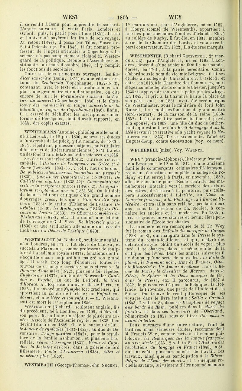 il se rendit à Bonn pour apprendre le sanscrit. L'année suivante , il visita Paris, Londres et Oxford, puis, il partit pour l'Inde (1841). Le roi et l'universilé payèrent les frais de son voyage. Au retour (1844), il passa par Tiflis, Moscou et Saint-Pétersbourg. En 1845, il fut nommé pro- fesseur de langues orientales à Copenhague. La science n'a pas complètement éloigné M. Wester- gaard de la politique. Député à l'Assemblée con- stituante, au mois d'octobre 1848, il y remplit les fonctions de secrétaire. Outre ses deux principaux ouvrages, les Jîa- dices sanscritœ (Bonn, 1841) et une édition cri- tique du Zendavesta (Copenheigue, 1852-1853), contenant, avec le texte et la traduction en an- glais, une grammaire et un dictionnaire, on cite encore de lui : le Formula ire sanscrit, la Lec- ture du sanscrit (Copenhague, 1846) et le Cata- logue des manuscrits en langue sanscrite de la bibliothèque royale de Copenhague (1846). Enfin, il a essayé de déchiffrer les inscriptions cunéi- formes de Persépolis, dont il avait rapporté, en 1844, des copies exactes. WESTERMANN (Antoine), philologue allemand, né àLeipsick, le 18 jui i 1806, acheva ses études' à l'université de Leipsiclc, y fut nomme, de 1830 à 1834, répétiteur, professeur adjoint, puis titulaire d'histoire et de littérature anciennes (1834) lia été un des fondateurs de la Société des sciences, en 1846. Ses écrits sont très-nombreux. Outre son oeuvre capitale, l'Histoire de l'éloquence en Grèce et à Rome (Leipsick, 1833-35, 2 vol.), nous citerons : De puhlicisAtlieniensiuin honorihus ac ■prxmiis (1830); Quœsliones Demmthenicœ (1830-37); De Callisthene (dijnthio (1838-42): Commentationes criticv in script ores grœcos (1846-52) ; De episto- larum scriptorihus grœcis (1851-64). On lui doit de bonnes éditions critiques d'un grand nombre d'ouvrages grecs, tels que: Vies des dix ora- teurs (1833); le traité d'Étienne de Byzan-e De urbibus (1839); les Mijthographes (\8ii3); les Dis- cours de Lyxias (1853); les OEuvres complètes de Philostrate (^848), etc. Il a donné une édition de l'ouvrage de G. J. Voss, De historicis grœcis (1838) et une traduction allemande du livre de Leake sur les Dêmes de l'Attique (1840). WESTMACOTT (sirRichard), sculpteur anglais, né à Londres, en 1775, fut élève de Ganova, et succéda à Flaxmann, comme professeur de sculp- ture à l'Académie royale (1827), fonctions dont il s'acquitte encore aujourd'hui malgré son grand âge. Il serait trop long d'énumérer toutes les œuvres de sa longue carrière; nous citerons : la Douleur d'une mère (1822), plusieurs fois répétée; Euphrosine (1837), au duc de Newcastle ; Cupi- don et Psyché, au duc de Bedford; la Mort d'Horace. A l'Exposition universelle de Paris, en 1856 , il a envoyé une Nymjjhe fort gracieuse, qui appartient au comte de Carlisle; un Enfant en- dormi, et une Mère et son enfant. — M. Westma- cott est mort le 1 septembre 1856. Westmacott (Richard), sculpteur anglais, flis du précédent, né à Londres, en 1799, et élève de son père, fit en Italie un séjour de plusieurs an- nées. Associé de l'Académie royale, en ]'838,il en devint titulaire en 1849. On cite surtout de lui : le.loueur de cymbales (1832-1856), au duc de De- vonshire; l'Ange gardien (1842), pour la sépul- ture de la fimille Ashburton, et plusieurs bas reliefs: Vénus et Ascagne (1831), Vénus et Cupi- don, la Jacinthe des bois, dans la galerie de lord EUesmere: Paolo et Francesca (1838), Allez et ne péchez plus (1860). WESTMEATH (George-Thomas-John Nugent. 1 m.arquis de), pair d'Angleterre, né en 1785, à Clonyn (comté de Westmeath), appartient à une des plus anciennes familles d'Irlande. Elevé au collège de Rugby, il fut élu, en 1831 , membre à vie de la Chambre des Lords, et vota avec le parti conservateur. En 1822 , il a été crée marquis. WESTMINSTER (Richard Grosvenor , 2' mar- quis de), pair d'Angleterre, né en 17 96, à Lon- dres, descend d'une ancienne famille normande, élevée, en 1761, à la pairie héréditaiie. Connu d'abord sous le nom de vicomte Belgrave, il fit ses études au collège de Christchurch, à Oxford, et entra,enl818,àla Chambre des Commui es, où il siégea.comme député du comté le Chester, jusqu'en 1836 : il appuya de son vote la politique des whigs. En 1845, il prit à la Chambre haute la place de son père, qui, en 1831, avait été créé marquis de Westminster. S'ous le ministère de lord John Russell, il a rempli les fonctions de grand maître (lord-stewart), de la maison de la reine (1850- 1852). Il fait à ce titre partie du Conseil privé. Il a épousé, en 1809, une fille du duc de Suther- land , qui est auteur d'un Récit de voyage dans la Méditerranée (Narrative of a yacht voyage in Me- diterranean; 1843). De ses six enfants, l'aîné est Hugues-Loup, comte Grosvenor (voy. ce nom). WETHERELL (miss). Voy. Warner. WEY* (Francis-Alphonse), littérateur français, né à Besançon, le 12 août 1812, d'une ancienne famille de commerçants originaii'es d'Allemagne, reçut une éducation incomplète au collège de Po- ligny et fut envoyé à Paris, en novembre 1830, afin de concourir pour l'École centrale des ma- nufactures. Eniraîné vers la carrière des arts et des lettres, il s'essaya à la peinture, puis colla- bora successivement à l'Artiste, au Globe, au Courrier français, à la Phalange, à l'Europe lit- téraire, et travailla sans relâche, pendant deux ans, sous la direction de Ch. Nodier, à con- naître les anciens et les modernes. En 1834, il prit ses grades universitaires et devint élève pen- sionnaire de l'École aes chartes. La première œuvre remarquée de M. Fr. Wey fut le roman des Enfants du marquis de Ganges (1838, in-8), qui inaugura dans la Presse le sys- tème du roraan-feuilletôn, et qui, malgré des défauts de style, obtint un succès de vogue; plus tard, il se chargea, dans la même feuille, de la critique des livres. Dans les années suivantes il ne donna qu'une série de nouvelles : la Balle de plomb, le Diamant noir, Mme de Fresnes, Otta- vio Rinuccini et Un Amour d'oifance, dans la Re- vue de Paris; le chevalier de Marsan, dans le Siècle; le Sphinx et les Deux masques de fer, dans la Presse, etc. Il parcourut, de 1837 à 1842, le plus souvent à pied, la Belgique, la Hol- lande, la Provence, une partie de l'Italie et de la Suisse. On trouve le récit pittoresque de ses voyages dans le livre intiiulé : Scilla e Cariddi (1843, 2 vol. in-8), dans ses Déceptions de voyage aux bords du Rhin, publiées dans le Musée des familles et dans ses Souvenirs de l'Oberland, réimprimés en 1857 sous ce titre: Utie passion avant la lettre. Deux ouvrages d'une autre nature, fruit de tardives mais sérieuses études, recom.mandent M. Francis Wey, comme écrivain et comme phi- lologue: les Remarques sur la langue française au xix siècle (1845, 2 vol. in-8) et l Histoire des révolutions du langage en France (1848, in-8), qui lui coûta plusieurs années de travail. Ces travaux, ainsi que sa participation à \d. Biblio- thèque de l'École des chartes et à quelques re- cueils savants, lui valurent d'être nommé membre