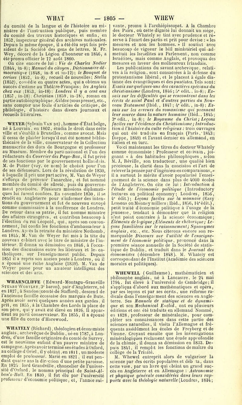 du comité de la langue et de l'histoire au mi- nistère de l'instruction publique, puis membre du comité des travaux historiques et enfin, eu 1852, inspecteur général des archives nationales. Depuis la même époque, il a été élu sept fois pré- sident de la Société des gens de lettres. M. Fr. Wey, décoré de la Légion d'honneur en 1846, a été promu officier le 12 août 1860. On cite encore de lui : Vie de Charles Nodier (1844, in-8) ; Manuel du citoyen, Dictionnaire dé- mocratique (1848, in-8 et in-12); le Bouquet de cerises (18.W, in-8), recueil de nouvelles; SïeHa (1852), comédie en quatre actes, qui a obtenu un succès d'estime au Théâtre-Français: les Anglais chez eux vl853, in-18); Londres' il y a cent ans (1857 , in-18); Christian (1859, in-18), roman en partie autobiographique , Gildas (souspresse),etc., sans compter une foule d'articles de critique, de philologie, d'histoire dans divers journaux et recueils littéraires. WEYER (Sylvain Van de) , homme d'État belge, né à Louvaiu, en 1802, étudia le droit dans cette ville et s'établit à Bruxelles , comme avocat. Mais il cessa de plaider lorsqu'il eut été nommé biblio- thécaire de la ville , conservateur de la Collection manuscrite des ducs de Bourgogne et professeur au Muséum. Membre du parti national et l'un des rédacteurs du Courrier des Pays-Bas, il fut privé de ses fonctions par le gouvernement hollai.d:iis. M. de Potter (voy. ce nom) le choisit pour l'un de ses défenseurs. Lors de la révolution de 1830, à laquelle il prit une part active, M. Van deWeyer s'efforça de prévenir l'anarchie, et fut nommé membre du comité de sûreté, puis du gouverne- ment provisoire. Plusieurs missions diplomati- ques lui furent confiées. En novembre 1830, il se rendit en Angleterre pour s'informer des inten- tions du gouvernement et fut de nouveau envoyé comme commissaire à la conférence de Londres. De retour dans sa patrie, il fut nommé ministre des aflaires étrangères, et contribua beaucoup à l'élection du roi Léopold, qui, après son couron- nement, lui confia les fonctions d'ambassadeur à Londres. Ajh ès la retraite du ministère Nothonib , en 1845; M. Van de Weyer fut mis à la tête du nouveau cibinet avec le titre de ministre de l'in- térieur. Il donna sa démission en 1846, à l'occa- sion des discussions entre les libéraux et les ca- tholiques, sur renseignement public. Depuis 1851 il a repris son ancien poste à Londres, où il a épousé une riche Anglaise (1839). M. Van de Weyer passe pour un amateur intelligent des sciences et des arts. WHAENCLIFFE (Edward-Montagu-Granville Stuart WoRiLF.Y, 3'' baron), pair d'Angleterre, né en 1827 , à Sandon (comté de Stafford), descend de l'ancienne famille écossaise des marquis de Bute. Après avoir servi quelques années aux gardes, il prit, en 1855 , à la Chambre des Lords la place de son père, qui y avait été élevé en 1826. Il appar- tient au parti conservateur. En 1855, il a épousé une fille du comte d'Harevfood. WHATELY (Richard), théologien et économiste anglais, archevêquede Dublin , né en 1787,à Lon- dres, d'une famille originaire du comté de Surrey, est le neuvième enfant d'un pauvre ministre de campngne. Après avoir terminé ses études àOxford, au collège d'Oriel, il y obtint, en 1811 , un modeste emploi de professeur. Marié en 1821 , il eut pen- dant quatre ans la dirnciion d'une petite paroisse. En 1825 , lord Grandville, chancelier de l'univer- sité d'Oxford, le nomma principal de Saint-Al- han's-llall..En 1830, il fut élu par l'université professeur d'économie politique, et, l'annte sui- I vante, promu à l'archiépiscopat. A la Chambre des Pairs, où cette dignité lui donnait un siège, le docteur Whately se tint avec prudence et ré- serve à l'écart des partis et prit pour devise : a les mesures et non les hommes. » Il soutint avec beaucoup de vigueur le bill ministériel qui ad- mettait les Israélites au Parlement, non comme Israélites, mais comme Anglais, et provoqua des mesures en faveur des malheureux Irlandais. Les publications du savant archevêque, relati- ves à la religion, sont consacrées à la défense du protestantisme libéral, et le placent à égale dis- tance'des évangéliques et des puséistes. Tels sont: Essais sur quelques-uns des caractères spéciaux du christianisme (Londres, 1846 ; 5 edit., iii-8j ; Es- sais sur les difficultés qui se rencontrent dans les écrits de saint Paul et d'autres parties du Nou- veau Testament (Ibid., 1847 ; 4 édit., in-8) ; Es- sais sur les erreurs du romanisme qui prennent leur source dans lanature humaine (Ibid., 1845 ; 3° edit., in-8)-, le Royaume du Christ ; Leçons faciles sur l'évidence du Christianisme ; Introduc- tion à l'histoire du culte religieux : trois ouvrages qui ont été traduits en français (Paris1843 ; Dieppe, 1849) et l'avant dernier en allemand, en italien et en turc. Voici maintenant les titres du docteur Whately comme économiste : Professeur et éciivain, joi- gnant te à des habitudes philosophiques , selon M. J. Réville, son traducteur, une qualité bien précieuse, la clarté dans la concision et l'art de relever la pensée par d'ingénieuses cotnparaisons,» il a surtout le mérite d'avoir popularisé l'ensei- gnement de la science dans plus de 4000 écoles de l'Angleterre. On cite de lui : Introduction à l'élude de l'économie politique ( Introductory lectures on political economy; Londres, 1856, 4° édit.) ; Leçons faciles sur la monnaie (Kasy Lessons onMonney millers: Ibid., 1856, 14''édit.), petit traité d'économie politique à l'usage de la jeunesse, tendant à démontrer que la religion n'est point coniraire à la science économique; Eléments de logique ; Éléments de rhétorique ; Le- çons familières sur le raisonnement ; Synonymes anglais, etc., etc. Nous citerons encore son re- marquable Discours sur l'utilité de l'enseigne- ment de réconomie politique, prononcé dans la première séance annuelle de la Société de statis- tique de Dublin, et traduit dans le Journal des économistes (décembre 1848). M. Whately est correspondant de l'Institut (Académie des sciences morales et politiques). 'WHE'WELL (Guillaume), mathématicien et philosophe anglais, né à Lancasire, le 24 mai 1794, fut élevé à l'université de Cambridge ; il s'appliqua d'abord aux mathématiques et opéra, par ses leçons et par ses écrits, une réforme ra- dicale dans l'enseignement des sciences en Angle- terre. Ses Manuels de statique et de dynami- que et son. Mechanical Euclid, ont eu plusieurs éditions et ont été traduits en allemand. Nommé, en 1828, professeur de minéralogie, pour com- pléter ses connaissances dans cette partie des sciences naturelles, il visita l'Allemagne et fré- quenta assidûment les écoles de Freyberg et de Vienne. Croyant ensuite que les investigations minéralogiques réclament une élude appi ofondie de la chimie, il donna sa démission en 1833. De- puis 1841, il remplit les fonctions de maître du collège de la Trinité. M. Whewel entreprit alors de vulgariser la science par des écrits populaires et déb la, dans cette voie, par un livre qui obtint un grand suc- cès en Angleterre et en Allemagne : Astronomie et physique générale considérées dans leurs rap- ports avec la théologie nalurelle {Londres, 1834;