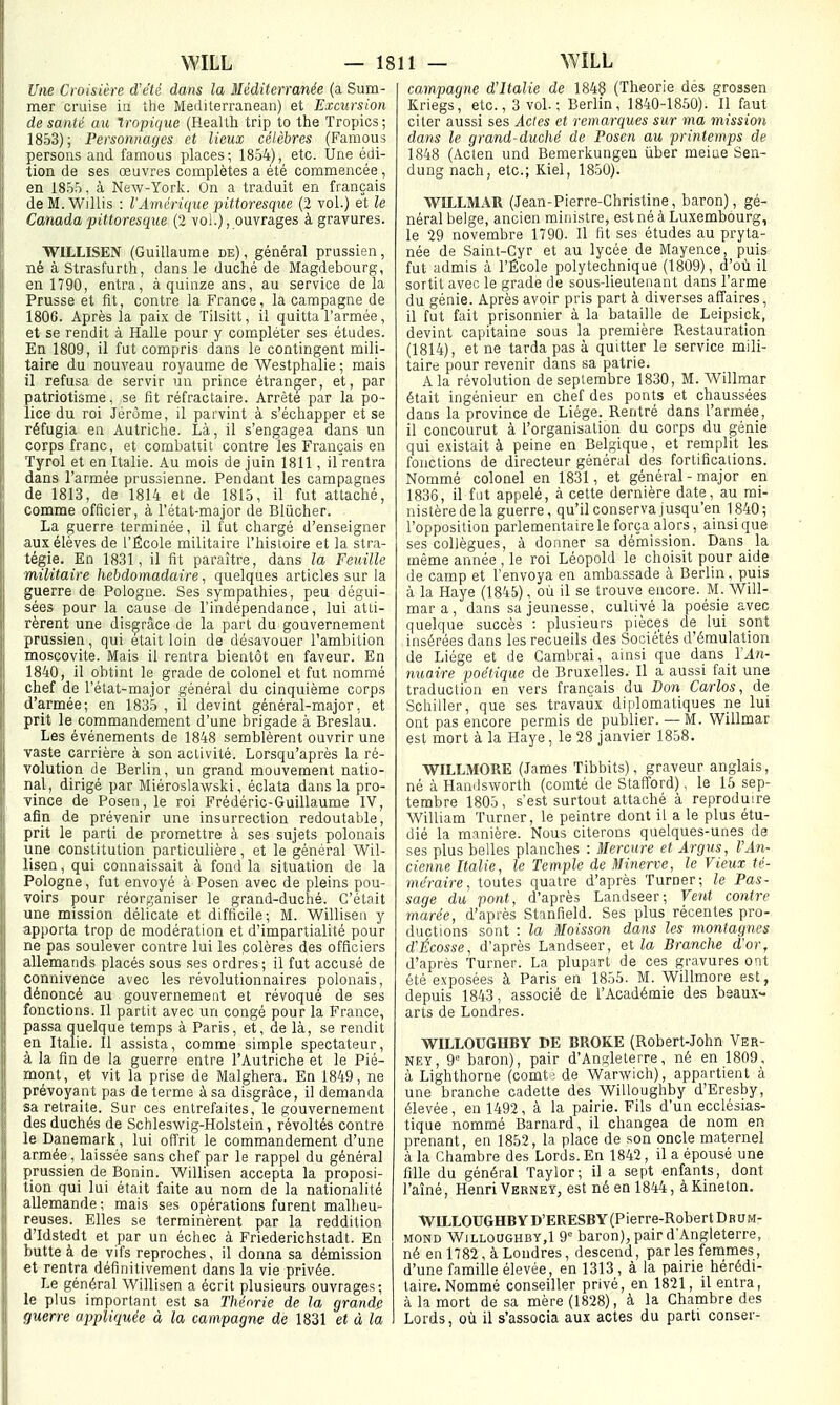 Une Croisière d'été dans la Méditerranée (a Sum- mer cruise in the Meiliterranean) et Excursion de santé au tropique (HeaUh trip to the Tropics ; 1853); Personnages et lieux célèbres (Famous persons and famous places; 1854), etc. Une édi- tion de ses œuvres complètes a été commencée, en 1855, à New-York. On a traduit en français deM.Willis : l'Amérique pittoresque (2 vol.) et le Canada pittoresque (2 vol.), ouvrages à gravures. WILLISEN (Guillaume de) , général prussien, né à Strasfurth, dans le duché de Magdebourg, en 1790, entra, à quinze ans, au service delà Prusse et fit, contre la France, la campagne de 1806. Après la paix de Tilsitt, il quitta l'armée , et se rendit à Halle pour y compléter ses études. En 1809, il fut compris dans le contingent mili- taire du nouveau royaume de Westphalie ; mais il refusa de servir un prince étranger, et, par patriotisme, se fit réfractaire. Arrêté par la po- lice du roi Jérôme, il parvint à s'échapper et se réfugia en Autriche. Là, il s'engagea dans un corps franc, et combatiit contre les Français en Tyrol et en Italie. Au mois de juin 1811, il rentra dans l'armée prussienne. Pendant les campagnes de 1813, de 1814 et de 1815, il fut attaché, comme officier, à l'état-major de Blùcher. I La guerre terminée, il fut chargé d'enseigner aux élèves de l'École militaire l'hisloire et la stra- tégie. En 1831, il fit paraître, dans la Feuille militaire hebdomadaire, quelques articles sur la i guerre de Pologne. Ses sympathies, peu dégui- sées pour la cause de l'indépendance, lui atli- I rèrent une disgrâce de la part du gouvernement prussien, qui élait loin de désavouer l'ambition moscovite. Mais il rentra bientôt en faveur. En 1840, il obtint le grade de colonel et fut nommé chef de l'élat-major général du cinquième corps d'armée; en 1835 , il devint général-major, et prit le commandement d'une brigade à Breslau. Les événements de 1848 semblèrent ouvrir une vaste_ carrière à son activité. Lorsqu'après la ré- volution de Berlin, un grand mouvement natio- nal, dirigé par Miéroslawski, éclata dans la pro- ; -vince de Posen, le roi Frédéric-Guillaume IV, Ij afin de prévenir une insurrection redoutable, II prit le parti de promettre à ses sujets polonais Il une constitution particulière, et le général Wil- [i lisen, qui connaissait à fond la situation de la 1 Pologne, fut envoyé à Posen avec de pleins pou- [ Toirs pour réorganiser le grand-duché. C'était 1 une mission délicate et difficile; M. Willisen y apporta trop de modération et d'impartialité pour ne pas soulever contre lui les colères des officiers allematids placés sous ses ordres; il fut accusé de connivence avec les révolutionnaires polonais, dénoncé au gouvernement et révoqué de ses fonctions. Il partit avec un congé pour la France, passa quelque temps à Paris, et, de là, se rendit en Italie. Il assista, comme simple spectateur, à la fin de la guerre entre l'Autriche et le Pié- mont, et vit la prise de Malghera. En 1849, ne 1 prévoyant pas de terme à sa disgrâce, il demanda ! sa retraite. Sur ces entrefaites, le gouvernement |! des duchés de Schleswig-Holstein, révoltés contre I le Danemark, lui offrit le commandement d'une armée, laissée sans chef par le rappel du général prussien de Bonin. Willisen accepta la proposi- tion qui lui était faite au nom de la nationalité allemande; mais ses opérations furent malbeu- II reuses. Elles se terminèrent par la reddition Ij d'Idstedt et par un échec à Friederichstadt. En {i butte à de vifs reproches, il donna sa démission : et rentra définitivement dans la vie privée. I Le général Willisen a écrit plusieurs ouvrages; i le plus important est sa Théorie de la grande II guerre appliquée à la campagne de 1831 et à la campagne d'Italie de 1848 (Théorie dés grossen Kriegs, etc., 3 vol.; Berlin, 1840-1850). Il faut citer aussi ses Actes et remarques sur ma mission dans le grand-duché de Posen au printemps de 1848 (Acten und Bemerkungen iiber meiue Sen- dung nach, etc.; Kiel, 1850). WILLMAR (Jean-Pierre-Christine, baron), gé- néral belge, ancien ministre, est né à Luxembourg, le 29 novembre 1790. Il fit ses études au pryta- née de Saint-Cyr et au lycée de Mayence, puis fut admis à l'École polytechnique (1809), d'où il sortit avec le grade de sous-lieutenant dans l'arme du génie. Après avoir pris part à diverses affaires, il fut fait prisonnier à la bataille de Leipsick, devint capitaine sous la première Restauration (1814), et ne tarda pas à quitter le service mili- taire pour revenir dans sa patrie. A la révolution de septembre 1830, M. Willmar était ingénieur en chef des ponts et chaussées dans la province de Liège. Rentré dans l'armée, il concourut à l'organisation du corps du génie qui existait à peine en Belgique, et remplit les fonctions de directeur général des fortifications. Nommé colonel en 1831, et général - major en 1836, il fut appelé, à cette dernière date, au mi- nistère de la guerre, qu'il conserva jusqu'en 1840; l'opposition parlementaire le força alors, ainsi que ses collègues, à donner sa démission. Dans la même année , le roi Léopold le choisit pour aide de camp et l'envoya en ambassade à Berlin, puis à la Haye (1845), où il se trouve encore. M. Will- mar a, dans sa jeunesse, cultivé la poésie avec quelque succès : plusieurs pièces de lui sont insérées dans les recueils des Sociétés d'émulation de Liège et de Cambrai, ainsi que dans l'An- nuaire poétique de Bruxelles. Il a aussi fait une traduction en vers français du Don Carlos, de Schiller, que ses travaux diplomatiques ne lui ont pas encore permis de publier. — M. Willmar est mort à la Haye, le 28 janvier 1858. WILLMORE (James Tibbits), graveur anglais, né à Handsworth (comté de Stafi'ord), le 15 sep- tembre 1805, s'est surtout attaché à reproduire William Turner, le peintre dont il a le plus étu- dié la manière. Nous citerons quelques-unes de ses plus belles planches : Mercure et Argus, l'An- cienne Italie, le Temple de Minerve, le Vieux té- méraire, toutes quatre d'après Turner; le Pas- sage du pont, d'après Landseer; Vent contre marée, d'après Stanfield. Ses plus récentes pro- ductions sont : la Moisson dans les montagnes d'Écosse, d'après Landseer, et Branche d'or, d'après Turner. La plupart de ces gravures ont été exposées à Paris en 1855. M. Willmore est, depuis 1843, associé de l'Académie des beaux- ans de Londres. WILLOUGHBY DE BROKE (Robert-John Ver- NEY, 9° baron), pair d'Angleterre, né en 1809, à Lighthorne (comt ; de Warwich), appartient à une branche cadette des Willoughby d'Eresby, élevée, en 1492, à la pairie. Fils d'un ecclésias- tique nommé Barnard, il changea de nom en prenant, en 1852, la place de son oncle maternel à la Chambre des Lords. En 1842 , il a épousé une fille du général Taylor; il a sept enfants, dont l'aîné, Henri Verney, est né en 1844, àKineton. WILLOUGHBY D'ERESBY (Pierre-RobertDfiUM- MOND Willoughby,1 9 baron), pair d'Angleterre, né en 1782, à Londres, descend, par les femmes, d'une famille élevée, en 1313, à la pairie hérédi- taire. Nommé conseiller privé, en 1821, il entra, à la mort de sa mère (1828), à la Chambre des Lords, où il s'associa aux actes du parti conser-