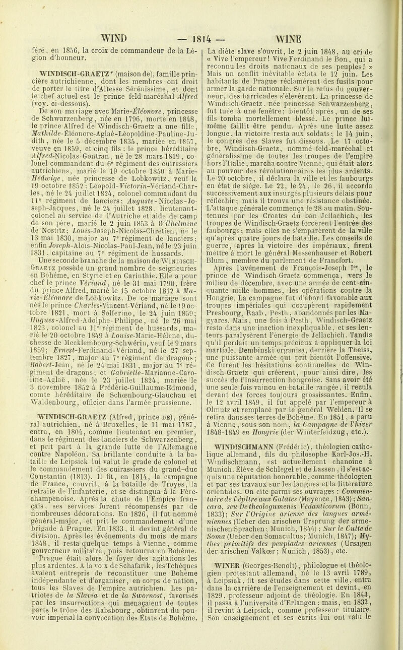 féré, en 1856, la croix de commandeur de la Lé- gion d'honneur. _ WINDISCH-GRAETZ* (maison de), famille prin- cière autrichienne, dont les membres ont droit de porter le titre d'Altesse Sérénissime, et dont le chef actuel est le prince feld-maréchal Alfred (voy. ci-dessous). De son mariage avec Marie-l??eonofe, princesse de Schwarzenberg, née en 1796, morte en 1848, le prince Alfred de Windisch-Graet'z a une filie, jJfai/M'Ide-Êléonore-Aglaé-Léopoldine-Pauline-Ju- dith, née le 5 décembre 1835, mariée en 1857, veuve çn 1859, et cinq fils : le prince héréditaire jlZfred-Nicolas Contran, né le 28 mars 1819, co- lonel commandant du 6° régiment des cuirassiers autrichiens, marié le 19 octobre 1850 à Marie- Hedivige, née princesse de Loblcovi'itz, veuf le 19 octobre 1852 : Léopold-F/cforHî-Vériand-Char- les, ne le 24 juillet 1824, colonel commandant du 11 régiment de lanciers; j4«gt«fe-Nicolas-Jo- seph-Jacques, né le 24 juillet 1828, lieutenant- colonel au service de l'Autriche et aide de camp de son père, marié le 2 juin 1853 à Wilhelmine de Nostitz; loînVJoseph-Nicolas-Chrétien, né le 13 mai 1830, major au 7 régiment de lanciers; enfin Josep/i-Aloïs-Nicolas-Paul-Jean, né le 23 juin 1831, capitaine au 7° régiment de hussards. Une seconde branche de la maison de Windisch- Graetz possède un grand nombre de seigneuries en Bohême, en Styrie et en Cariiithie. Elle a pour chef le prince Vériand, né le 31 mai 1790, frère du prince Alfred, marié le 15 octobre 1812 à Ma- rie-Eléonore de Lobkowitz. De ce mariage sont nés le prince C/iar?C5^Yincent-Vériand, né le ! 9 oc- tobre 1821, mort à Solfenno, le 24 juin 1859; //ugrtes-Alfred-Adolphe-Philippe, né le 26 mai 1823, colonel au 11= régiment de hussards, ma- rié le 20 octobre 1849 à iouise-Marie-Hélène, du- chesse de Mecklembourg-Schwérin, veuf le 9 mars 1859; ErnesÉ-Ferdinand-Véïiand, né le 27 sep- tembre 1827, major au 7' régiment de dragons; Roberi-Jean, né le 24 mai 1831, major au 7° ré- giment de dragons ; et Ga&neZZe-Marianne-Caro- line-Aglaë, née le 23 juillet 1824, mariée le 3 novembre 1852 à Frédéric-Guillaume-Edmond, comte héréditaire de Schœnbourg-Glauchau et Waldenbourg, oflîcier dans l'armée prussienne. WINDISCH-GRAETZ (Alfred, prince de), géné- ral autrichien, né à Bruxelles, le 11 mai 1787, entra, en 1804, comme lieutenant en premier, dans le régiment des lanciers de Schwarzenberg , et prit part à la grande lutte de l'Allemagne contre Napoléon. Sa brillante conduite à la ba- taille de Leipsick lui valut le grade de colonel et le commandement des cuirassiers du grand-duc Constantin (1813). Il fit, en 1814, la campagne de France, C:;juvrit, à la bataille de Troyes, la retraite de l'infanterie, et se distingua à la Fère- champenoise. Après la chute de l'Empire fran- çais , ses services furent récompensés par de iiombreuses décorations. En 1826, il fut nommé général-major, et prit le commandement d'une briga.de à Prague. En 1833, il devint général de division. Après les événements du mois de mars 1848, il resta quelque temps à Vienne, comme gouverneur militaire, puis retourna en Bohème. Prague était alors le foyer des agitations les plus ardentes. A la voix de Schafarik, les Tchèques avaient entrepris de reconstituer une Bohème indépendante et d'organiser, en corps donation, tous les Slaves de l'empire auxricliien. Les pa- triotes de la Slavia et de la Swornost, favorisés par les insurrections qui menaçaient de toutes parts le trône des Habsbourg, obtinrent du pou- voir impérial la convocation des Etats de Bohême. La diète slave s'ouvrit, le 2 juin 1848, au cri de a Vive l'empereur! Vive Ferdinand le Bon, qui a reconnu les droits nationaux de ses peuples! » Mais un conflit inévitable éclata le 12 juin. Les habitants de Prague réclamèrent des fusils pour armer la garde nationale. Sur le refus du gouver- neur, des barricades .s'élevèrent. La princesse de Windisch-Graetz. née princesse Schwarzenberg, fut tuée à une fenêtre; bientôt après, un de ses fils tomba mortellement blessé. Le prince lui- même faillit être pendu. Après une lutte assez longue, la victoire resta aux soldats; le 14 juin, le consrès des Slaves fut dissous. Le 17 octo- bre, Windisch-Graetz, nommé feld-maréchal et généralissime de toutes les troupes de l'empire hors l'Italie , marcha contre Vienne, qui était alors au pouvoir des révolutionnaires les plus ardents- Le 20 octobre, il déclara la ville et les faubourgs en état de siège. Le 22, le 24, le 26, il accorda successivement aux insurgés plusieurs délais pour réfléchir; mais il trouva une résistance obstinée. L'attaque générale commença le 28 au matin. Sou- tenues par les Croates dû ban Jellachich, les troupes de Windisch-Graetz forcèrent l'entrée des faubourgs -. mais elles ne s'emparèrent de la ville qu'après quatre jours de bataille. Les conseils de guerre, après la victoire des impériaux, firent mettre à mort le général Messenhauser et Robert Blum , membre du parlement de Francfort. Après l'avènement de François-Joseph I, le prince de Windisch-Graetz commença, vers le milieu de décembre, avec une armée de cent cSn- quante mille hommes, les opérations contre la Hongrie. La campagne fut d'abord favorable aux troupes impériales qui occupèrent rapidement Presbourg, Raab , Pestli, abandonnés par les Ma- gyares. Mais, une fois à Pesth, Windisch-Graetz resta dans une inaction inexpliquable, et ses len- teurs paralysèrent l'énergie de Jellachich. Tandis qu'il perdait un temps précieux à appliquer la loi martiale, Dembinski organisa, derrière la Theiss, une puissante armée qui prit bientôt l'offensive. Ce furent les hésitations continuelles de Win- disch-Graetz qui créèrent, pour ainsi dire, les succès de l'insurrection hongroise. Sans avoir été une seule fois vaincu en bataille rangée, il recula devant des forces toujours grossissantes. Enfin, le 12 avril 1849, il fut appelé par l'empereur à Olmutz et remplacé par le général Welden. Il se retira dans ses terres de Bohême. En 1861, a paru à Vienne, sous son nom , la Campagne de l'hiver 1848-1849 en Hongrie (der Winterfeldzug, etc.). WINDÎSCHMANN (Frédéric), théologien catho- lique allemand, fils du philosophe Karl-Jos.-H. Wmdischmann, est actuellement chanoine à Munich. Élève de Schlegel et de Lassen , il s'est ac- quis une réputation honorable , comme théologien et par ses travaux sur les langues et la littérature orientales. On cite parmi ses ouvrages : Commen- taire de l'épitre aux Galates (Mayence, 1843) ; San- cara, seu De theologumenis Vedanticorum (Bonn, 1833); Sur l'Origine arienne des langues armé- niennes (Ueber den arischen Ursprung der arme- nischen Sprachen; Munich, 1844) ; Sur le Culte de Soma (Ueber den Somacultus; Munich, 1847); Mij- ihes primitifs des peuplades ariennes (Ursagen der arischen Valkcer; Munich, 1853), etc. WINER (Georges-Benoît), philologue et théolo- gien protestant allemand, né le 13 avril 1789, à Leipsick, fit ses études dans cette ville, entra dans la carrière de l'enseignement et devint, en 1829, professeur adjoint de théologie. En 1843, il passa à l'université d'Erlangen : mais, en 1832, il revint à Leipsick, comme professeur titulaire. Son enseignement et ses écrits lui ont valu le