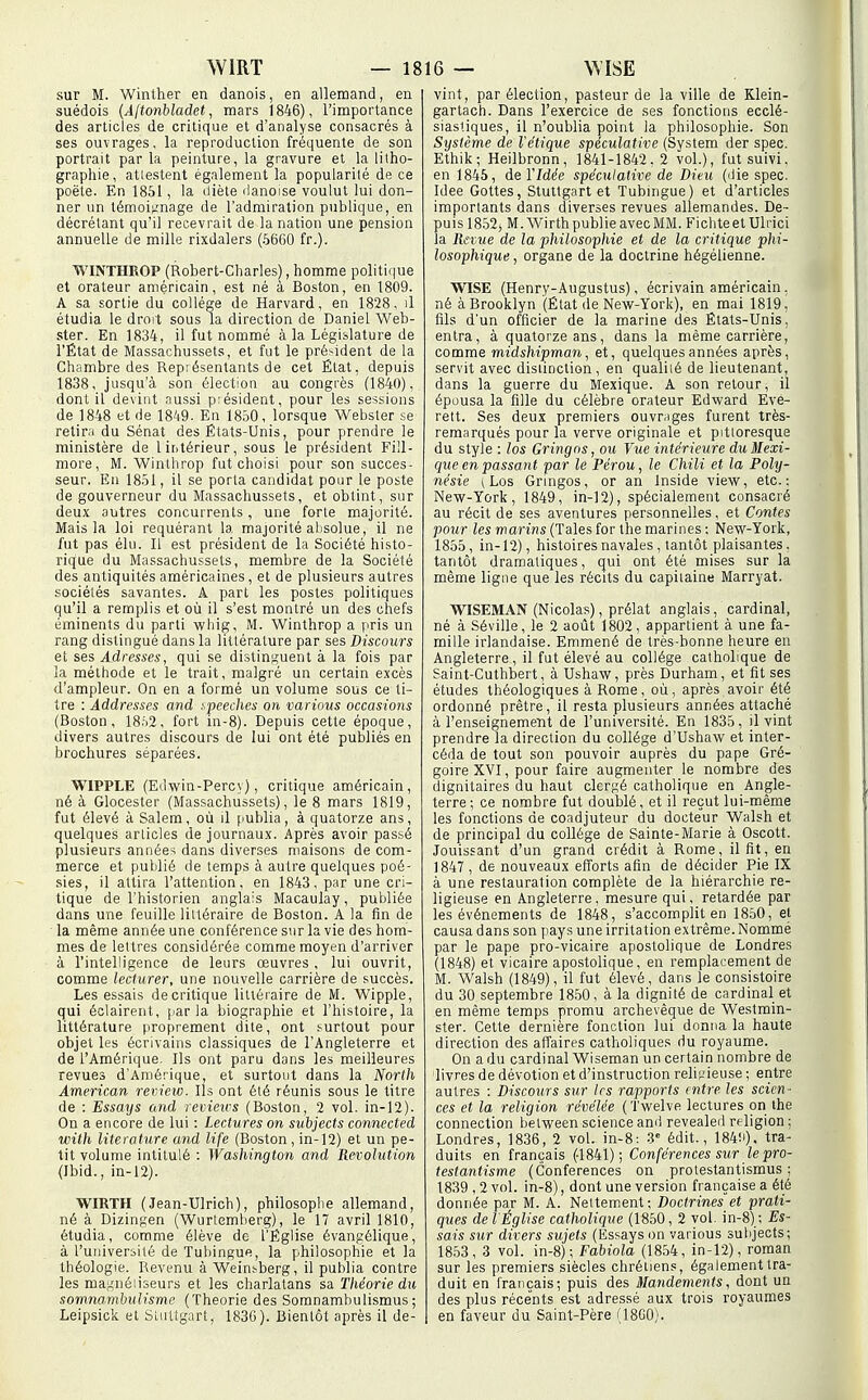 sur M. Winther en danois, en allemand, en suédois (Ajtonhladet, mars 1846), l'importance des articles de critique et d'analyse consacrés à ses ouvrages, la reproduction fréquente de son portrait par la peinture, la gravure et la litho- graphie, attestent également la popularité de ce poëte. En 1851, la diète ilanoise voulut lui don- ner un témoignage de l'admiration publique, en décrétant qu'il recevrait de la nation une pension annuelle de mille rixdalers (5660 fr.). WINTHROP (Robert-Charles), homme politique et orateur américain, est né à Boston, en 1809. A sa sortie du collège de Harvard, en 1828, il étudia le droit sous la direction de Daniel Web- ster. En 1834, il fut nommé à la Législature de l'État de Massachussets, et fut le pré>-ident de la Chambre des Représentants de cet État, depuis 1838, jusqu'à son élection au congrès (1840), dont il devint nussi président, pour les sessions de 1848 et de 1849. En 1850, lorsque Webster se retira du Sénat des États-Unis, pour prendre le ministère de l intérieur, sous le président Fill- more, M. Wintlirop fut choisi pour son succes- seur. En 1851, il se porta candidat pour le poste de gouverneur du Massachussets, et obtint, sur deux autres concurrents, une forte majorité. Mais la loi requérant la majorité absolue, il ne fut pas élu. Il est président de la Société histo- rique du Massachussets, membre de la Société des antiquités américaines , et de plusieurs autres sociétés savantes. A part les postes politiques qu'il a remplis et où il s'est montré un des chefs éminents du parti whig, M. Winthrop a pris un rang distingué dans la littérature par ses Discours et ses Adresses, qui se distinguent à la fois par la méthode et le trait, malgré un certain excès d'ampleur. On en a formé un volume sous ce ti- tre : Addresses and ■••peeches on varions occasions (Boston, 18.'i2, fort in-8). Depuis cette époque, divers autres discours de lui ont été publiés en brochures séparées. WIPPLE (Edwin-Percy), critique américain, né à Glocester (Massachussets), le 8 mars 1819, fut élevé à Salem, où il publia, à quatorze ans, quelques articles de journaux. Après avoir passé plusieurs années dans diverses maisons de com- merce et publié de temps à autre quelques poé- sies, il attira l'attention, en 1843, par une cri- tique de l'historien anglais Macaulay, publiée dans une feuille littéraire de Boston. A la fin de la même année une conférence sur la vie des hom- mes de lettres considérée comme moyen d'arriver à l'intelligence de leurs œuvres , lui ouvrit, comme lecturer, une nouvelle carrière de succès. Les essais de critique littéraire de M. Wipple, qui éclairent, parla biographie et l'histoire, la littérature proprement dite, ont surtout pour objet les écrivains classiques de l'Angleterre et de l'Amérique. Ils ont paru dans les meilleures revues d'Amérique, et surtout dans la North American review. Ils ont été réunis sous le titre de : Essays and revieirs (Boston, 2 vol. in-12). On a encore de lui : Lectures on subjects connected wiih literature and life (Boston , in-12) et un pe- tit volume intitulé : Washington and Révolution (Ibid., in-12). WIRTH (Jean-Ulrich), philosophe allemand, né à Dizingen (Wurtemberg), le 17 avril 1810, étudia, comme élève do l'Église évangélique, à l'université de Tubingue, la philosophie et la théologie. Revenu à Weinsberg, il publia contre les magnéiiseurs et les charlatans sa Théorie du somnambulisme (Théorie des Soranambulismus ; Leipsick et Stuttgart, 1830). Bientôt après il de- vint, par élection, pasteur de la ville de Klein- gartach. Dans l'exercice de ses fonctions ecclé- siastiques, il n'oublia point la philosophie. Son Stjsfème de l'étique spéculative (Svstem der spec. Ethik; Heilbronn, 1841-1842,2 vol.), fut suivi, en 1845, de YIdée spéculative de Dieu (ilie spec. Idée Gottes, Stuttgart et Tubingue) et d'articles importants dans diverses revues allemandes. De- puis 18.52, M. Wirth publie avec MM. Fichteet Ulrici la Revue de la philosophie et de la critique phi- losophique , organe de la doctrine hégélienne. WISE (Henry-Augustus), écrivain américain. né à Brooklyn (État de New-York), en mai 1819, fils d'un officier de la marine des États-Unis, entra, à quatorze ans, dans la même carrière, comme midshipman, et, quelques années après, servit avec distinction, en qualité de lieutenant, dans la guerre du Mexique. A son retour, il épousa la fille du célèbre orateur Edward Evé- rett. Ses deux premiers ouvmges furent très- remnrqués pour la verve originale et pittoresque du style : los Gringns, ou Vue intérieure du Mexi- que en passant par le Pérou, le Chili et la Poly- nésie (Los Gringos, or an Inside view, etc.: New-York, 1849, in-12), spécialement consacré au récit de ses aventures personnelles, et Contes pour les marins (Taies for the marines ; New-York, 1855, in-12), histoires navales, tantôt plaisantes, tantôt dramatiques, qui ont été mises sur la même ligne que les récits du capitaine Marryat. WISEMAN (Nicolas), prélat anglais, cardinal, né à Séville, le 2 août 1802, appartient à une fa- mille irlandaise. Emmené de très-bonne heure en Angleterre, il fut élevé au collège catholique de Saint-Cuthbert, à Ushaw, près Durham, et fit ses études théologiques à Rome, où, après avoir été ordonné prêtre, il resta plusieurs années attaché à l'enseignement de l'université. En 1835, il vint prendre la direction du collège d'Ushaw et inter- céda de tout son pouvoir auprès du pape Gré- goire XVI, pour faire augmenter le nombre des dignitaires du haut clergé catholique en Angle- terre; ce nombre fut doublé, et il reçut lui-même les fonctions de coadjuteur du docteur Walsh et de principal du collège de Sainte-Marie à Oscott. Jouissant d'un grand crédit à Rome, il fit, en 1847 , de nouveaux efforts afin de décider Pie IX à une restauration complète de la hiérarchie re- ligieuse en Angleterre, mesure qui, retardée par les événements de 1848, s'accomplit en 1850, et causa dans son pays une irritation extrême. Nommé par le pape pro-vicaire apostolique de Londres (1848) et vicaire apostolique, en remplacement de M. Walsh (1849), il fut élevé, dans le consistoire du 30 septembre 1850, à la dignité de cardinal et en même temps promu archevêque de Westmin- ster. Cette dernière fonction lui donna la haute direction des affaires catholiques du royaume. On a du cardinal Wiseman un certain nombre de livres de dévotion et d'instruction religieuse ; entre autres : Discours sxr 1rs rapports entre les scien- ces et la religion révélée (Twelve lectures on the connection between science and revealed religion ; Londres, 1836, 2 vol. in-8: -3' édit., 184!i). tra- duits en français (-1841); Conférences sur le pro- testantisme (Conférences on protestantismus : 1839 , 2 vol. in-8), dont une version française a été donnée par M. A. Nettement; Doctrineset prati- ques de l Église catholique (1850, 2 vol. in-8) ; Es- sais sur divers sujets (Essays on various subjects; 1853, 3 vol. in-8); Fabiola (1854, in-12), roman sur les premiers siècles chrétiens, également tra- duit en français; puis des Mandements, dont un des plus récè^nts est adressé aux trois royaumes en faveur du Saint-Père (18G0).