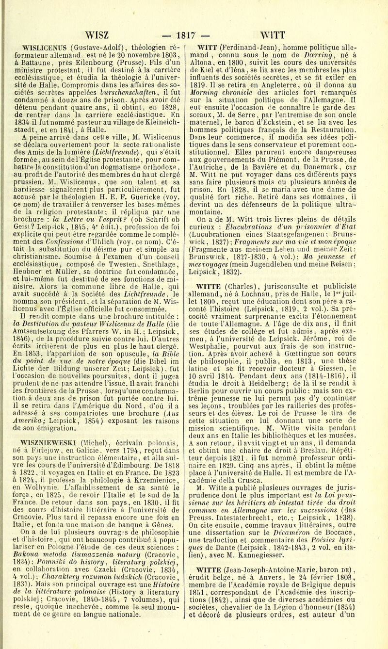 WISLICENUS (Gi)stave-A(lolf), théologien ré- formateur allemand. est né le 20 novembre 1803, àBattaune, près Eilenbourg (Prusse). Fils d'un ministre protestant, il fut destiné à la carrière ecclésiastique, et étudia la théologie à l'univer- sité de Halle. Compromis dans les affaires des so- ciétés secrètes appelées hurschenschaften, il fut condamné à douze ans de prison. Après avoir été détenu pendant quatre ans, il obtint, eu 1828, de rentrer dans la carrière ecclé-iastique. Kn 1834 il fut nommé pasteu r au village de Kleineich- staedt, et en 1841, à Halle. A peine arrivé dans cette ville, M. Wislicenus se déclara ouvertement pour la secte rationaliste des Amis de la lumière {Lichtfreundé), qui s'était formée, au sein de l'Église protestante, pour com- battre la constitution d'un dogmatisme orthodoxe , au profit de l'autoriié des membres du haut clergé prussien. M. Wislicenus, que son talent et sa hardiesse signalèrent plus particulièrement, fut accusé par le théologien H. E. F, Guericke (voy. ce nom) de travailler à renverser les bases mêmes de la rfligion protestante; il répliqua par une brochure : la Lettre ou l'esprit? (ob Sohrift ob Geisi ? Leip.^ick , 1845, 4''éilit.), profession de foi explicite qui peut être regardée comme le complé- ment des Confessions d'Uldich (voy. ce nom). C'é- tait la substitution du déisme pur et simple au christianisme. Soumise à l'examen d'un conseil ecclésiastique, composé de Twesten, Snethiage, Heubner et Muller,sa doctrine fut condamnée, €t lui-même fut destitué de ses fonctions de mi- nistre. Alors la commune libre de Halle, qui avait succédé à la Société des Lichtfreundé, le nomma son président, et la séparation de M. Wis- licenus avec l'Église officielle fut consommée. H rendit compte dans une brochure intitulée : la Destitution du pasteur Wislicenus de Halle (die Amtsentsetzung des Pfarrers W. in H. ; Leipsick, 1846), de la procédure suivie contre lui. D'autres écrits irriièrent de plus en plus le haut clergé. En 1853, l'apparition de son opuscule, la Bible du point de tue de notre époque (die Bibel im Lichle der Bildung unserer Zeit; Leipsick), fut l'occasion de nouvelles poursuites, dont il jugea prudent de ne pas attendre l'issue. 11 avait franchi les frontières de la Prusse, lorsqu'une condamna- tion à deux ans de prison fut portée contre lui. Il se retira dans l'Amérique du Nord, d'où il a adressé à ses coinpatriotes une brochure {Aus Amerika; Leipsick, 1854) exposant les raisons de son émigration. WISZNIEWESKI (Michel), écrivain polonais, né à Firlejow, en Galicie. vers 1794, reçut dans son pyys une instruction élémentaire, et alla sui- vre les cours de l'université d'Edimbourg. De 1818 à 1822, il voyagea en It.ilie et en France. De 1823 à 1824, il professa la philologie à Krzemienice, en Wolhynie. L'affaiblissement de sa santé le força , en 1825, de revoir l'Italie et le sud de la France. De retour dans son pays, en 1830, il fit des cours d'histoire litiéraire à l'université de Cracovie. Plus tard il repassa encore une fois en Italie, et fon ;a une mai.îOn de banque à Gênes. On a de lui plusieurs ouvrag s de philosophie «t d'histoire, qui ont beaucoup contribué à popu- lariser en Pologne l'étude de ces deux sciences : Bakoua meloda tlumazzenia nalunj (Cracovie, 1834); Pornniki do hislortj, literatury polskiej, en collaboration avec Czaeki (Cracovie, 1834, 4 vol.) ; Charaktery rozumon ludr.kich (Cracovie, 1837). Mais son principal ouvrage est \ine Histoire de la littérature polonaise (History a literatury polskiej; Cracovie, 1840-1845, 7 volumes), qui reste, quoique inschevée, comme le seul monu- ment de ce genre en langue nationale. WITT (Ferdinand-Jean), homme politique alle- mand , connu sous le nom de Dœrring, né à Altona, en 1800, suivit les cours des universités de Kiel et d'iéna, se lia avec les membres les plus influents des sociétés secrètes, et se fit exiler en 1819. Il se retira en Angleterre, où il donna au Morning chronicle des articles fort remarqués sur la situation politique de l'Allemagne. Il eut ensuite l'occasion de connaître le garde des sceaux, M. de Serre, par l'entremise de son oncle maternel, le baron d'Eckstein, et se lia avec les hommes politiques français de la Restauration. Dans leur commerce, il modifia ses idées poli- tiques dans le sens conservateur et purement con- stitutionnel. Elles parurent encore dangereuses aux gouvernements du Piémont, de la Prusse , de l'Autriche, de la Bavière et du Danemark, car M. Witt ne put voyager dans ces diflérents pays sans faire plusieurs mois ou plusieurs années de prison. En 1828, il se maria avec une dame de qualité fort riche. Retiré dans ses domaines, il devint un des défenseurs de la politique ultra- montaine. On a de M. Witt trois livres pleins de détails curieux : Éluciibrations d'un prisonnier d'Elat (Lucubrationen eines Staatsgefangenen ; Bruns- wick , 1827) ; Fragments sur ma vie et monépoque (Fragmente aus meinem Lelien und meinerZeit: Brunswick, 1827-1830, 4 vol.); Ma jeunesse et mesroyages (mein Jugendleben und meine Reisen; Leipsick, 1832). WITTE (Charles), jurisconsulte et publiciste allemand, né à Lochna'u, près de Halle, le ljuil- let 1800, reçut une éducation dont son père a ra- conté rhistolre (Leipsick, 1819, 2 vol.). Sa pré- cocité vraiment surprenante excita l'étonnement de toute l'Allemagne. A l'âge de dix ans, il finit ses études de collège et fut admis, après exa- men, à l'université de Leipsick. Jérôme, roi de Westphalie, pourvut aux frais de son instruc- tion. Après avoir achevé à Gœtlingue son cours de philosophie, il publia, en 1813, une thèse latine et se fit recevoir docteur à Giessen, le 10 avril 1814. Pendant deux ans (1814-1816) , il étudia le droit à Heidelberg; de là il se rendit à Berlin pour ouvrir un cours public: mais son ex- trême jeunesse ne lui permit pas d'y continuer ses leçons, troublées par les railleries des profes- seurs et des élèves. Le roi de Prusse le tira de celte situation en lui donnant une sorte de mission scientifique. M. Witte visita pendant deux ans en Italie les bibliothèques et les musées. A son retour, il avait vingt et un ans, il demanda et obtint une chaire de droit à Breslau. Répéti- teur depuis 1821, il fut nommé professeur ordi- naire en 182i). Cinq ans après, il obtint la même place à l'université de Halle. Il est membre de l'A- cadémie délia Crusca. M. Witte a publié plusieurs ouvrages de juris- prudence dont le plus important est la Loi prus- sienne sur les héritiers ab intestat tirée du droit commun en Allemagne sur les successions (das Preuss. Intestateibrecht, etc.; Leipsick, 1838). On cite ensuite, comme travaux littéraires, outre une dissertation sur le Décaméron de Boccace, une traduction et commentaire des Poésies lyri- ques de Dante (Leipsick , 1842-1843, 2 vol. en ita- lien) , avec M. Kannegiesser. WITTE (Jean-Joseph-Antoine-Marie, baron de) , érudit belge, né à Anvers, le 24 février 1808, membre de l'Académie royale de Belgique depuis 1851, correspondant de l'Académie des inscrip- tions (1842), ainsi que de diverses académies ou sociétés, chevalier de la Légion d'honneur(1854) et décoré de plusieurs ordres, est auteur d'un