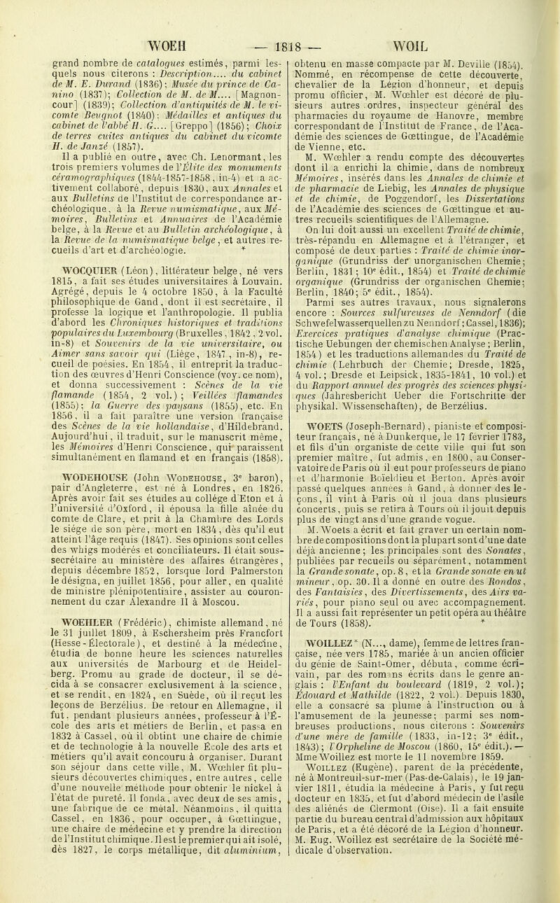 grand nombre de catalogues estimés, parmi les- quels nous citerons : Description.... du cabinet de M. E. Durand (1836); Musée du prince de Ca- nino (1837); Collection de M. de M.... [Magnon- cour] (1839); Collection d'antiquités de M. le vi- comte Beugnot (1840): Médailles et antiques du cabinet de l'abbé H. G.... [Greppo] (1856); Choix déterres cuites antiques du cabinet du vicomte H. de Janzé (1867). Il a publié en outre, avec Ch. Lenormant, les trois premiers volumes de VÉliie des monuments ceVamograjj/iîiywM (1844-1867-1868 , in-4) et a ac- tivement collaboré, depuis 1830, aux Annales el aux Bulletins de l'Institut de correspondance ar- chéologique, à la Revue numismatique, a.ux Mé- moires, Bulletins et Annuaires de l'Académie belge, à la Revue et au Bulletin archéologique, à la Revue de la numismatique belge, et autres re- cueils d'art et d'archéologie. * WOCQUIER (Léon), littérateur belge, né vers 1815, a fait ses études universitaires à Louvain. Agrégé, depuis le 4 octobre 1850, à la Faculté philosophique de Gand, dont il est secrétaire, il professe la logique et l'anthropologie. Il publia d'abord les Chroniques historiques et traditions populaires du Luxembourg (Bruxelles , 1842 , 2 vol. in-8) et Souvenirs de la vie universitaire, ou Aimer sans savoir qui (Liège, 1847, in-8), re- cueil de poésies. En 1854, il entreprit la traduc- tion des œuvres d'Henri Conscience (voy. ce nom), et donna successivement : Scènes de la vie flamande (1854, 2 vol.); Veillées flamandes (1855); la Guerre des paysans (1855), etc. En 1856, il a fait paraître une version française des_ Scènes de la vie hollandaise, d'Hildebrand. Aujourd'hui, il traduit, sur le manuscrit même, les Mémoires d'Henri Conscience, qui paraissent simultanément en flamand et en français (1858). WODEHOUSE (John Wodehouse, 3° baron), pair d'Angleterre, est né à Londres, en 1826. Après avoir fait ses études au collège d'Eton et à l'université d'Oxford, il épousa la fille aînée du comte de Clare, et prit à la Chamlire des Lords le siège de son père, mort en 1834, dès qu'il eut atteint l'âge requis (1847). Ses opinions sont celles des whigs modérés et conciliateurs. Il était sous- secrétaire au ministère des affaires étrangères, depuis décembre 1852, lorsque lord Palmerston le désigna, en juillet 1856, pour aller, en qualité de ministre plénipotentiaire, assister au couron- nement du czar Alexandre II à Moscou. WOEHLER (Frédéric), chimiste allemand , né le 31 juillet 1809, à Eschersheim près Francfort (Hesse- Électorale), et destiné à la médecine, étudia de bonne heure les sciences naturelles aux universités de Marbourg et de Heidel- berg.^ Promu au grade de docteur, il se dé- cida à se consacrer exclusivement à la science, et se rendit, en 1824, en Suède, où il reçut les leçons de Berzèlius. De retour en Allemagne, il fut, pendant plusieurs années, professeur à l'É- cole des arts et métiers de Berlin, et pas^a en 1832 à Cassel, où il obtint une chaire de chimie et de technologie à la nouvelle École des arts et métiers qu'il avait concouru à organiser. Durant son séjour dans cette ville, M. Wœhler fit plu- sieurs découvertes chimiques, entre autres, celle d'une nouvelle méthode pour obtenir le nickel à l'état de pureté. Il fonda, avec deux de ses amis, une fal)rique de ce métal. Néanmoins, il quitta Cassel, en 1836, pour occuper, à Gœttingue, une chaire de médecine et y prendre la direction de l'Institut chimique. Il est le premier qui ait isolé, dès 1827, le corps métallique, dit aluminium, obtenu en masse compacte par M. Devilie (1854). Nommé, en récompense de cette découverte chevalier de la Lésion d'honneur, et depuis promu officier, M. Wœhler est décoré de plu- sieurs autres ordres, inspecteur général des pharmacies du royaume de Hanovre, membre correspondant de l'Institut de France, de l'Aca- démie des sciences de Gœttingue, de l'Académie de Vienne, etc. M. Wœhler a rendu compte des découvertes dont il a enrichi la chimie, dans de nombreux Mémoires, insérés dans les Annales de chimie et de pharmacie de Liebig, les Annales de physique et de chimie, de Poggendorf, les Dissertations de l'Académie des sciences de Gœttingue et au- tres recueils scientifiques de l'Allemagne. On lui doit aussi un excellent Traité de chimie, très-répandu en Allemagne et à l'étranger, et composé de deux parties : Traité de chimie inor- ganique (Grundriss der unorganischen Chemie ; Berlin, 1831; 10'édit., 1854) et Traité de chimie organique (Grundriss der organischen Chemie; Berlin, 1840; 5 édit., 1854). Parmi ses autres travaux, nous signalerons encore : Sources sulfureuses de Nenndorf ( die Schwefelwasserquellen zu Nenndorf ; Cassel, 1836); Exercices pratiques d'analyse chimique (Prac- tische Uebungen der chemischen Analyse ; Berlin, 1854) et les traductions allemandes du Traité de chimie (Lehrbuch der Chemie; Dresde, 1825, 4 vol. ; Dresde et Leipsick, 1835-1841, 10 vol.) et du Rapport annuel des progrès des sciences physi^ ques (Jahresbericht Ueber die Fortschritte der physikal. Wissenschaften), de Berzèlius. WOETS (Joseph-Bernard), pianiste et composi- teur français, né àDunkerque, le 17 février 1783, et fils d'un organiste de cette ville qui fut son premier maître, fut admis, en 1800, au Conser- vatoire de Paris où il eut pour professeurs de piano et d'harmonie Bo'ielilieu et Berton. Après avoir passé quelques années à Gand, à donner des le- çons, il vint à Paris où U joua dans plusieurs concerts, puis se retira à Tours où il jouit depuis plus de vingt ans d'une grande vogue. M. Woets a écrit et fait graver un certain nom- bre de compositions dont la plupart sont d'une date déjà ancienne; les principales sont des Sonates, publiées par recueils ou séparément, notamment la Grande sonate, op. 8, et la Grande sonate enut mineur, op. 30. Il a donné en outre des Rondos, des Fantaisies, des Divertissements, des Airs va- riés, pour piano seul ou avec accompagnement. Il a aussi fait représenter un petit opéra au théâtre de Tours (1858). WOILLEZ (N..., dame), femme de lettres fran- çaise, née vers 1785, mariée à'un ancien officier du génie de Saint-Omer, débuta, comme écri- vain, par des rom ms écrits dans le genre an- glais : l'Enfant du boulevard (1819, 2 vol.); Edouard et Mathilde (1822, 2 vol.). Depuis 1830, elle a consacré sa plume à l'instruction ou à l'amusement de la jeunesse; parmi ses nom- breuses productions, nous citerons : Souvenirs d'une mère de famille (1833, in-12; 3' édit., 1843); l'Orpheline de Moscou (\860, 15 édit.).— MmeWoillez est morte le 11 novembre 1859. WoiLLEZ (Eugène), parent de la précédente, né à Montreuil-sur-mer (Pas-de-Calais), le 19 jan- vier 1811, étudia la médecine à Paris, y futreçu docteur en 1835, et fut d'abord médecin de l'asile des aliénés de Clermont (Oise). Il a fait ensuite partie du bureau central d'admission aux hôpitaux de Paris, et a été décoré de la Légion d'honneur. M. Eug. Woillez est secrétaire de la Société mé- dicale d'observation.
