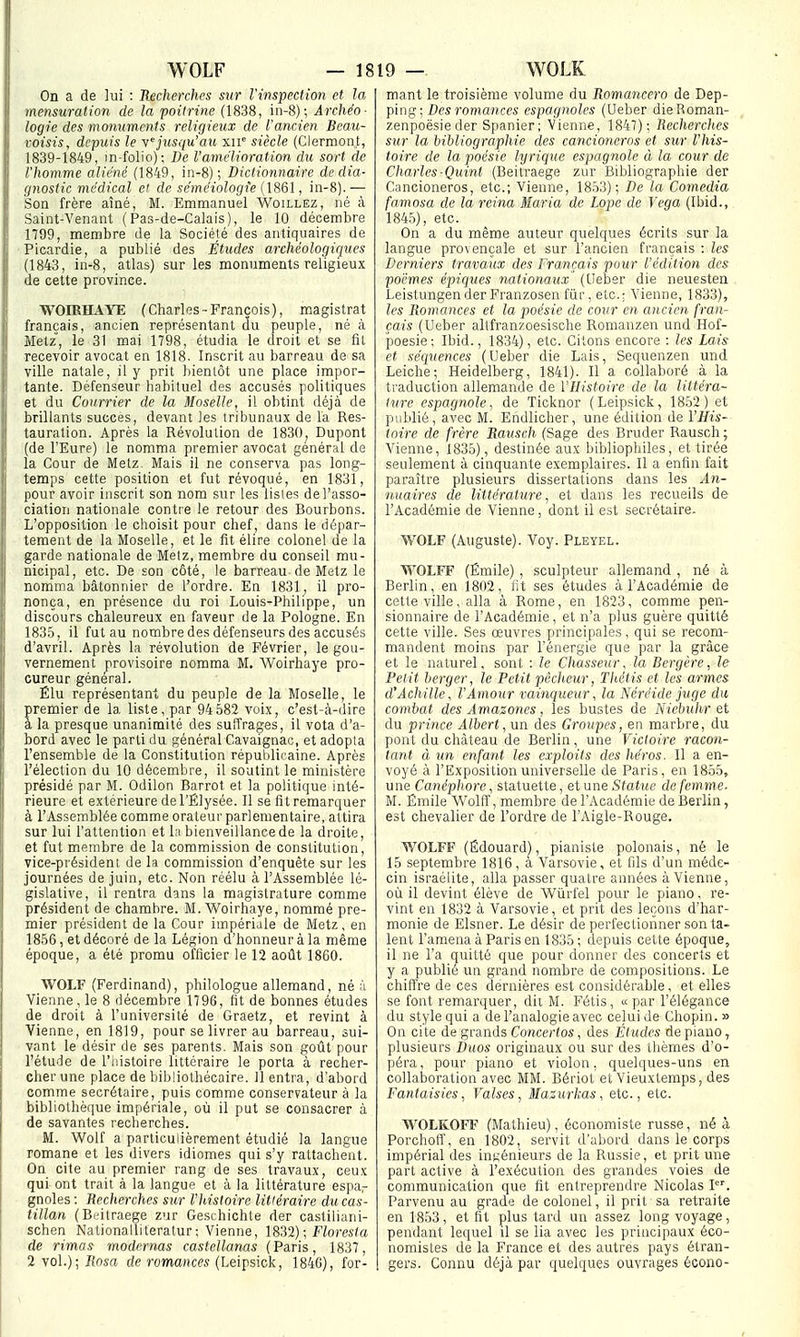 WOLF — 18 19 — WOLK On a de lui : Recherches sur l'inspection et la mensuration de la poitrine (1838, in-8); Archéo- logie des monuments religieux de l'ancien Beau- roisis, depuis le yjusqu'au xiV siècle (Clerraont, 1839-1849, in-fûlio); De l'amélioration du sort de l'homme aliéné (1849, in-8); Dictionnaire dédia- ijnostic médical ei de séméiologie (1861, in-8). — Son frère aîné, M. Emmanuel Woillez, né à Saint-Venant (Pas-de-Calais), le 10 décembre 1799, membre de la Société des antiquaires de Picardie, a publié des Études archéologiques (1843, in-8, atlas) sur les monuments religieux Je cette province. WOIRHAYE (Charles-François), magistrat français, ancien représentant du peuple, né à Metz, le 31 mai 1798, étudia le droit et se fil recevoir avocat en 1818. Inscrit au barreau de sa ville natale, il y prit bientôt une place impor- tante. Défenseur habituel des accusés politiques et du Courrier de la Moselle, il obtint déjà de brillants succès, devant les tribunaux de la Res- tauration. Après la Révolution de 1830, Dupont (de l'Eure) le nomma premier avocat général de la Cour de Metz. Mais il ne conserva pas long- temps cette position et fut révoqué, en 1831, pour avoir inscrit son nom sur les listes de l'asso- ciation nationale contre le retour des Bourbons. L'opposition le choisit pour chef, dans le dépar- tement de la Moselle, et le fit élire colonel de la garde nationale de Metz, membre du conseil mu- nicipal, etc. De son côté, le barreau de Metz le nomma bâtonnier de l'ordre. En 1831, il pro- nonça, en présence du roi Louis-Philippe, un discours chaleureux en faveur de la Pologne. En 1835, il fut au nombre des défenseurs des accusés d'avril. Après la révolution de Février, le gou- vernement provisoire nomma M, AVoirhaye pro- cureur général. Élu représentant du peuple de la Moselle, le premier de la liste, par 94 582 voix, c'est-à-dire a la presque unanimité des suffrages, il vota d'a- bord avec le parti du général Cavaignac, et adopta l'ensemble de la Constitution répulditaine. Après l'élection du 10 décembre, il soutint le ministère présidé par M. Odilon Barrot et la politique inté- rieure et extérieure de l'Élysée. Il se fit remarquer à l'Assemblée comme orateur parlementaire, attira sur lui l'attention et l;i bienveillance de la droite, et fut membre de la commission de constitution, vice-président de la commission d'enquête sur les journées de juin, etc. Non réélu à l'Assemblée lé- gislative, il rentra dans la magistrature comme président de chambre. M. Woirhaye, nommé pre- mier président de la Cour impériale de Metz, en 1856, et décoré de la Légion d'honneur à la même époque, a été promu officier le 12 août 1860. WOLF (Ferdinand), philologue allemand, né à Vienne, le 8 décembre 1798, fit de bonnes études de droit à l'université de Graetz, et revint à Vienne, en 1819, pour se livrer au barreau, sui- vant le désir de ses parents. Mais son goût pour l'étude de l'iiistoire littéraire le porta à recher- cher une place de bibliothécaire. 11 entra, d'abord comme secrétaire, puis comme conservateur à la bibliothèque impériale, où il put se consacrer à de savantes recherches. M. Wolf a particulièrement étudié la langue romane et les divers idiomes qui s'y rattachent. On cile au premier rang de ses travaux, ceux qui ont trait à la langue et à la littérature espar gnoles: Recherches sur l'histoire littéraire du cas- tillan (Beitraege zur Geschichte der castiliani- schen Nationalliteratur; Vienne, 18^2); Floresta de rimas modcrnas castellanas (Paris, 1837, 2 vol.); Rosa de romances (Leipsick, 184G), for- mant le troisième volume du Romancero de Dep- ping; Des romances espagnoles (Ueber dieRoman- zenpoësie der Spanier ; Vienne, 1847); Recherches sur la bibliographie des cancioncros et sur l'his- toire de la poésie lyrique espagnole à la cour de Charles-Quint (Beitraege zur Bibliographie der Cancioneros, etc.; Vienne, 1853); De la Comedia famosa de la reina Maria de Lope de Vega (Ibid., 184.5), etc. On a du même auteur quelques écrits sur la langue provençale et sur l'ancien français : les Derniers travaux des Français pour l'édition des poèmes épiques nationaux (Ueber die neuesten Leistungen der Franzosen fiir, etc.: Vienne, 1833), les Romances et la poésie de cour en ancien fran- çais (Ueber altfranzoesische Romanzen und Hof- poesie; Ibid., 1834), etc. Citons encore : les Lais et séquences (Ueber die Lais, Sequenzen und Leiche; Heidelberg, 1841). Il a collaboré à la traduction allemande de l'Histoire de la littéra- ture espagnole, de Ticknor (Leipsick, 1852) et publié, avec M. Endlicher, une édition Je l'His- toire de frère Rausch (Sage des Brader Rausch ; Vienne, 1835), destinée aux bibliophiles, et tirée seulement à cinquante exemplaires. Il a enfin fait paraître plusieurs dissertations dans les An- ■iiuaires de littérature, et dans les recueils de l'Académie de Vienne, dont il est secrétaire. WOLF (Auguste). Voy. Pleyel. WOLFF (Émile), sculpteur allemand , né à Berlin, en 1802, fit ses études à l'Académie de cette ville, alla à Rome, en 1823, comme pen- sionnaire de l'Académie, et n'a plus guère quitté cette ville. Ses œuvres principales, qui se recom- mandent moins par l'énergie que par la grâce et le naturel, sont : le Chasseur, la Bergère, le Pet it berger, le Petit pêcheur, Thétis et les armes d'Achille, l'Amour vainqueur, la Néréide juge du combat des Amazones, les bustes de Niebuhr et du prince Albert, un des Groupes, en marbre, du pont du château de Berlin, une Victoire racon- tant à un enfant les exploits des héros. Il a en- voyé à l'Exposition universelle de Paris, en 1855, une Canéphore, statuette, et une Statue de femme. M. Émile Wolff, membre de l'Académie de Berlin, est chevalier de l'ordre de l'Aigle-Bouge. WOLFF (Edouard), pianiste polonais, né le 15 septembre 1816, à Varsovie, et fils d'un méde- cin Israélite, alla passer quatre années à Vienne, où il devint élève de Wùrfel pour le piano, re- vint en 1832 à Varsovie, et prit des leçons d'har- monie de Elsner. Le désir de perfectionner son ta- lent l'amena à Paris en 1835; depuis celte époque, il ne l'a quitté que pour donner des concerts et y a publié un grand nombre de compositions. Le chiffre de ces dernières est considérable, et elles se font remarquer, dit M. Fétis, « par l'élégance du style qui a de l'analogie avec celui de Chopin.» On cile de grands Concertos, des Études de piano, plusieurs Duos originaux ou sur des ihèmes d'o- péra , pour piano et violon, quelques-uns en collaljoration avec MM. Bériot et Vieuxtemps, des Fantaisies, Valses, Mazurkas, etc., etc. WOLKOFF (Mathieu), économiste russe, né à Porchofl', en 1802, servit d'abord dans le corps impérial des ingénieurs de la Russie, et prit une part active à l'exécution des grandes voies de communication que fit entreprendre Nicolas I. Parvenu au grade de colonel, il prit sa retraite en 1853, et fit plus tard un assez long voyage, pendant lequel il se lia avec les principaux éco- nomistes de la France et des autres pays étran- gers. Connu déjà par quelques ouvrages écono-