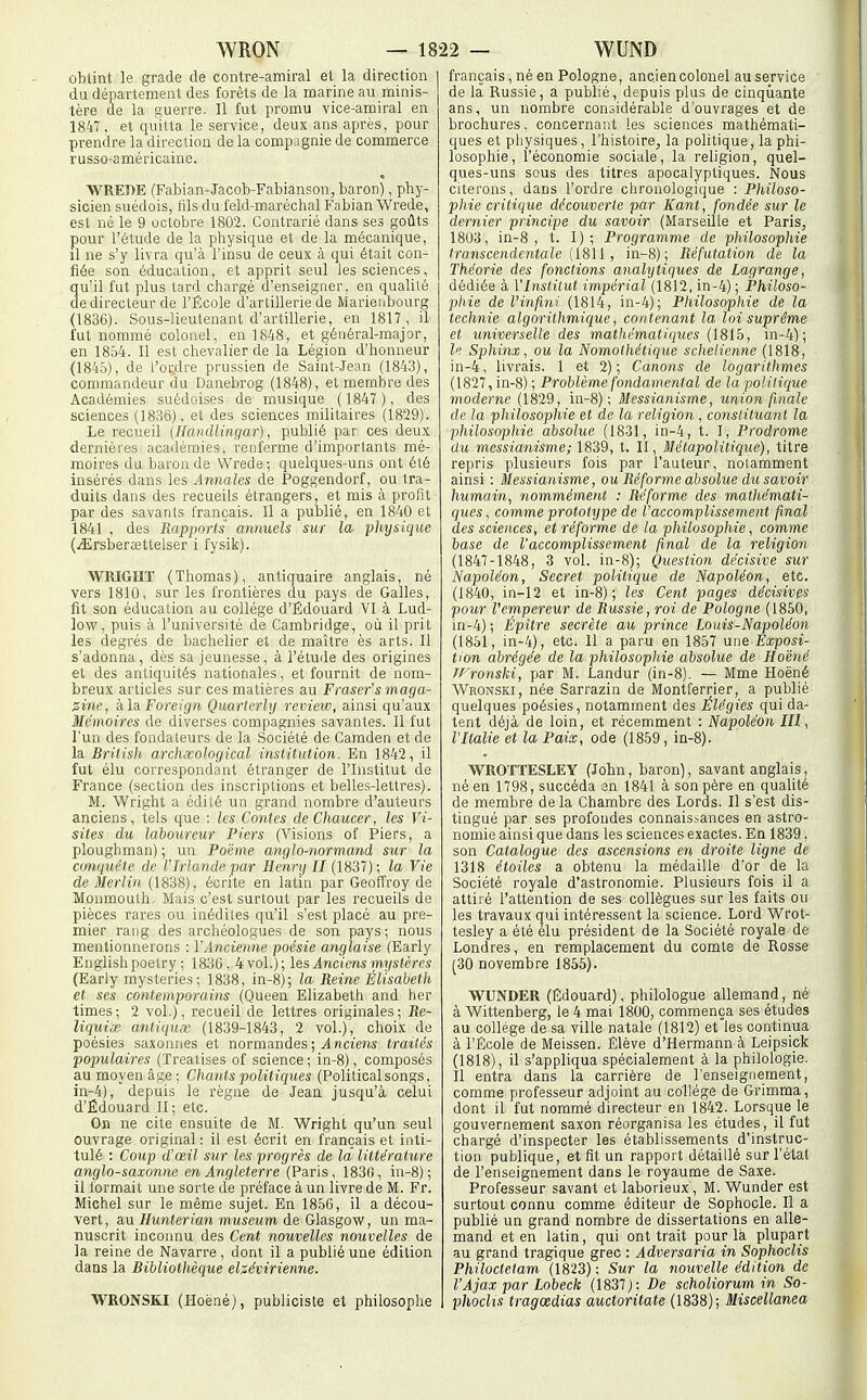 obtint le grade de contre-amiral el la direction du département des forêts de la marine au minis- tère de la guerre. Il fut promu vice-amiral en 1847, et quitta le service, deux ans après, pour prendre la direction de la compagnie de commerce russo-américaine. WREÎ)E (Fabian-Jacob-Fabianson, baron), phy- sicien suédois, fils du feld-maréchal Fabian Wrede, est né le 9 octobre 1802. Contrarié dans ses goûts pour l'étude de la physique et de la mécanique, il ne s'y livra qu'à l'insu de ceux à qui était con- fiée son éducation, et apprit seul les sciences, qu'il fut plus tard chargé d'enseigner, en qualité de directeur de l'École d'artillerie de Marieiibourg (1836). Sous-lieutenant d'artillerie, en 1817, il/ fut nommé colonel, en 1848, et général-major, en 1854. Il est chevalier de la Légion d'honneur (184.5), de l'ordre prussien de Saint-Jean (1843), commandeur du Danebrog (1848), et membre des Académies suédoises de musique (1847 ), des sciences (1836), et des sciences militaires (1829). Le recueil (Handlingar), publié par ces deux dernières académies, renferme d'importants mé- moires du baron de Wrede; quelques-uns ont été insérés dans les Annales de Poggendorf, ou tra- duits dans des recueils étrangers, et mis à profit par des savants français. Il a publié, en 1840 et 1841 , des Rapports annuels sur la physique (.iErsberœttelser i fysik). WRIGHT (Thomas), antiquaire anglais, né vers 1810, sur les frontières du pays de Galles, fit son éducation au collège d'Édouard VI à Lud- low, puis à l'université de Cambridge, où il prit les degrés de bachelier et de maître ès arts. Il s'adonna, dès sa jeunesse, à l'étude des origines et des antiquités nationales, et fournit de nom- breux articles sur ces matières au Fraser's maga- zine, kla Foreif/n Quarterly review, ainsi qu'aux Mémoires de diverses compagnies savantes. Il fut l'un des fondateurs de la Société de Camden et de la Brilish archxological institution. En 1842, il fut élu correspondant étranger de l'Institut de France (section des inscriptions et belles-lettres). M. Wright a édité un grand nombre d'auteurs anciens, tels que : les Contes de Chaucer, les Vi- sites du laboureur Fiers (Visions of Piers, a ploughman) ; un Poème anglo-normand sur la conquête de l'Irlande par Henry II (1837) ; la Vie de Merlin (1838), écrite en latin par Geoffroy de Monmouth. Mais c'est surtout par les recueils de pièces rares ou inédites qu'il s'est placé au pre- mier rang des archéologues de son pays; nous mentionnerons : l'Ancienne poésie anglaise (Early English poetry ; 1836, 4 vol.); les Anciens mystères (Early mysteries; 1838, in-8); la Reine Élisaheth et ses contemporains (Queen Elizabeth and her times ; 2 vol.), recueil de lettres originales ; Re- liquiœ. antiquœ (1839-1843, 2 vol.), choix de poésies saxonnes et normandes ; ^d nciem' traités populaires (Treatises of science; in-8), composés au moyen âge; Chants politiques (Politicalsongs, in-4), depuis le règne de Jean jusqu'à celui d'Édouard II; etc. On ne cite ensuite de M. Wright qu'un seul ouvrage original : il est écrit en français et inti- tulé : Coup d'œil sur les progrès de la littérature anglo-saxonne en Angleterre (Paris, 183(), in-8); il formait une sorte de préface à un livre de M. Fr. Michel sur le même sujet. En 18.56, il a décou- vert , au Hunterian muséum de Glasgow, un ma- nuscrit inconnu des Cent nouvelles nouvelles de la reine de Navarre, dont il a publié une édition dans la Bibliothèque ehévirienne. WRONSK.I (Hoèné), publiciste et philosophe français, né en Pologne, ancien colonel au service de la Russie, a publié, depuis plus de cinqiiante ans, un nombre considérable d'ouvrages et de brochures, concernant les sciences mathémati- ques et pliysiques, l'histoire, la politique, la phi- losophie, l'économie sociale, la religion, quel- ques-uns sous des titres apocalyptiques. Nous citerons, dans l'ordre chronologique : Philoso- phie critique découverte par Kant, fondée sur le dernier principe du savoir (Marseille et Paris, 1803, in-8, t. I); Programme de philosophie transcendcntale [18\[, in-8); Réfutation de la Théorie des fonctions analytiques de Lagrange, dédiée à l'Institut impérial (1812, in-4) ; Philoso- phie de Vinfini (1814, in-4); Philosophie de la technie algorithmique, contenant la loi suprême et universelle des mathématiques (1815, in-4); le Sphinx, ou la Nomothétique schelienne (1818, in-4, livrais. 1 et 2) ; Canons de logarithmes (1827, in-8) ; Problème fondamental de la polilique moderne (1829, in-8); Messianisme, union finale de la philosophie et de la religion, constituant la philosophie absolue (1831, in-4, t. I, Prodrome du messianisme; 1839, t. II, Métapolitique), titre repris plusieurs fois par l'auteur, notamment ainsi : Messianisme, ou Réforme absolue du savoir humain, nommément : Réforme des mathémati- ques , comme prototype de l'accomplissement final des sciences, et réforme de la philosophie, comme base de l'accomplissement final de la religion (1847-1848 , 3 vol. in-8); Question décisive sur Napoléon, Secret politique de Napoléon, etc. (1840, in-12 et in-8); les Cent pages décisives pour Vempereur de Russie, roi de Pologne (1850, in-4); Épître secrète au prince Louis-Napoléon (1851, in-4), etc. 11 a paru en 1857 une Exposi- tion abrégée de la philosopitie absolue de Hoëné JFronslii, par M. Landur (in-8). — Mme Hoëné Wronski, née Sarrazin de Montferrier, a publié quelques poésies, notamment des Élégies qui da- tent déjà de loin, et récemment : Napoléon III, l'Italie et la Paix, ode (1859, in-8). WROTTESLEY (John, baron), savant anglais, né en 1798, succéda en 1841 à son père en qualité de membre de la Chambre des Lords. Il s'est dis- tingué par ses profondes connais.-ances en astro- nomie ainsi que dans les sciences exactes. En 1839, son Catalogue des ascensions en droite ligne de 1318 étoiles a obtenu la médaille d'or de la Société royale d'astronomie. Plusieurs fois il a attiré l'attention de ses collègues sur les faits ou les travaux qui intéressent la science. Lord Wrot- tesley a été élu président de la Société royale de Londres, en remplacement du comte de Rosse (30 novembre 1855). WUNDER (Edouard), philologue allemand, nè à Wittenberg, le 4 mai 1800, commença ses études au collège de sa ville natale (1812) et les contiriua à l'École de Meissen. Élève d'Hermann à Leipsick (1818), il s'appliqua spécialement à la philologie. Il entra dans la carrière de l'enseignement, comme professeur adjoint au collège de Grimma, dont il fut nommé directeur en 1842. Lorsque le gouvernement saxon réorganisa les études, il fut chargé d'inspecter les établissements d'instruc- tion publique, et fit un rapport détaillé sur l'état de l'enseignement dans le royaume de Saxe. Professeur savant et laborieux, M. Wunder est surtout connu comme éditeur de Sophocle. Il a publié un grand nombre de dissertations en alle- mand et en latin, qui ont trait pour là plupart au grand tragique grec : Adversaria in Sophoclis Philoctetam (1823) ; Sur la nouvelle édition de l'Ajax par Lobeck (1837): De scholiorum in So- phoclis tragœdias auctoritate (1838); Miscellanea